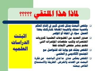 ‫؟؟؟؟؟‬ ‫امللتقي‬ ‫هذا‬ ‫ملاذا‬
‫اثبتت‬
‫الدراسات‬
‫العلميه‬
‫ا‬ ‫إقناع‬ ‫يف‬ ‫كبري‬ ‫حتدي‬ ‫ميثل‬ ‫البحث‬ ‫ملخص‬‫حملكم‬
‫بأهمية‬‫ملشاركتك‬ ‫املضافة‬ ‫والقيمة‬ ‫عملك‬‫بهذا‬
‫املؤمتر‬ ‫أو‬ ‫اجمللة‬ ‫يف‬ ‫سواء‬ ‫العمل‬.
‫كدوريات‬ ‫العلمية‬ ‫املطبوعات‬ ‫من‬ ‫العديد‬ ‫صدور‬
‫الت‬ ‫املؤمترات‬ ‫ملخصات‬ ‫وكتب‬ ‫املختصرات‬‫ي‬
‫بنشر‬ ‫تهتم‬‫ملخص‬‫فقط‬ ‫األحباث‬
‫امللخص‬‫هو‬ ‫حبثك‬‫مع‬ ‫للتواصل‬ ‫لك‬ ‫بوابة‬
‫اجملتمع‬‫العلمي‬ ‫و‬ ‫األكادميي‬.
‫فك‬ ‫عن‬ ‫الباحث‬ ‫لدي‬ ‫ما‬ ‫مدي‬ ‫يعكس‬ ‫امللخص‬‫رة‬
‫عن‬ ‫البحث‬‫الطريقة‬ ،‫والغرض‬ ‫اهلدف‬‫واالستنت‬‫اج‬
‫ببحثه‬ ‫اخلاص‬
 