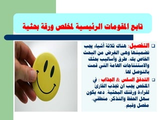 ‫املقومات‬ ‫تابع‬‫حب‬ ‫ورقة‬ ‫ملخلص‬ ‫الرئيسية‬‫ثية‬
‫التفصيل‬:‫أشيا‬ ‫ثالثة‬ ‫هناك‬‫جيب‬ ‫ء‬
‫البحث‬ ‫من‬ ‫الغرض‬ ‫وهى‬ ‫تضمينها‬
‫حبثك‬ ‫وأساليب‬ ‫طرق‬ ،‫بك‬ ‫اخلاص‬
‫قمت‬ ‫التي‬ ‫اهلامة‬ ‫واالستنتاجات‬
‫هلا‬ ‫بالتوصل‬.
‫السلس‬ ‫التدفق‬&‫اجلذاب‬:‫يف‬
‫جتذب‬ ‫ان‬ ‫جيب‬ ‫امللخص‬‫القارئ‬
‫البحثية‬ ‫ورقتك‬ ‫لقراءة‬.‫يكو‬ ‫دعه‬‫ن‬
،‫منطقي‬ ،‫والتذكر‬ ‫احلفظ‬ ‫سهل‬
‫وقيم‬ ‫مفصل‬.
 