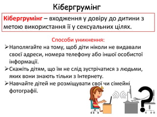 Способи уникнення:
Наполягайте на тому, щоб діти ніколи не видавали
своєї адреси, номера телефону або іншої особистої
інформації.
Скажіть дітям, що їм не слід зустрічатися з людьми,
яких вони знають тільки з Інтернету.
Навчайте дітей не розміщувати свої чи сімейні
фотографії.
Кібергрумінг
Кібергрумінг – входження у довіру до дитини з
метою використання її у сексуальних цілях.
 
