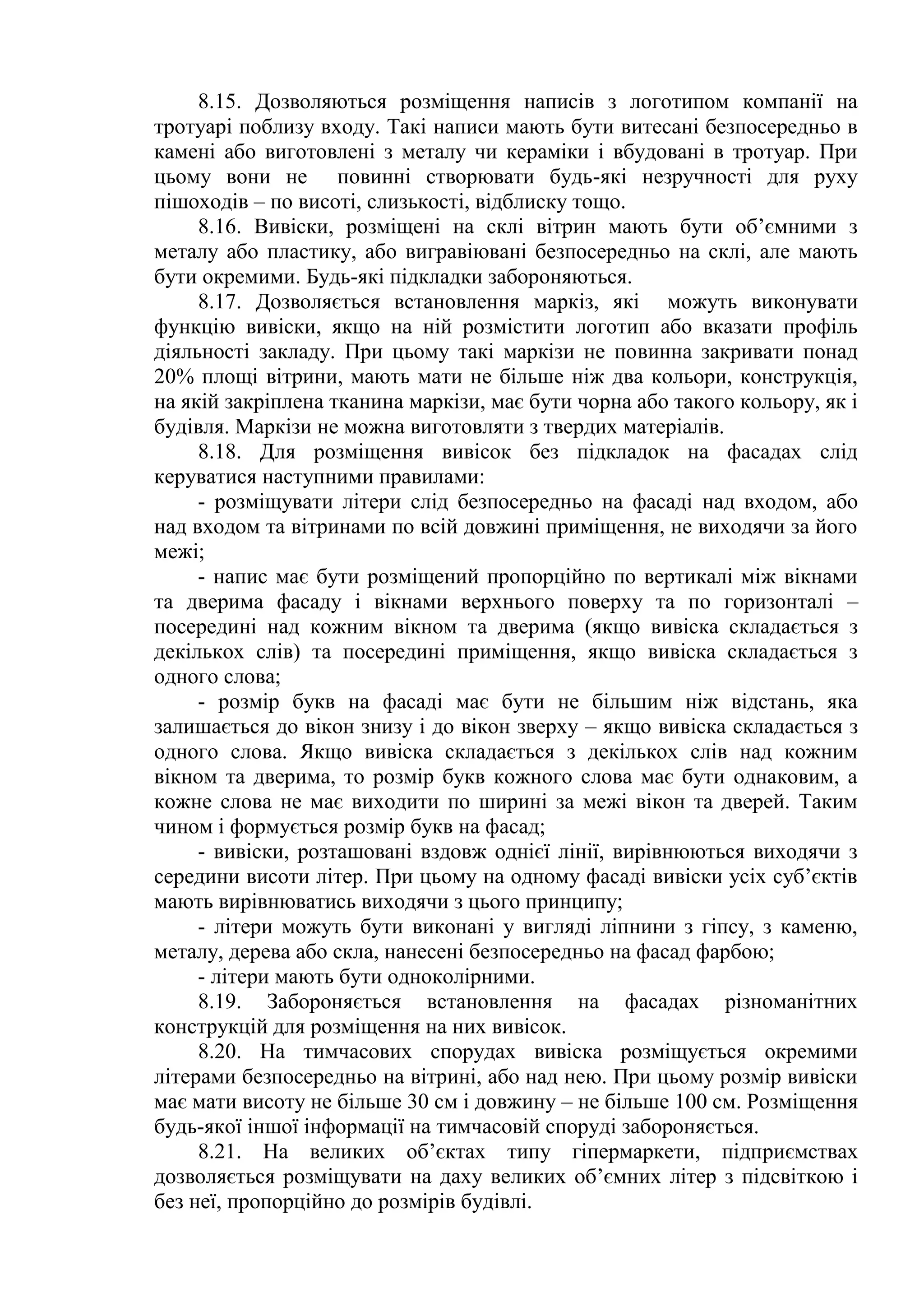 8.15. Дозволяються розміщення написів з логотипом компанії на
тротуарі поблизу входу. Такі написи мають бути витесані безпосередньо в
камені або виготовлені з металу чи кераміки і вбудовані в тротуар. При
цьому вони не повинні створювати будь-які незручності для руху
пішоходів – по висоті, слизькості, відблиску тощо.
8.16. Вивіски, розміщені на склі вітрин мають бути об’ємними з
металу або пластику, або вигравіювані безпосередньо на склі, але мають
бути окремими. Будь-які підкладки забороняються.
8.17. Дозволяється встановлення маркіз, які можуть виконувати
функцію вивіски, якщо на ній розмістити логотип або вказати профіль
діяльності закладу. При цьому такі маркізи не повинна закривати понад
20% площі вітрини, мають мати не більше ніж два кольори, конструкція,
на якій закріплена тканина маркізи, має бути чорна або такого кольору, як і
будівля. Маркізи не можна виготовляти з твердих матеріалів.
8.18. Для розміщення вивісок без підкладок на фасадах слід
керуватися наступними правилами:
- розміщувати літери слід безпосередньо на фасаді над входом, або
над входом та вітринами по всій довжині приміщення, не виходячи за його
межі;
- напис має бути розміщений пропорційно по вертикалі між вікнами
та дверима фасаду і вікнами верхнього поверху та по горизонталі –
посередині над кожним вікном та дверима (якщо вивіска складається з
декількох слів) та посередині приміщення, якщо вивіска складається з
одного слова;
- розмір букв на фасаді має бути не більшим ніж відстань, яка
залишається до вікон знизу і до вікон зверху – якщо вивіска складається з
одного слова. Якщо вивіска складається з декількох слів над кожним
вікном та дверима, то розмір букв кожного слова має бути однаковим, а
кожне слова не має виходити по ширині за межі вікон та дверей. Таким
чином і формується розмір букв на фасад;
- вивіски, розташовані вздовж однієї лінії, вирівнюються виходячи з
середини висоти літер. При цьому на одному фасаді вивіски усіх суб’єктів
мають вирівнюватись виходячи з цього принципу;
- літери можуть бути виконані у вигляді ліпнини з гіпсу, з каменю,
металу, дерева або скла, нанесені безпосередньо на фасад фарбою;
- літери мають бути одноколірними.
8.19. Забороняється встановлення на фасадах різноманітних
конструкцій для розміщення на них вивісок.
8.20. На тимчасових спорудах вивіска розміщується окремими
літерами безпосередньо на вітрині, або над нею. При цьому розмір вивіски
має мати висоту не більше 30 см і довжину – не більше 100 см. Розміщення
будь-якої іншої інформації на тимчасовій споруді забороняється.
8.21. На великих об’єктах типу гіпермаркети, підприємствах
дозволяється розміщувати на даху великих об’ємних літер з підсвіткою і
без неї, пропорційно до розмірів будівлі.
 