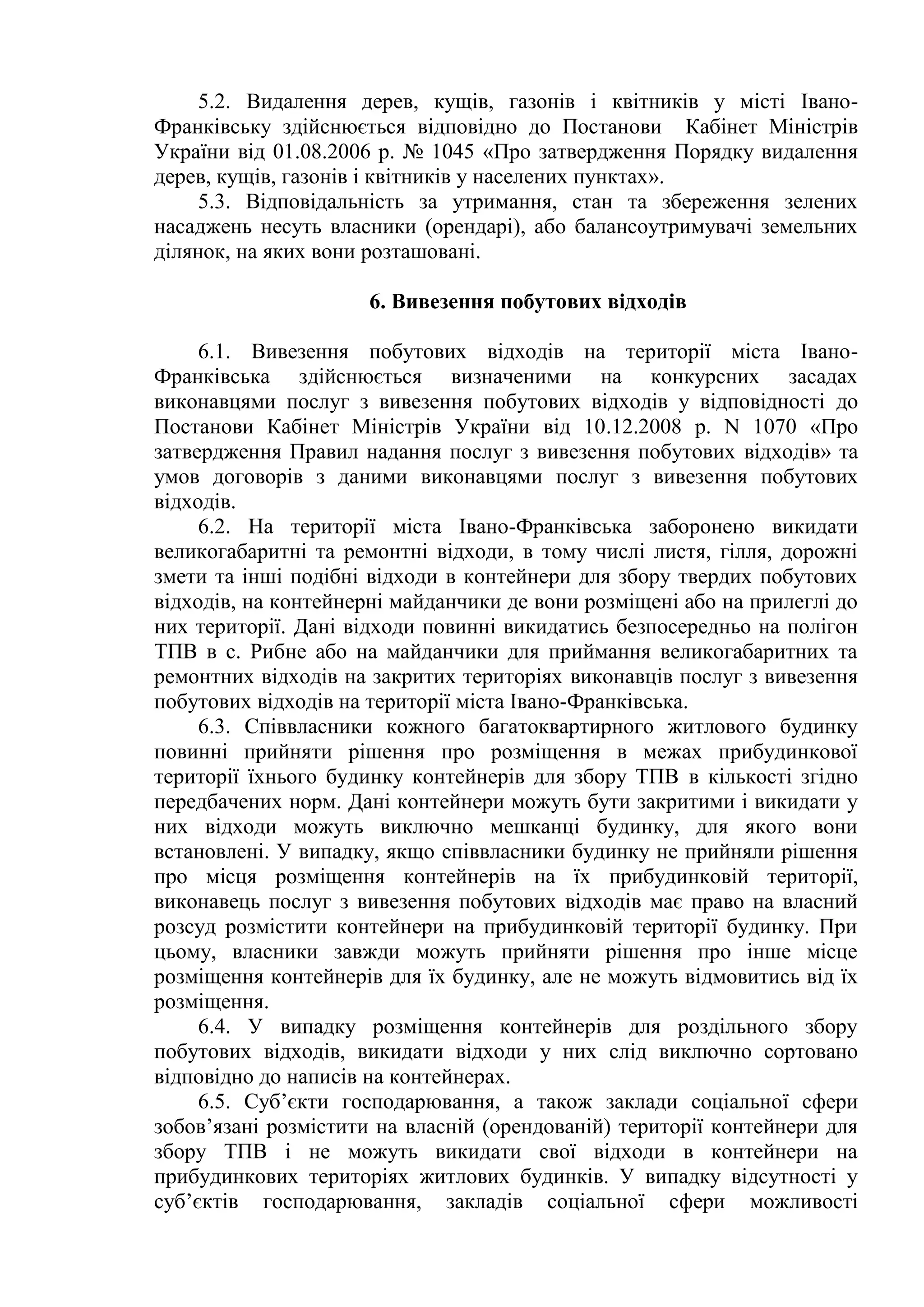 5.2. Видалення дерев, кущів, газонів і квітників у місті Івано-
Франківську здійснюється відповідно до Постанови Кабінет Міністрів
України від 01.08.2006 р. № 1045 «Про затвердження Порядку видалення
дерев, кущів, газонів і квітників у населених пунктах».
5.3. Відповідальність за утримання, стан та збереження зелених
насаджень несуть власники (орендарі), або балансоутримувачі земельних
ділянок, на яких вони розташовані.
6. Вивезення побутових відходів
6.1. Вивезення побутових відходів на території міста Івано-
Франківська здійснюється визначеними на конкурсних засадах
виконавцями послуг з вивезення побутових відходів у відповідності до
Постанови Кабінет Міністрів України від 10.12.2008 р. N 1070 «Про
затвердження Правил надання послуг з вивезення побутових відходів» та
умов договорів з даними виконавцями послуг з вивезення побутових
відходів.
6.2. На території міста Івано-Франківська заборонено викидати
великогабаритні та ремонтні відходи, в тому числі листя, гілля, дорожні
змети та інші подібні відходи в контейнери для збору твердих побутових
відходів, на контейнерні майданчики де вони розміщені або на прилеглі до
них території. Дані відходи повинні викидатись безпосередньо на полігон
ТПВ в с. Рибне або на майданчики для приймання великогабаритних та
ремонтних відходів на закритих територіях виконавців послуг з вивезення
побутових відходів на території міста Івано-Франківська.
6.3. Співвласники кожного багатоквартирного житлового будинку
повинні прийняти рішення про розміщення в межах прибудинкової
території їхнього будинку контейнерів для збору ТПВ в кількості згідно
передбачених норм. Дані контейнери можуть бути закритими і викидати у
них відходи можуть виключно мешканці будинку, для якого вони
встановлені. У випадку, якщо співвласники будинку не прийняли рішення
про місця розміщення контейнерів на їх прибудинковій території,
виконавець послуг з вивезення побутових відходів має право на власний
розсуд розмістити контейнери на прибудинковій території будинку. При
цьому, власники завжди можуть прийняти рішення про інше місце
розміщення контейнерів для їх будинку, але не можуть відмовитись від їх
розміщення.
6.4. У випадку розміщення контейнерів для роздільного збору
побутових відходів, викидати відходи у них слід виключно сортовано
відповідно до написів на контейнерах.
6.5. Суб’єкти господарювання, а також заклади соціальної сфери
зобов’язані розмістити на власній (орендованій) території контейнери для
збору ТПВ і не можуть викидати свої відходи в контейнери на
прибудинкових територіях житлових будинків. У випадку відсутності у
суб’єктів господарювання, закладів соціальної сфери можливості
 