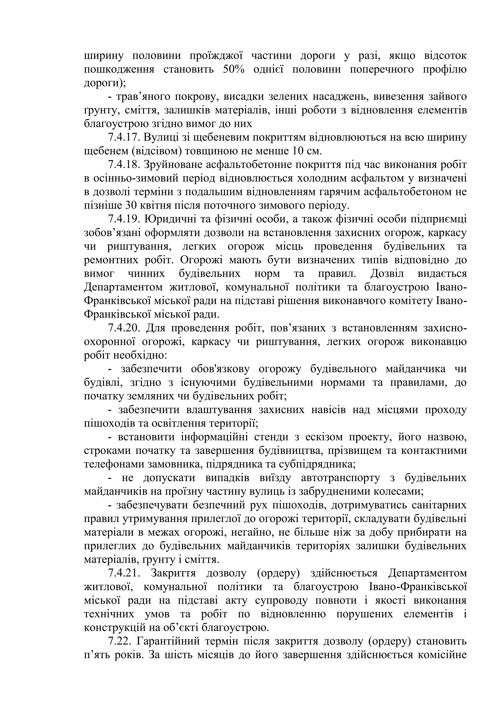 ширину половини проїжджої частини дороги у разі, якщо відсоток
пошкодження становить 50% однієї половини поперечного профілю
дороги);
- трав’яного покрову, висадки зелених насаджень, вивезення зайвого
ґрунту, сміття, залишків матеріалів, інші роботи з відновлення елементів
благоустрою згідно вимог до них
7.4.17. Вулиці зі щебеневим покриттям відновлюються на всю ширину
щебенем (відсівом) товщиною не менше 10 см.
7.4.18. Зруйноване асфальтобетонне покриття під час виконання робіт
в осінньо-зимовий період відновлюється холодним асфальтом у визначені
в дозволі терміни з подальшим відновленням гарячим асфальтобетоном не
пізніше 30 квітня після поточного зимового періоду.
7.4.19. Юридичні та фізичні особи, а також фізичні особи підприємці
зобов’язані оформляти дозволи на встановлення захисних огорож, каркасу
чи риштування, легких огорож місць проведення будівельних та
ремонтних робіт. Огорожі мають бути визначених типів відповідно до
вимог чинних будівельних норм та правил. Дозвіл видається
Департаментом житлової, комунальної політики та благоустрою Івано-
Франківської міської ради на підставі рішення виконавчого комітету Івано-
Франківської міської ради.
7.4.20. Для проведення робіт, пов’язаних з встановленням захисно-
охоронної огорожі, каркасу чи риштування, легких огорож виконавцю
робіт необхідно:
- забезпечити обов'язкову огорожу будівельного майданчика чи
будівлі, згідно з існуючими будівельними нормами та правилами, до
початку земляних чи будівельних робіт;
- забезпечити влаштування захисних навісів над місцями проходу
пішоходів та освітлення території;
- встановити інформаційні стенди з ескізом проекту, його назвою,
строками початку та завершення будівництва, прізвищем та контактними
телефонами замовника, підрядника та субпідрядника;
- не допускати випадків виїзду автотранспорту з будівельних
майданчиків на проїзну частину вулиць із забрудненими колесами;
- забезпечувати безпечний рух пішоходів, дотримуватись санітарних
правил утримування прилеглої до огорожі території, складувати будівельні
матеріали в межах огорожі, негайно, не більше ніж за добу прибирати на
прилеглих до будівельних майданчиків територіях залишки будівельних
матеріалів, ґрунту і сміття.
7.4.21. Закриття дозволу (ордеру) здійснюється Департаментом
житлової, комунальної політики та благоустрою Івано-Франківської
міської ради на підставі акту супроводу повноти і якості виконання
технічних умов та робіт по відновленню порушених елементів і
конструкцій на об’єкті благоустрою.
7.22. Гарантійний термін після закриття дозволу (ордеру) становить
п’ять років. За шість місяців до його завершення здійснюється комісійне
 