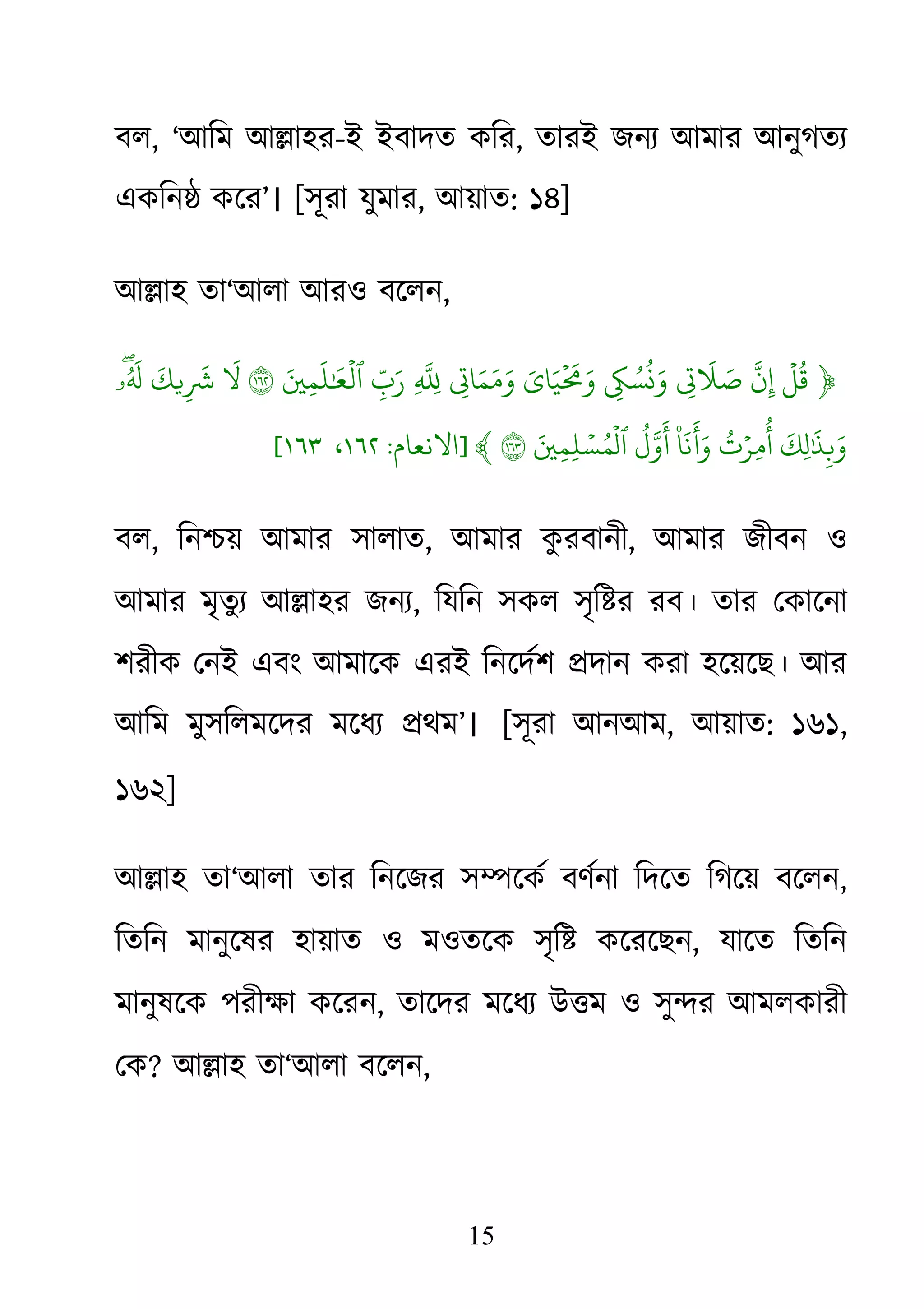 15
বল, ‘আিম আ�াহর-ই ইবাদত কির, তারই জনয্ আমার আনুগতয
একিন� কের’। [সূরা যুমার, আয়াত: ১৪]
আ�াহ তা‘আলা আরও বেলন,
﴿
ۡ
‫ل‬
ُ
‫ق‬
ّ
َ‫ن‬ِِ�
َ
� َ‫ص‬ِ� ُ‫س‬
ُ
�َ‫و‬َ‫اي‬َ‫ي‬
ۡ َ
�َ‫و‬ِ�‫ا‬َ‫م‬َ‫م‬َ‫و‬ِ
ّ
َِِ
ّ‫ب‬َ‫ر‬َ�ِ‫م‬
َ
‫ل‬ٰ َ
�
ۡ
‫ٱل‬١
َ
�
َ
‫�ك‬ِ
َ
�ۖ‫ۥ‬ُ َ
�
َ
‫ِك‬‫ل‬ٰ َ
�ِ�َ‫و‬
ُ
‫ت‬ۡ‫ِر‬‫م‬
ُ
‫أ‬
۠
‫ا‬
َ
‫ن‬
َ
�َ‫و‬
ُ
‫ل‬َّ‫َو‬َ�ِ‫م‬ِ‫ل‬ ۡ‫س‬ُ‫م‬
ۡ
‫ٱل‬١﴾]‫اﻻﻧﻌﺎم‬:١٦٢،١٦٣[
বল, িন�য় আমার সালাত, আমার কু রবানী, আমার জীবন ও
আমার মৃতুয্ আ�াহর জন, িযিন সকল সৃি�র রব। তার েকােনা
শরীক েনই এবং আমােক এরই িনেদর্শ �দান করা হেয়েছ। আর
আিম মুসিলমেদর মেধয্ �থ’। [সূরা আনআম, আয়াত: ১৬১,
১৬২]
আ�াহ তা‘আলা তার িনেজর স�েকর্ বণর্না িদেত িগেয় বে,
িতিন মানুেষর হায়াত ও মওতেক সৃি� কেরেছন, যােত িতিন
মানুষেক পরীক্ষা কে, তােদর মেধয্ উ�ম ও সু�র আমলকারী
েক? আ�াহ তা‘আলা বেলন,
 