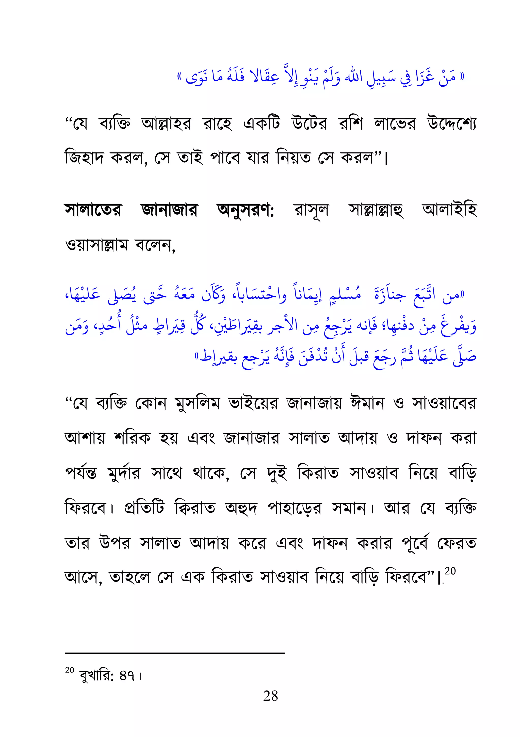 28
»‫ى‬َ‫ﻮ‬
َ
‫ﻧ‬ ‫ﺎ‬َ‫ﻣ‬
ُ
‫ﻪ‬
َ
‫ﻠ‬
َ
‫ﻓ‬ ‫ﺎﻻ‬
َ
‫ﻘ‬ِ‫ﻋ‬ َّ‫ﻨْﻮِ إِﻻ‬َ� ْ‫وَلَﻢ‬ ‫ا ﻲﻓِ ﺳَبِﻴﻞِ اﷲ‬
َ
‫ﻦْ ﻏَﺰ‬«
“েয বয্ি� আ�াহর রােহ একিট উেটর রিশ লােভর উে�েশয
িজহাদ করল, েস তাই পােব যার িনয়ত েস করল”।
সালােতর জানাজার অনুসরণ: রাসূল সা�া�াহু আলাইিহ
ওয়াসা�াম বেলন,
»،‫ﺎ‬َ‫ﻬ‬
ْ
‫ﻠﻴ‬َ‫ﻋ‬ � َ‫ﺼ‬ُ‫ﻳ‬ ‫ﻪُ ﺣَّﻰﺘ‬َ‫َن ﻣَﻌ‬َ
�َ‫  مُﺴْﻠﻢٍ إﻳِﻤَﺎﻧﺎً واﺣْتﺴَﺎﺑﺎً، و‬
َ‫ة‬
َ
‫ﺟﻨﺎَز‬ َ‫ا�َّﺒَﻊ‬
‫ﻦ‬َ‫ﻣ‬َ‫و‬ ،ٍ‫ﺪ‬ُ‫ﺣ‬
ُ
‫أ‬
ُ
‫ﻞ‬
ْ
‫ﻣﺜ‬ ٍ‫اط‬ َ�ِ�
ّ ُ
ُ‫ﻣِﻦ اﻷﺟﺮ ﺑﻘِ�َاﻃَ�ِْ، ﻞﻛ‬ ُ‫َﺈﻧﻪ ﻳَﺮْﺟِﻊ‬‫ﻓ‬ ‫ﻣِﻦْ دﻓْﻨﻬِﺎ؛‬ َ‫�ﻔْﺮغ‬
ُ
� ‫ﺎ‬َ‫ﻬ‬
ْ
‫ﻴ‬
َ
‫ﻠ‬َ‫ﻋ‬ َّ�َ‫ط‬ٍ‫ا‬�‫ﺑﻘ‬ ‫ﺟﻊ‬ْ‫ﺮ‬َ‫ﻳ‬
ُ
‫ﻪ‬َّ‫ﻦَ ﻓَﺈِﻧ‬َ�ْ‫ّ رﺟَﻊَ ﻗﺒﻞَ أَنْ ﺗُﺪ‬«
“েয বয্ি� েকান মুসিলম ভাইেয়রজানাজায় ঈমান ও সাওয়ােবর
আশায় শিরক হয় এবং জানাজার সালাত আদায় ও দাফন করা
পযর্� মুদর্া সােথ থােক, েস দুই িকরাত সাওয়াব িনেয় বািড়
িফরেব। �িতিট ি�রাত অহুদ পাহােড়র সমান। আর েয বয্ি
তার উপর সালাত আদায় কের এবং দাফন করার পূেবর্ েফরত
আেস, তাহেল েস এক িকরাত সাওয়াব িনেয় বািড় িফরেব”।१९F
20
20
বুখাির: ৪৭।
 