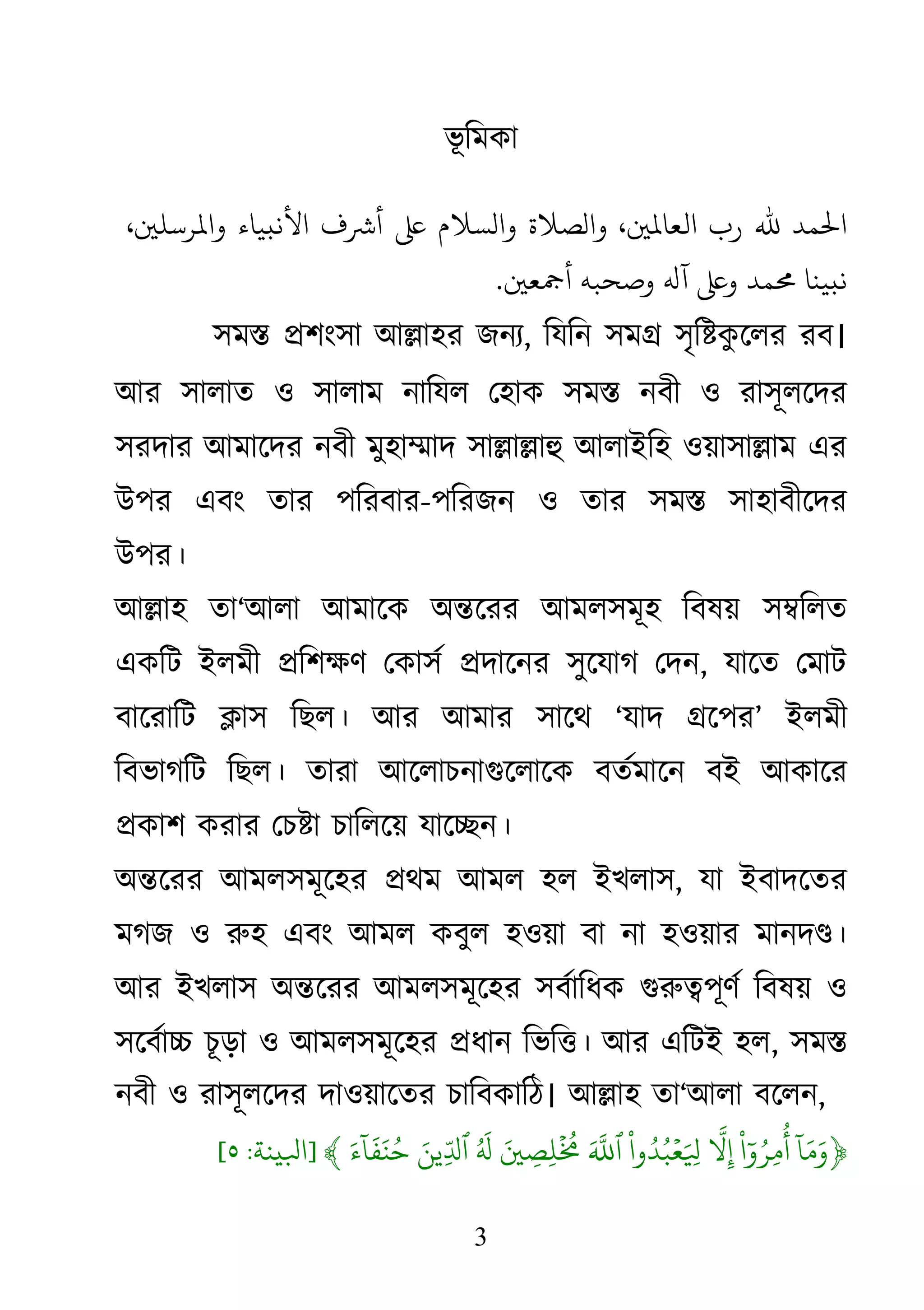 3
ভূ িমকা
‫ﺤﻟﻤﺪ‬‫ﷲ‬‫رب‬،�‫ﻟﻌﺎﻤﻟ‬‫والﺼﻼة‬‫والﺴﻼم‬‫ﻋ‬‫ﺮﺷف‬‫اﻷﻧبﻴﺎء‬،�‫اﻤﻟﺮﺳﻠ‬
‫ﻧبﻴﻨﺎ‬‫�ﻤﺪ‬‫ﻠﻋ‬‫ﻪﻟ‬‫وﺻﺤﺒﻪ‬�‫ﻤﺟﻌ‬.
সম� �শংসা আ�াহর জনয, িযিন সম� সৃি�কু েলর রব।
আর সালাত ও সালাম নািযল েহাক সম� নবী ও রাসূলেদর
সরদার আমােদর নবী মুহা�াদ সা�া�াহু আলাইিহ ওয়াসা�া এর
উপর এবং তার পিরবার-পিরজন ও তার সম� সাহাবীেদর
উপর।
আ�াহ তা‘আলা আমােক অ�েরর আমলসমূহ িবষয় স�িলত
একিট ইলমী �িশক্ষণ েকাসর্ �দাে সুেযাগ েদন, যােত েমাট
বােরািট �াস িছল। আর আমার সােথ ‘যাদ �েপর’ ইলমী
িবভাগিট িছল। তারা আেলাচনাগুেলােক বতর্মােন বই আকাের
�কাশ করার েচ�া চািলেয় যাে�ন।
অ�েরর আমলসমূেহর �থম আমল হল ইখলাস, যা ইবাদেতর
মগজ ও রুহ এবং আমল কবুল হওয়াবা না হওয়ার মানদ�।
আর ইখলাস অ�েরর আমলসমূেহর সবর্ািধ গুরু�পূণর্ িবষয়
সেবর্া� চড়া ও আমলসমূেহর �ধান িভি�। আর এিটই হল, সম�
নবী ও রাসূলেদর দাওয়ােতর চািবকািঠ। আ�াহ তা‘আলা বেলন,
﴿
ٓ
‫ا‬َ‫م‬َ‫و‬
ْ
‫ا‬ٓ‫و‬ُ‫ِر‬‫م‬
ُ
‫أ‬
ّ
َ�ِ
ْ
‫وا‬ُ‫د‬ُ‫ب‬ۡ‫ع‬َ ِ�َ ّ
َ�َ� ِ‫ِص‬‫ل‬
ۡ ُ
�ُ َ
�َ‫ِين‬ّ�‫ٱ‬َ‫ء‬
ٓ
‫ا‬
َ
‫ف‬َ‫ن‬ُ‫ح‬﴾]‫ﺒﻟيﻨﺔ‬:٥[
 
