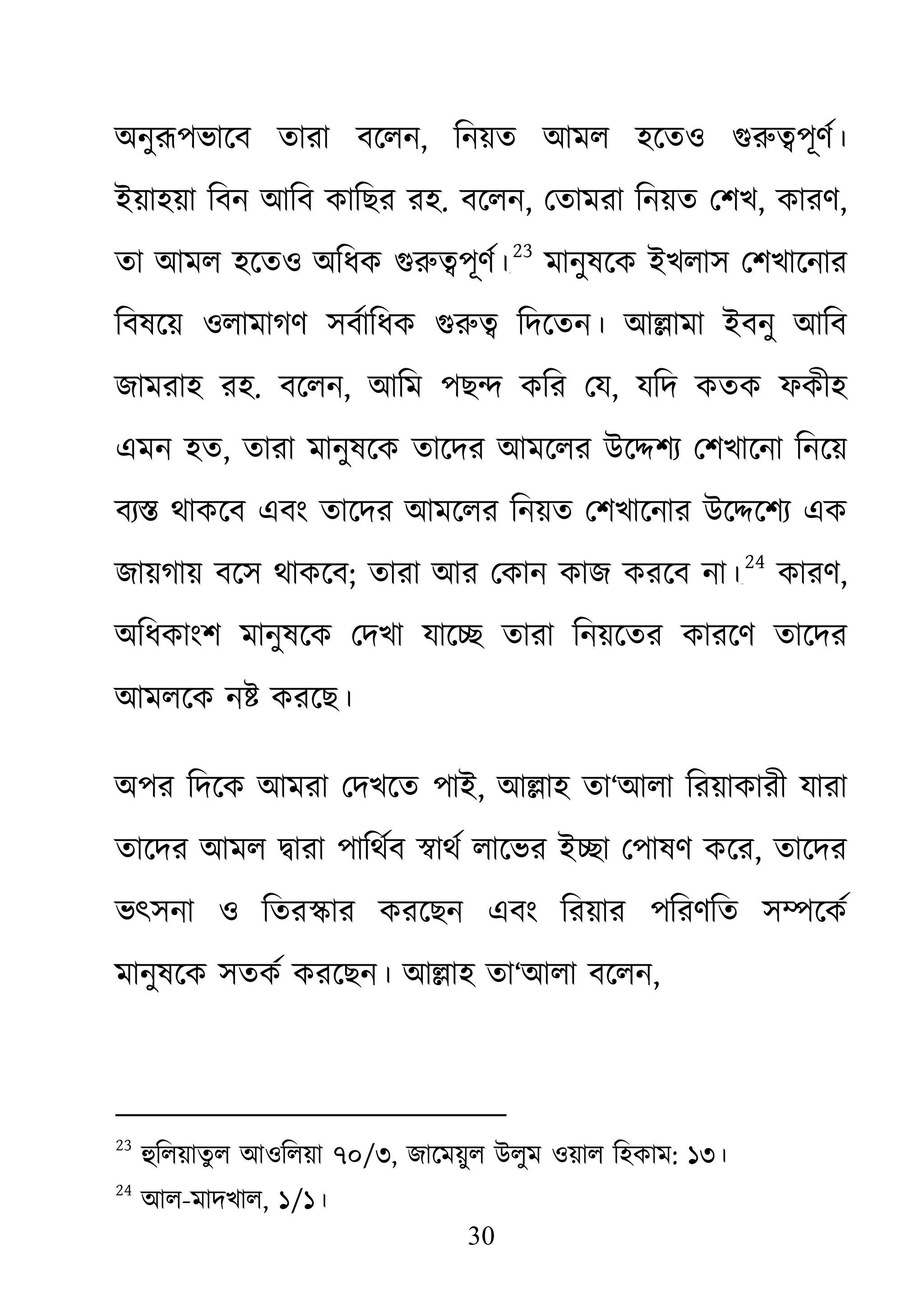 30
অনুরূপভােব তারা বেল, িনয়ত আমল হেতও গুরু�পূণর
ইয়াহয়া িবন আিব কািছর রহ. বেলন, েতামরা িনয়ত েশখ, কারণ,
তা আমল হেতও অিধক গুরু�পূণ২২
23
মানুষেক ইখলাস েশখােনার
িবষেয় ওলামাগণ সবর্ািধক গুরু� িদে আ�ামা ইবনু আিব
জামরাহ রহ. বেলন, আিম পছ� কির েয, যিদ কতক ফকীহ
এমন হত, তারা মানুষেক তােদর আমেলর উে�শয্ েশখােনা িনেয়
বয্� থাকেব এবং তােদর আমেলর িনয়ত েশখােনার উে�েশয্ এ
জায়গায় বেস থাকেব; তারা আর েকান কাজ করেব না।২৩
24
কারণ,
অিধকাংশ মানুষেক েদখা যাে� তারা িনয়েতর কারেণ তােদর
আমলেক ন� করেছ।
অপর িদেক আমরা েদখেত পাই, আ�াহ তা‘আলা িরয়াকারী যারা
তােদর আমল �ারা পািথর্ব �াথর্ লােভর ই�া েপাষণ ক, তােদর
ভৎসনা ও িতর�ার করেছন এবং িরয়ার পিরণিত স�েকর্
মানুষেক সতকর্ করেছন। আ�াহতা‘আলা বেলন,
23
হুিলয়াতুল আওিলয়া৭০/৩, জােময়ুল উলুম ওয়াল িহকাম: ১৩।
24
আল-মাদখাল, ১/১।
 