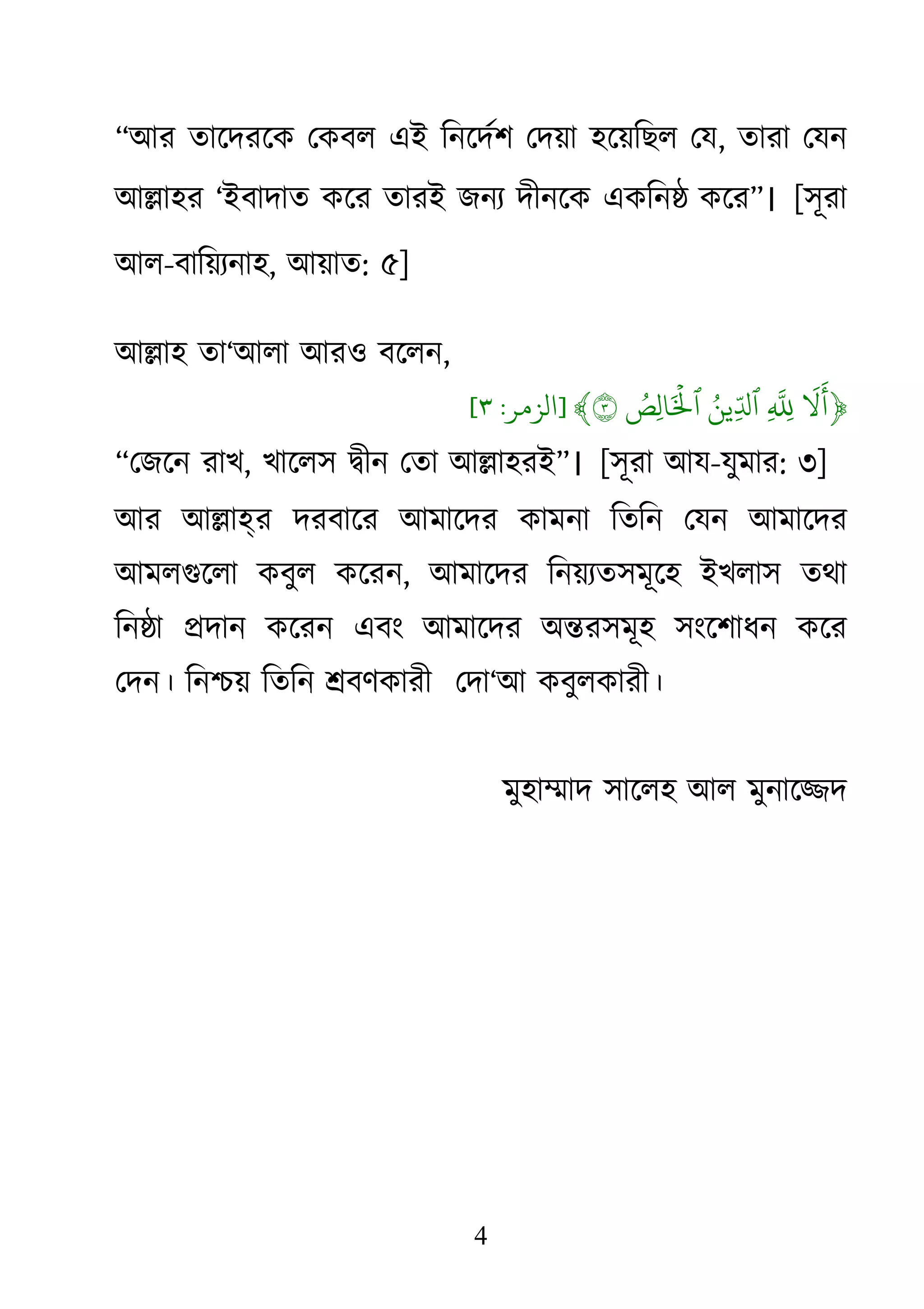 4
“আর তােদরেক েকবল এই িনেদর্শ েদয়া হেয়িছল ে, তারা েযন
আ�াহর ‘ইবাদাত কের তারই জনয্ দীনেকএকিন� কের”। [সূরা
আল-বািয়য্না, আয়াত: ৫]
আ�াহ তা‘আলা আরও বেলন,
﴿
َ
�
َ
�ِ
ّ
َُِ‫ِين‬ّ�‫ٱ‬ُ‫ِص‬‫ل‬‫ا‬َ ۡ
�‫ٱ‬٣﴾]‫الﺰمﺮ‬:٣[
“েজেন রাখ, খােলস �ীন েতা আ�াহরই”। [সূরা আয-যুমার: ৩]
আর আ�াহ্র দরবাের আমােদর কামনা িতিন েযন আমােদর
আমলগুেলা কবুল কের, আমােদর িনয়য্তসমূেহ ইখলাস তথা
িন�া �দান কেরন এবং আমােদর অ�রসমূহ সংেশাধন কের
েদন। িন�য় িতিন �বণকারী েদা‘আ কবুলকারী।
মুহা�াদ সােলহ আল মুনাে�দ
 
