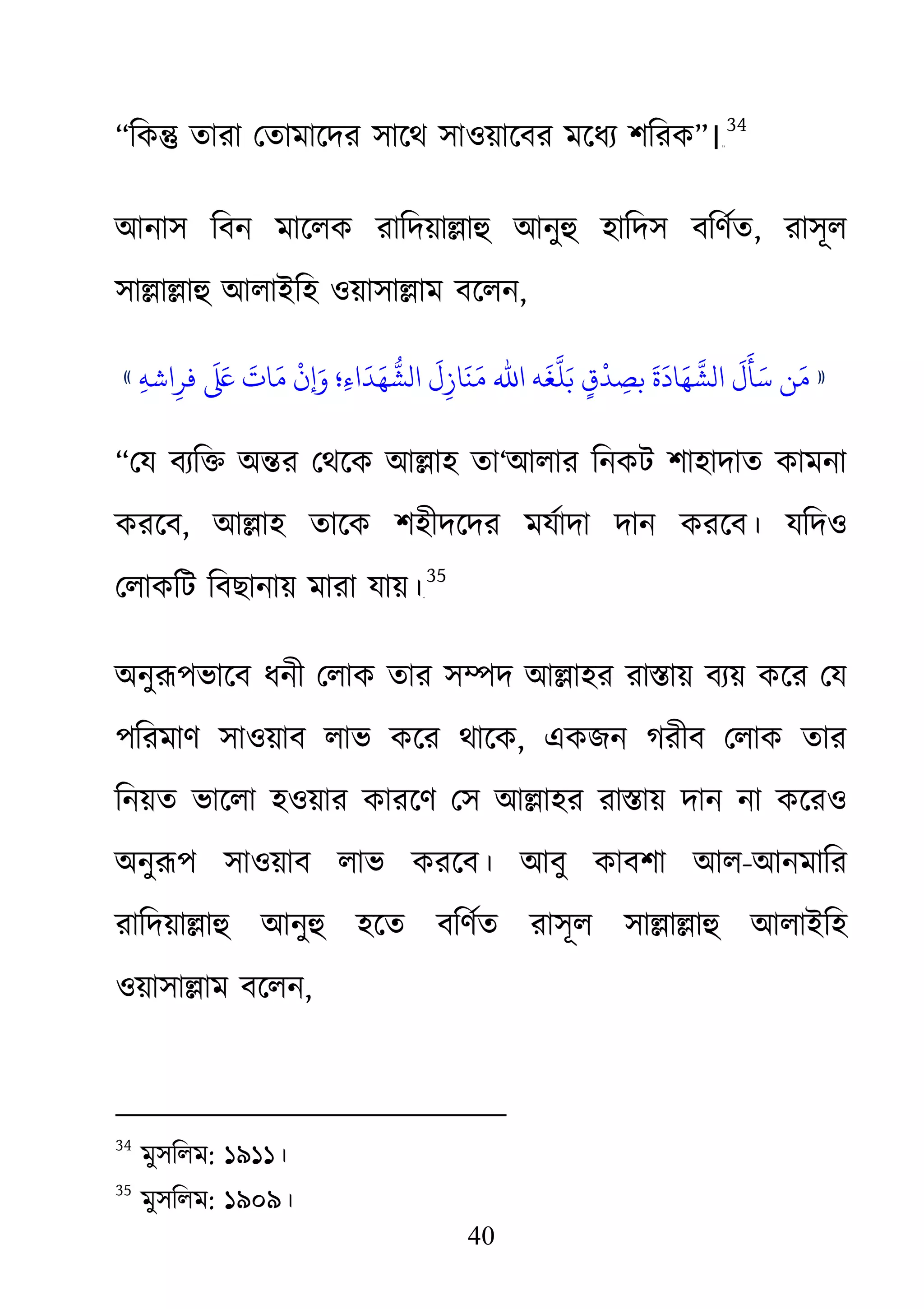 40
“িক� তারা েতামােদর সােথ সাওয়ােবর মেধয্ শির”।३३
34
আনাস িবন মােলক রািদয়া�াহু আনু হািদস বিণর্, রাসূল
সা�া�াহু আলাইিহ ওয়াসা�া বেলন,
»ِ‫ﻪ‬‫اﺷ‬ِ‫ﻓﺮ‬
َ َ‫ﻰﻠﻋ‬ َ‫اءِ؛ وَ�نْ ﻣَﺎت‬
َ
‫ﻣَﻨَﺎزِلَ الﺸُّﻬَﺪ‬ ‫ّﻬَﺎدَةَ ﺑﺼِﺪْقٍ ﺑَﻠَّﻐَﻪ اﷲ‬
َ
‫َﺄَلَ الﺸ‬«
“েয বয্ি� অ�র েথেক আ�াহতা‘আলার িনকট শাহাদাত কামনা
করেব, আ�াহ তােক শহীদেদর মযর্াদা দান করেব। যিদও
েলাকিট িবছানায় মারা যায়।৩৪F
35
অনুরূপভােব ধনী েলাক তার স�দ আ�াহর রা�ায় বয্য় কের ে
পিরমাণ সাওয়াব লাভ কের থােক, একজন গরীব েলাক তার
িনয়ত ভােলা হওয়ার কারেণ েস আ�াহর রা�ায় দান না কেরও
অনুরূপ সাওয়াব লাভ করেব। আবু কাবশা আ-আনমাির
রািদয়া�াহু আনু হেত বিণর্ত রাসূল সা�া�াহু আলাইিহ
ওয়াসা�াম বেলন,
34
মুসিলম: ১৯১১।
35
মুসিলম: ১৯০৯।
 