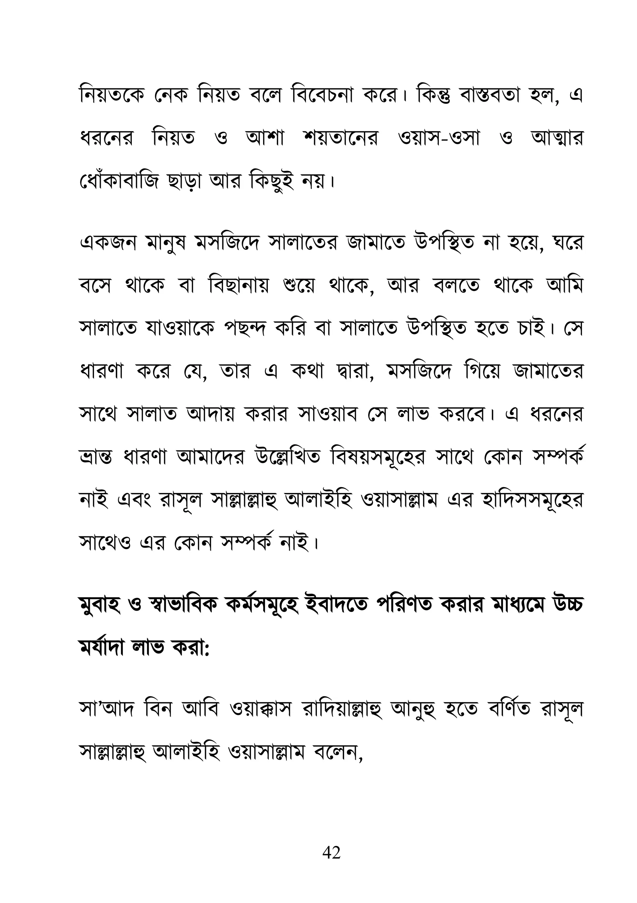 42
িনয়তেক েনক িনয়ত বেল িবেবচনা কের। িক� বা�বতা হল, এ
ধরেনর িনয়ত ও আশা শয়তােনর ওয়াস-ওসা ও আ�ার
েধাঁকাবািজ ছাড়া আর িকছুই নয়।
একজন মানুষ মসিজেদ সালােতর জামােত উপি�ত না হেয়, ঘের
বেস থােক বা িবছানায় শুেয় থাে, আর বলেত থােক আিম
সালােত যাওয়ােক পছ� কির বা সালােত উপি�ত হেত চাই। েস
ধারণা কের েয, তার এ কথা �ারা, মসিজেদ িগেয় জামােতর
সােথ সালাত আদায় করার সাওয়াব েস লাভ করেব। এ ধরেনর
�া� ধারণা আমােদর উে�িখত িবষয়সমূেহর সােথ েকান স�কর্
নাই এবং রাসূল সা�া�াহু আলাইিহ ওয়াসা�া এর হািদসসমূেহর
সােথও এর েকান স�কর্ নাই।
মুবাহ ও �াভািবক কমর্সমূেহ ইবাদেত পিরণত করার মাধয্েম উ
মযর্াদা লাভ কর:
সা’আদ িবন আিব ওয়া�াস রািদয়া�াহু আনু হেত বিণর্ত রাসূল
সা�া�াহু আলাইিহ ওয়াসা�া বেলন,
 