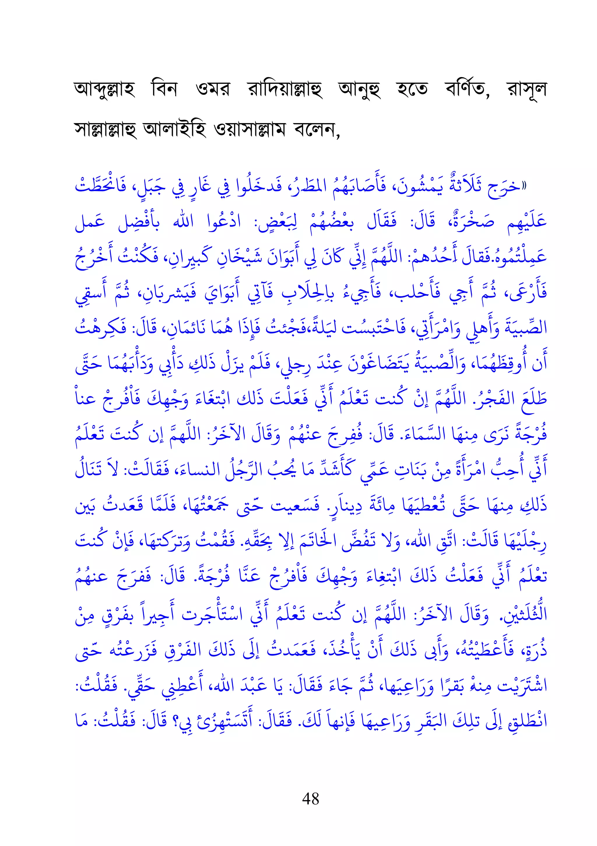 48
আ�ু�াহ িবন ওমর রািদয়া�াহু আনু হেত বিণর্, রাসূল
সা�া�াহু আলাইিহ ওয়াসা�া বেলন,
»
ْ
‫َﻄَّﺖ‬ْ�‫ٍ ﻲﻓِ ﺟَﺒَﻞٍ، ﻓَﺎ‬‫ر‬َ‫ﺎﻏ‬ ِ‫ﻬُﻢُ اﻤﻟﻂَ�َرُ، ﻓَﺪﺧَﻠُﻮا ﻲﻓ‬
َ
�‫ﻼََﺛﺔٌ �َﻤْﺸُﻮنَ، ﻓَﺄَﺻَﺎ‬َ‫ج ﺛ‬
َ
‫ﺎل‬
َ
‫ﻗ‬ ،
ٌ
‫ة‬َ‫ﺮ‬
ْ
‫ﺨ‬ َ‫ﺻ‬ ‫ﻢ‬ِ‫ﻬ‬
ْ
‫ﻴ‬
َ
‫ﻠ‬َ‫ﻋ‬:
ُ
‫ﻀ‬
ْ
‫ﺑﻌ‬ ‫ل‬
َ
‫ﺎ‬
َ
‫ﻘ‬
َ
�ٍ‫ﺾ‬
ْ
‫ﻌ‬َ ِ‫ُﻢْ ﺒﻟ‬:‫ﺑﺄ‬ ‫اﷲ‬ ‫ﻮا‬ُ‫ﻋ‬
ْ
‫اد‬‫ﻤﻞ‬َ‫ﻋ‬ ‫ﻞ‬ ِ‫ﻀ‬
ْ
‫ﻓ‬
ُ‫ﻮه‬ُ‫ﻤ‬ُ‫ﺘ‬
ْ
‫ﻠ‬ِ‫ﻤ‬َ‫ﻋ‬.ْ‫ﻫﻢ‬
ُ
‫ﺪ‬ُ‫َﺣ‬�
َ
‫أ‬
َ
‫ﻘﺎل‬
َ
‫ﻓ‬:ُ‫ج‬ُ‫ﺮ‬
ْ
‫ﺧ‬
َ
‫أ‬ ُ‫ﺖ‬
ْ
‫ﻨ‬
ُ
‫ﻜ‬
َ
‫ﻓ‬ ، ِ‫ان‬ ِ�‫ﺒ‬
َ
‫ﻛ‬ ِ‫ﺎن‬
َ
‫ﺨ‬
ْ
‫ﻴ‬
َ
‫ﺷ‬
َ
‫ان‬َ‫ﻮ‬َ‫ﺑ‬
َ
‫أ‬ ِ‫ﻟ‬‫ﻬُﻢَّ إِ�ِّ ﺎﻛَنَ ﻲ‬
ِ‫ﻲﺗ‬‫ُ ﺑﺎِﺤﻟِﻼَبِ ﻓَﺂ‬‫ء‬ِ‫ﻢَّ أَﻲﺟِ ﻓَﺄَﺣْﻠﺐ، ﻓَﺄَﻲﺟ‬ُ� ،َ‫ﻰﻋ‬
َ
‫أ‬ َّ‫ﺮﺸ�َﺎنِ، �ُﻢ‬
َ
‫ايَ ﻓَي‬َ‫ﻮ‬
َ
‫ﺑ‬ِ‫ﻲﻘ‬
َ
‫أ‬َ‫و‬
َ
‫ﺔ‬َ‫ﺒﻴ‬ ِّ‫لﺼ‬‫ﺎ‬
َ
‫ﻓ‬ ، ِ‫ﺗ‬‫�ِ وَامْﺮَأَﻲ‬
َ
‫ﺎل‬
َ
‫ﻗ‬ ، ِ‫ﺎن‬َ‫ﺎﺋﻤ‬
َ
‫ﻧ‬ ‫ﺎ‬َ‫ﻤ‬
ُ
‫ﻫ‬ ‫ا‬
َ
‫ذ‬ِ‫ﺈ‬
َ
‫ﻓ‬ ُ‫ﺌﺖ‬
ْ
‫ﺠ‬
َ
‫،ﻓ‬
ً
‫ﻠﺔ‬َ‫ْﺘَبﺴُﺖ ﻴﻟ‬:ُ‫ﺖ‬
ْ
‫ﺮﻫ‬ِ‫ﻜ‬
َ
‫ﻓ‬
َّ‫أْ�َﻬُﻤَﺎ ﺣَﻰﺘ‬َ
‫وَد‬ ِ‫َأْﻲﺑ‬‫ﻮْنَ ﻋِﻨْﺪَ رِﺟ�، ﻓَﻠَﻢْ ﻳﺰَلْ ذَلﻚِ�َ د‬
َ
‫ﺎ، وَاﻟِّﺼْﺒﻴَﺔُ �َﺘَﻀَﺎﻏ‬
َ
‫ُوﻗِﻈَﻬُﻤ‬‫أ‬
ُ‫ﺮ‬
ْ
‫ﺠ‬
َ
‫اﻟﻔ‬ َ‫ﻊ‬
َ
‫ﻠ‬ َ‫ﻃ‬.
ْ
‫ﺟ‬َ‫و‬ َ‫ﺎء‬
َ
‫ﺘﻐ‬ْ‫اﺑ‬ ‫لﻚ‬
َ
‫ذ‬ َ‫ﺖ‬
ْ
‫ﻠ‬َ‫ﻌ‬
َ
�
ّ
ِ�َ� ُ‫َّﻬُﻢَّ إنْ ﻛُﻨﺖ �َﻌْﻠَﻢ‬
ْ
‫ﻋﻨﺎ‬
ْ
‫ﺮج‬
ُ
‫ﻓ‬
ْ
‫ﺎ‬
َ
‫ﻓ‬
َ
‫ﻚ‬ِ‫ﻬ‬
َ‫ﺎء‬َ‫ﻤ‬َّ‫ﻣِﻨﻬَﺎ الﺴ‬ ‫ُﺮْﺟَﺔً ﻧَﺮَى‬.
َ
‫ﺎل‬
َ
‫ﻗ‬:ْ‫ﻢ‬ُ‫ﻬ‬
ْ
‫ﻋﻨ‬ َ‫ﺮج‬ِ‫ﻔ‬
ُ
‫ﻓ‬ُ‫ﺮ‬
َ
‫اﻵﺧ‬
َ
‫ﺎل‬
َ
‫ﻗ‬َ‫و‬:ُ‫ﻢ‬
َ
‫ﻠ‬
ْ
‫ﻌ‬
َ
� َ‫ﻨﺖ‬
ُ
‫ﻛ‬ ‫إن‬ َّ‫ﻠَّﻬﻢ‬
ْ
‫ﺖ‬
َ
‫ﺎﻟ‬
َ
‫ﻘ‬
َ
� ،َ‫اﻟنﺴﺎء‬
ُ
‫ﻞ‬ُ‫ﺐُ الﺮَّﺟ‬ُ� ‫ﺪِّ ﻣَﺎ‬
َ
‫ﺷ‬
َ
‫ﻛَﺄ‬ ِّ�َ� ِ‫ّ امْﺮَأَةً ﻣِﻦْ �َﻨَﺎت‬
ُ
‫ أُﺣِﺐ‬:
ُ
‫ﺎل‬
َ
‫ﻨ‬
َ
�
َ
‫ﻻ‬
َ‫ﻄﻴ‬
ْ
‫ﻌ‬
ُ
� َّ‫لﻚِ�َ ﻣِﻨﻬَﺎ ﺣَﻰﺘ‬ٍ‫ر‬
َ
‫ﻳﻨﺎ‬ِ‫د‬
َ
‫ﺔ‬
َ
‫ﺎﺋ‬ِ‫ﻣ‬ ‫ﺎ‬َ‫ﻬ‬.�َ‫ﺑ‬
ُ
‫ﺪت‬َ‫ﻌ‬
َ
� ‫ﻌْﺘُﻬَﺎ، ﻓَﻠَﻤَّﺎ‬
َ
َ‫َﻌﻴﺖ ﺣَّﻰﺘ ﻤﺟ‬
ْ
‫ﺖ‬
َ
‫ﺎﻟ‬
َ
‫ﻗ‬ ‫ﺎ‬َ‫ﻬ‬
ْ
‫ﻴ‬
َ
‫ﻠ‬
ْ
‫ﺟ‬ِ‫ر‬:ِ‫ﻪ‬
ّ
ِ‫َﻘ‬ِ‫ إﻻِ ﺤﺑ‬
َ
‫ّ اﺨﻟَﺎ�َﻢ‬
َ
‫ﻔُﺾ‬َ� ‫وَﻻ‬ ،‫ِ اﷲ‬.َ‫ﻨﺖ‬
ُ
‫ﻛ‬
ْ
‫ﺈن‬
َ
‫ﻓ‬ ،‫ﺎ‬َ‫�ﺘﻬ‬َ‫َﺗﺮ‬�َ‫و‬ ُ‫ﺖ‬
ْ
‫ﻤ‬
ُ
‫ﻘ‬
َ
�
ً
‫ﺔ‬َ‫ﺟ‬ْ‫ﺮ‬
ُ
‫ﻓ‬ ‫ﻨَّﺎ‬َ� ْ‫ﻌَﻠْﺖُ ذَلﻚَ اﺑْﺘﻐِﺎءَ وَﺟْﻬِﻚَ ﻓَﺎْﻓﺮُج‬َ� ِّ�َ� ُ‫ْﻠَﻢ‬.
َ
‫ﻗ‬
َ
‫ﺎل‬:ُ‫ﻢ‬ُ‫ﻋﻨﻬ‬ َ‫ج‬َ‫ﻔﺮ‬
َ
‫ﻓ‬
ِ
ْ
�‫ﺜ‬
َ
‫ﻠ‬ُ ّ
ُ‫ﻟ‬.ُ‫ﺮ‬
َ
‫اﻵﺧ‬
َ
‫ﺎل‬
َ
‫ﻗ‬َ‫و‬:ْ‫ﻦ‬ِ‫ﻣ‬ ٍ‫ق‬ْ‫ﺮ‬
َ
‫ﺑﻔ‬
ً
‫�ا‬ِ‫ﺟ‬
َ
‫أ‬ ‫ﺮت‬َ‫ﺟ‬
ْ
‫ﺄ‬َ‫ﺘ‬
ْ
‫اﺳ‬
ّ
ِ�َ� ُ‫َّﻬُﻢَّ إن ﻛُﻨﺖ �َﻌْﻠَﻢ‬
‫ﺘ‬‫إﻰﻟَ ذَلﻚَ اﻟﻔَﺮْقِ ﻓَﺰَر�ْﺘُﻪ ﺣَّﻰ‬ ُ‫ﺪت‬َ‫ﻤ‬
َ
‫َلﻚَ أَنْ ﻳَﺄْﺧُﺬَ، �َﻌ‬‫ﻴْﺘُﻪُ، وَأَﻰﺑ ذ‬َ‫َةٍ، ﻓَﺄَ�ْﻄ‬
‫ﻬ‬َ‫ﻴ‬ِ�‫ا‬َ‫ر‬َ‫و‬ ‫ا‬ً‫ﻘﺮ‬َ‫ﺑ‬ ُ�
ْ
‫ﻨﻪ‬ِ‫ﻣ‬ ‫ﺖ‬ْ�َ َ
‫ﺷْﺮﺘ‬
َ
‫ﺎل‬
َ
‫ﻘ‬
َ
� َ‫ﺎء‬َ‫ﺟ‬ َّ‫، �ُﻢ‬:
ّ
ِ‫ﺣَﻲﻘ‬ ِ�ِ‫أَﻋْﻄ‬ ،‫ﺎ �َﺒْﺪَ اﷲ‬.ُ‫ﺖ‬
ْ
‫ﻠ‬
ُ
‫ﻘ‬
َ
�:
َ
‫ﻚ‬
َ
‫ل‬
َ
‫ﺈﻧﻬﺎ‬
َ
‫ﻓ‬ ‫ﺎ‬َ‫ﻴﻬ‬ِ�‫ا‬َ‫ر‬َ‫و‬ ِ‫ﺮ‬
َ
‫ﻘ‬َ‫ﻟ‬‫ْﻄَﻠﻖِ�ْ إﻰﻟَ ﺗﻠِﻚَ اﺒ‬.
َ
‫ﺎل‬
َ
‫ﻘ‬
َ
�:
َ
‫ﺎل‬
َ
‫ﻗ‬ ‫؟‬ ِ‫َ�َﺴَﺘْﻬِﺰُئ ﻲﺑ‬:ُ‫ﺖ‬
ْ
‫ﻠ‬
ُ
‫ﻘ‬
َ
�:‫ﺎ‬َ‫ﻣ‬
 