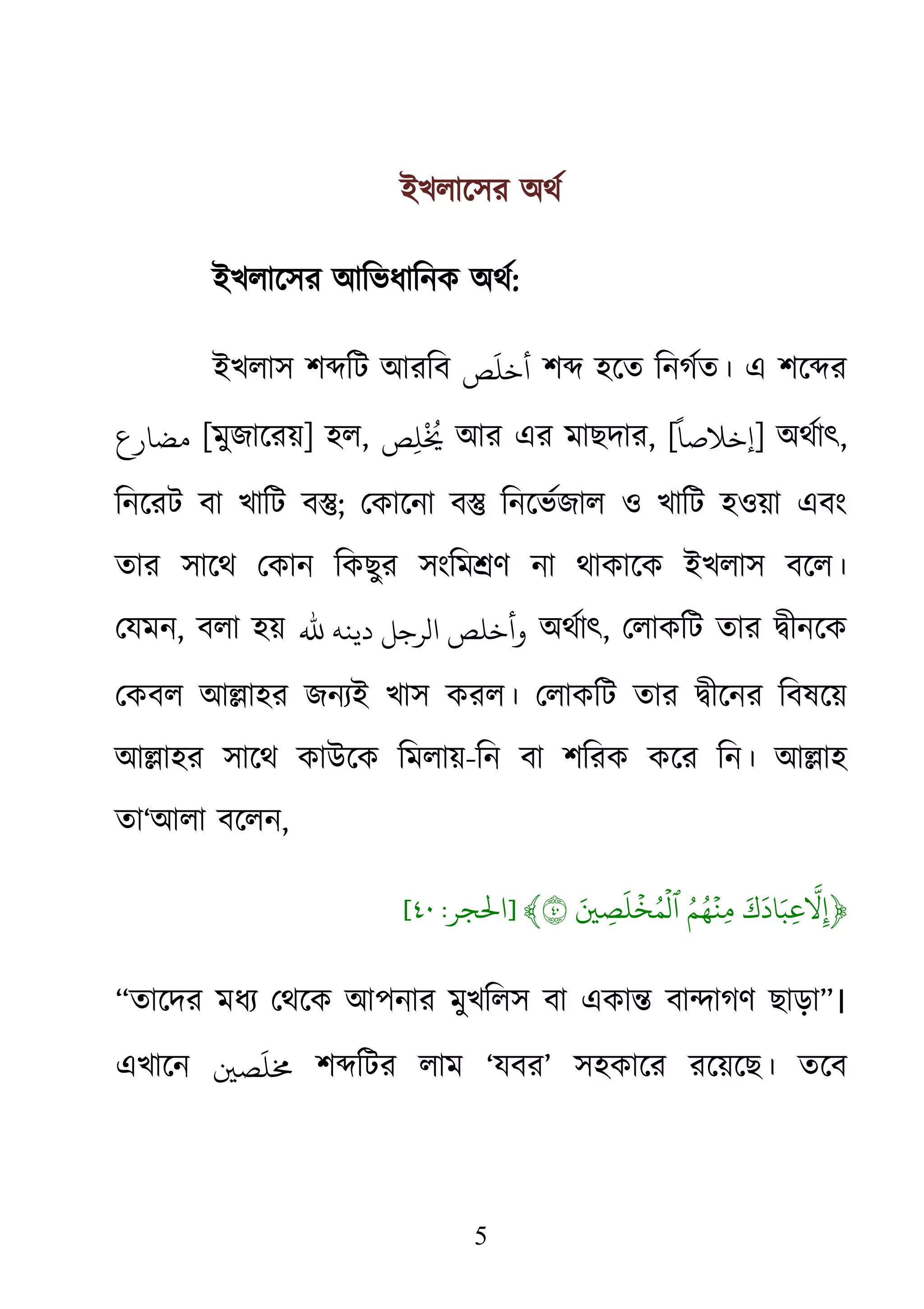 5
ইখলােসর অথর
ইখলােসর আিভধািনক অথর:
ইখলাস শ�িট আরিব ‫ﺺ‬
َ
‫أﺧﻠ‬ শ� হেত িনগর্ত। এ শে�
‫مﻀﺎرع‬ [মুজােরয়] হল, ‫ﺺ‬ِ‫ﻠ‬
ْ ُ
� আর এর মাছদার, [
ً
‫]إﺧﻼﺻﺎ‬ অথর্ৎ,
িনেরট বা খািট ব�; েকােনা ব� িনেভর্জাল ও খািট হওয়া এবং
তার সােথ েকান িকছুর সংিম�ণ না থাকােক ইখলাস বেল।
েযমন, বলা হয় ‫ﷲ‬ ‫دﻳﻨﻪ‬ ‫الﺮﺟﻞ‬ ‫وأﺧﻠﺺ‬ অথর্ৎ, েলাকিট তার �ীনেক
েকবল আ�াহর জনয্ইখাস করল। েলাকিট তার �ীেনর িবষেয়
আ�াহর সােথ কাউেক িমলায়-িন বা শিরক কের িন। আ�াহ
তা‘আলা বেলন,
﴿َ‫ك‬
َ
‫اد‬َ‫ِب‬‫ع‬
ّ
َ�ُِ‫م‬ُ‫ه‬
ۡ
‫ِن‬‫م‬َ� ِ‫ص‬
َ
‫ل‬
ۡ
‫خ‬ُ‫م‬
ۡ
‫ٱل‬٤﴾]‫ﺤﻟﺠﺮ‬:٤٠[
“তােদর মধয্ েথেক আপনারমুখিলস বা একা� বা�াগণ ছাড়া”।
এখােন �‫ﺼ‬
َ
‫�ﻠ‬ শ�িটর লাম ‘যবর’ সহকাের রেয়েছ। তেব
 