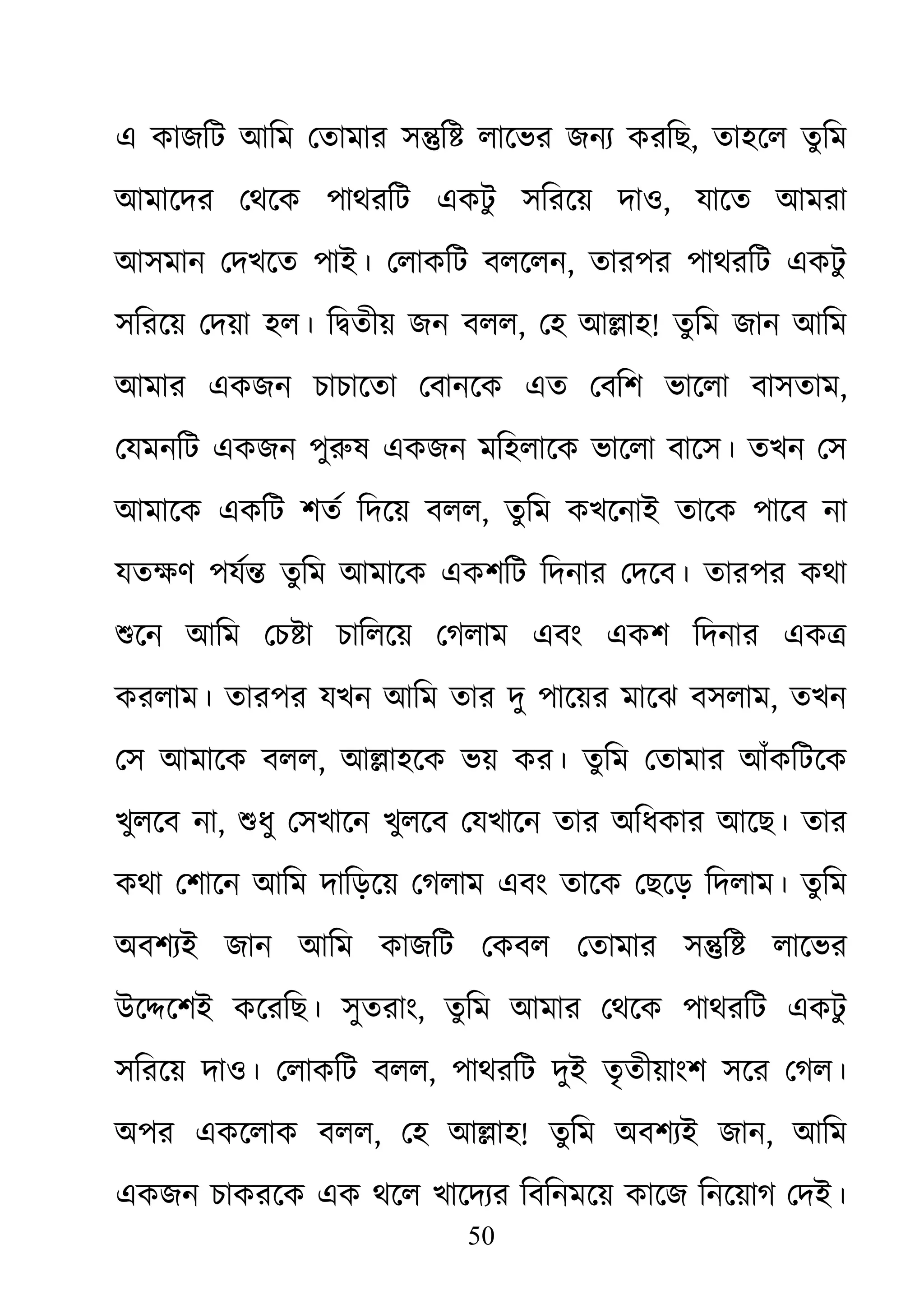 50
এ কাজিট আিম েতামার স�ি� লােভর জনয্ করি, তাহেল তুিম
আমােদর েথেক পাথরিট একটু সিরেয় দাও, যােত আমরা
আসমান েদখেত পাই। েলাকিট বলেলন, তারপর পাথরিট একটু
সিরেয় েদয়া হল। ি�তীয় জন বলল, েহ আ�াহ! তুিম জান আিম
আমার একজন চাচােতা েবানেক এত েবিশ ভােলা বাসতাম,
েযমনিট একজন পুরুষ একজন মিহলােক ভােলা বােস। তখন েস
আমােক একিট শতর্ িদেয় বল, তুিম কখেনাই তােক পােব না
যতক্ষণ পযর্� ত আমােক একশিট িদনার েদেব। তারপর কথা
শুেন আিম েচ�া চািলেয় েগলম এবং একশ িদনার এক�
করলাম। তারপর যখন আিম তার দু পােয়র মােঝ বসলাম, তখন
েস আমােক বলল, আ�াহেক ভয় কর। তুিম েতামার আঁকিটেক
খুলেব না, শুধু েসখােন খুলেব েযখােন তার অিধকার আেছ। তার
কথা েশােন আিম দািড়েয় েগলাম এবং তােক েছেড় িদলাম। তুিম
অবশয্ই জান আিম কাজিট েকবল েতমার স�ি� লােভর
উে�েশই কেরিছ। সুতরাং, তুিম আমার েথেক পাথরিট একটু
সিরেয় দাও। েলাকিট বলল, পাথরিট দুই তৃতীয়াংশ সের েগল।
অপর একেলাক বলল, েহ আ�াহ! তুিম অবশয্ই জা, আিম
একজন চাকরেক এক থেল খােদয্র িবিনমেয় কােজ িনেয়াগ েদই।
 