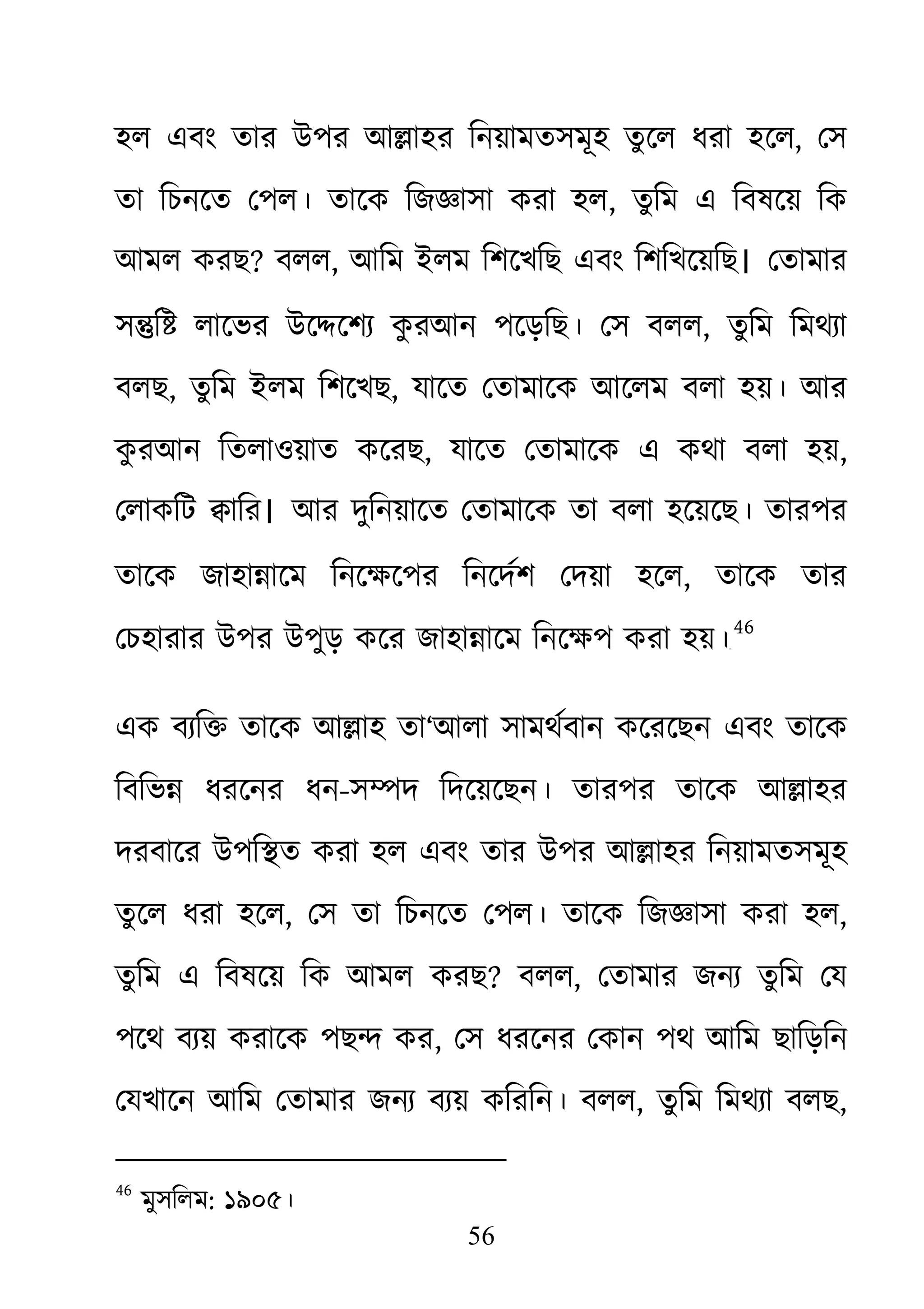56
হল এবং তার উপর আ�াহর িনয়ামতসমূহ তুেল ধরা হেল, েস
তা িচনেত েপল। তােক িজজ্ঞাসা করা , তুিম এ িবষেয় িক
আমল করছ? বলল, আিম ইলম িশেখিছ এবং িশিখেয়িছ। েতামার
স�ি� লােভর উে�েশয্ কুরআন পেড়িছ। েস বল, তুিম িমথয্া
বলছ, তুিম ইলম িশেখছ, যােত েতামােক আেলম বলা হয়। আর
কু রআন িতলাওয়াত কেরছ, যােত েতামােক এ কথা বলা হয়,
েলাকিট �াির। আর দুিনয়ােত েতামােক তা বলা হেয়েছ। তারপর
তােক জাহা�ােম িনেক্ষেপর িনেদর্শ েদয়া , তােক তার
েচহারার উপর উপুড় কের জাহা�ােম িনেক্ষপ করা হ৪৫
46
এক বযি� তােক আ�াহ তা‘আলা সামথর্বান কেরেছন এবং তােক
িবিভ� ধরেনর ধন-স�দ িদেয়েছন। তারপর তােক আ�াহর
দরবাের উপি�ত করা হল এবং তার উপর আ�াহর িনয়ামতসমূহ
তুেল ধরা হেল, েস তা িচনেত েপল। তােক িজজ্ঞাসা করা ,
তুিম এ িবষেয় িক আমল করছ? বলল, েতামার জনয্ তুিম েয
পেথ বয্য় করােক পছ� ক, েস ধরেনর েকান পথ আিম ছািড়িন
েযখােন আিম েতামার জনয্ বয্য় কিরিনবলল, তুিম িমথয্া বল,
46
মুসিলম: ১৯০৫।
 