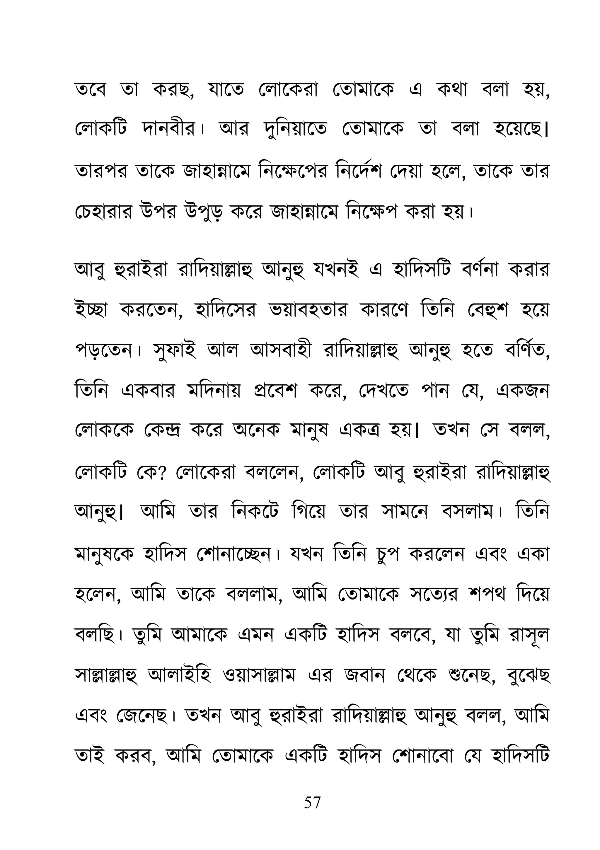 57
তেব তা করছ, যােত েলােকরা েতামােক এ কথা বলা হয়,
েলাকিট দানবীর। আর দুিনয়ােত েতামােক তা বলা হেয়েছ।
তারপর তােক জাহা�ােম িনেক্ষেপর িনেদর্শ েদয়া , তােক তার
েচহারার উপর উপুড় কের জাহা�ােম িনেক্ষপ করা হয়
আবু হুরাইরারািদয়া�াহু আনু যখনই এ হািদসিট বণর্না করার
ই�া করেতন, হািদেসর ভয়াবহতার কারেণ িতিন েবহুশ হেয়
পড়েতন। সুফাই আল আসবাহী রািদয়া�াহু আনু হেত বিণর্,
িতিন একবার মিদনায় �েবশ কের, েদখেত পান েয, একজন
েলাকেক েক� কের অেনক মানুষ এক� হয়। তখন েস বলল,
েলাকিট েক? েলােকরা বলেলন, েলাকিট আবু হুরাইরারািদয়া�াহু
আনুহ। আিম তার িনকেট িগেয় তার সামেন বসলাম। িতিন
মানুষেক হািদস েশানাে�ন। যখন িতিন চুপ করেলন এবং একা
হেলন, আিম তােক বললাম, আিম েতামােক সেতয্র শপথ িদেয়
বলিছ। তু িম আমােক এমন একিট হািদস বলেব, যা তুিম রাসূল
সা�া�াহু আলাইিহ ওয়াসা�া এর জবান েথেক শুেন, বুেঝছ
এবং েজেনছ। তখন আবু হুরাইরারািদয়া�াহু আনু বলল, আিম
তাই করব, আিম েতামােক একিট হািদস েশানােবা েয হািদসিট
 