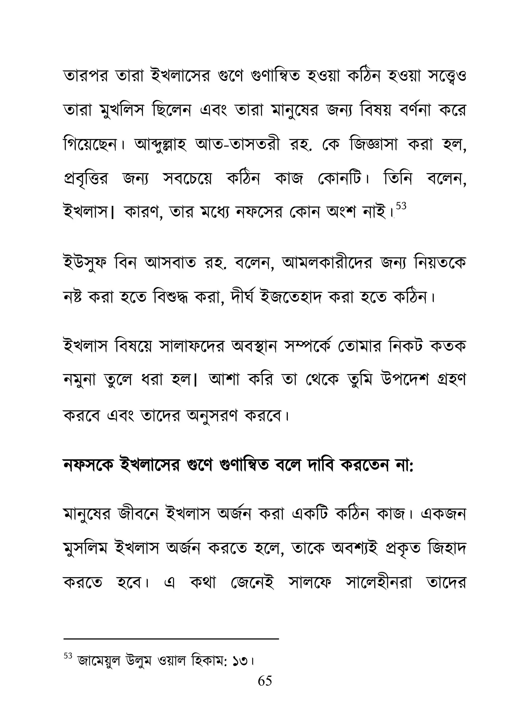 65
তারপর তারা ইখলােসর গুেণ গুণাি�ত হওয়া কিঠন হওয়া সে�
তারা মুখিলস িছেলন এবং তারা মানুেষর জনয্ িবষয় বণর্না কে
িগেয়েছন। আ�ু�াহ আত-তাসতরী রহ. েক িজজ্ঞাসা করা ,
�বৃি�র জনয্ সবেচেয় কিঠন কাজ েকানিট। িতিন বেল,
ইখলাস। কারণ, তার মেধয্ নফেসর েকান অংশ নাই৫২
53
ইউসুফ িবন আসবাত রহ. বেলন, আমলকারীেদর জনয্ িনয়তেক
ন� করা হেত িবশু� কর, দীঘর্ ইজেতহাদ করা হেত কিঠন।
ইখলাস িবষেয় সালাফেদর অব�ান স�েকর্ েতামার িনকট কতক
নমুনা তু েল ধরা হল। আশা কির তা েথেক তুিম উপেদশ �হণ
করেব এবং তােদর অনুসরণ করেব।
নফসেক ইখলােসর গুেণ গুণাি�ত বেল দািব করেতন :
মানুেষর জীবেন ইখলাস অজর্ন করা একিট কিঠন কজ। একজন
মুসিলম ইখলাস অজর্ন করেত হে, তােক অবশয্ই �কৃত িজহাদ
করেত হেব। এ কথা েজেনই সালেফ সােলহীনরা তােদর
53
জােময়ুল উলুম ওয়াল িহকাম: ১৩।
 