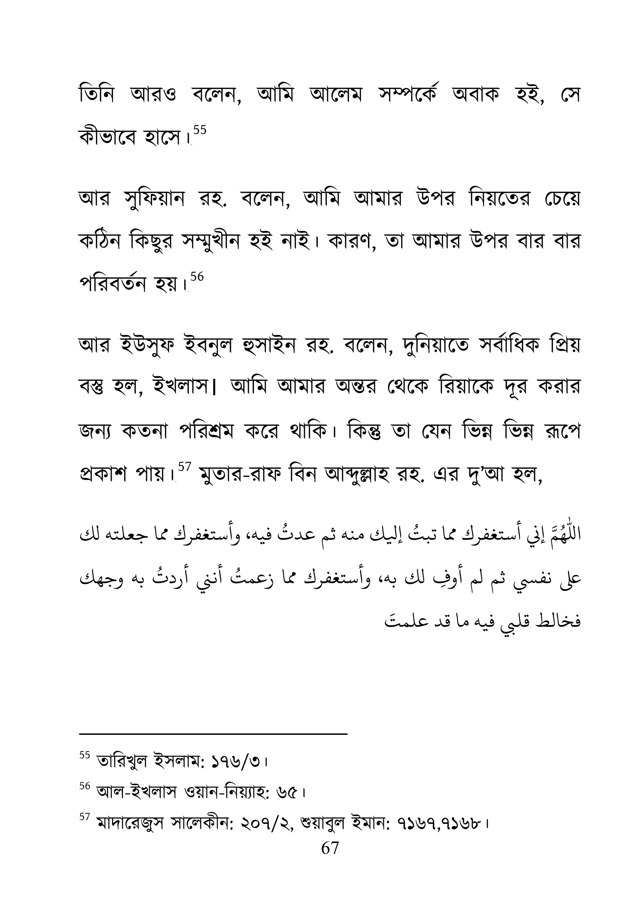 67
িতিন আরও বেলন, আিম আেলম স�েকর্ অবাক হ, েস
কীভােব হােস।৫৪
55
আর সুিফয়ান রহ. বেলন, আিম আমার উপর িনয়েতর েচেয়
কিঠন িকছুর স�ুখীন হই নাই। কারণ, তা আমার উপর বার বার
পিরবতর্ন হয়৫৫
56
আর ইউসুফ ইবনুল হুসাইন র. বেলন, দুিনয়ােত সবর্ািধক ি�য়
ব� হল, ইখলাস। আিম আমার অ�র েথেক িরয়ােক দূর করার
জনয্কতনা পির�ম কের থািক। িক� তা েযন িভ� িভ� রূেপ
�কাশ পায়।৫৬
57
মুতার-রাফ িবন আ�ু�াহ রহ. এর দু’আ হল,
‫ﺟﻌﻠﺘﻪ‬ ‫مﺎ‬ ‫وأﺳﺘﻐﻔﺮك‬ ،‫ﻓﻴﻪ‬
ُ
‫ﻋﺪت‬ ‫ﺛﻢ‬ ‫ﻣﻨﻪ‬ ‫إ� أﺳﺘﻐﻔﺮك مﺎ ﺗﺒﺖُ إﻴﻟﻚ‬ �‫لﻚ‬
‫وﺟﻬﻚ‬ ‫ﺑﻪ‬
ُ
‫أردت‬ �‫أﻧ‬ ُ‫زﻋﻤﺖ‬ ‫مﺎ‬ ‫وأﺳﺘﻐﻔﺮك‬ ،‫ﺑﻪ‬ ‫لﻚ‬ ِ‫أوف‬ ‫لﻢ‬ ‫ﺛﻢ‬ ‫ ﻧﻔﻲﺴ‬
َ‫ﻋﻠﻤﺖ‬ ‫ﻗﺪ‬ ‫ﻣﺎ‬ ‫ﻓﻴﻪ‬ ‫ﺨﺎﻟﻂ ﻗﻠﻲﺒ‬
55
তািরখুল ইসলাম: ১৭৬/৩।
56
আল-ইখলাস ওয়ান-িনয়য্া: ৬৫।
57
মাদােরজুস সােলকীন: ২০৭/২, শুয়াবুল ইমা: ৭১৬৭,৭১৬৮।
 