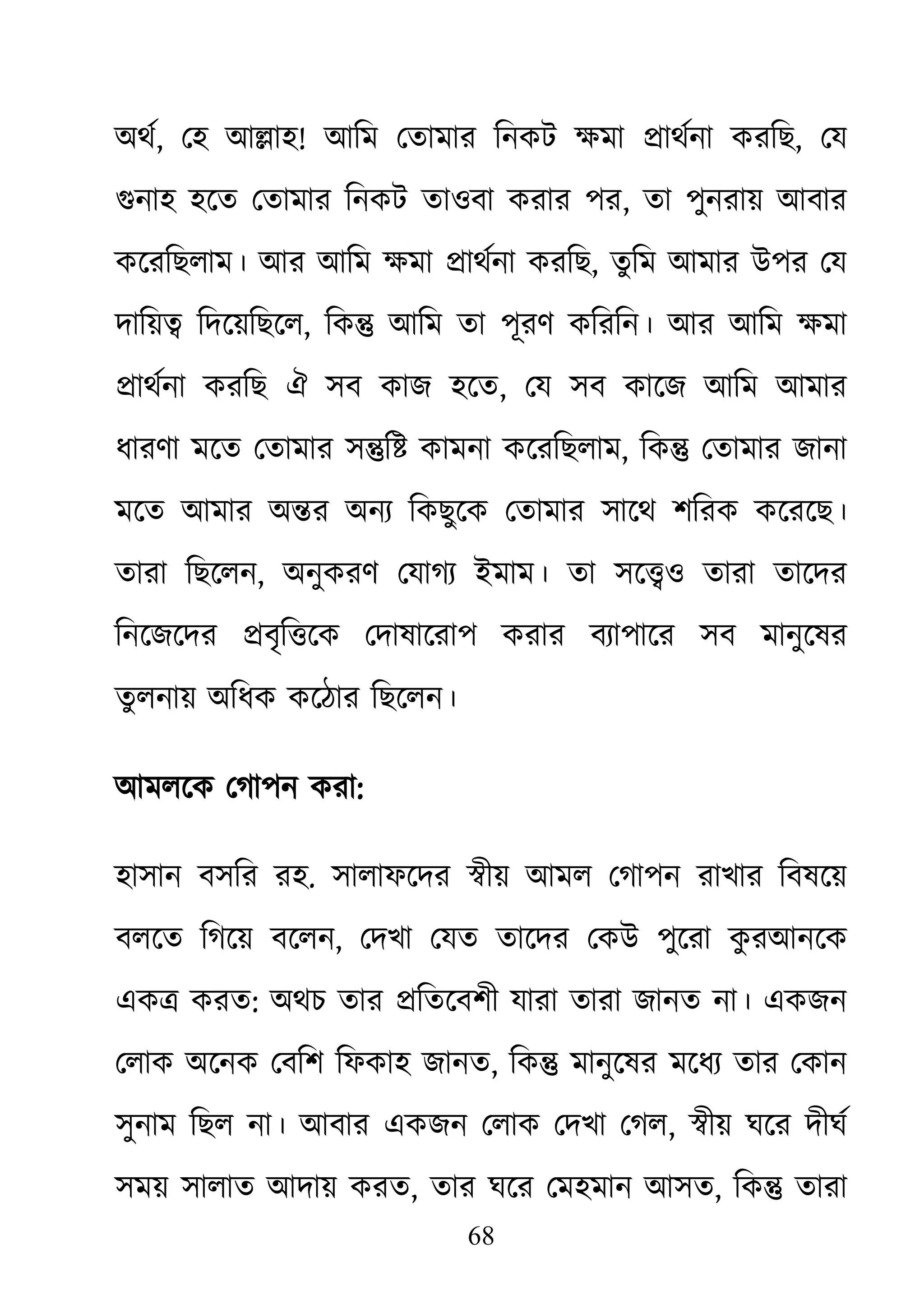 68
অথর, েহ আ�াহ! আিম েতামার িনকট ক্ষম �াথর্ন করিছ, েয
গুনা হেত েতামার িনকট তাওবা করার পর, তা পুনরায় আবার
কেরিছলাম। আর আিম ক্ষম�াথর্ন করিছ, তুিম আমার উপর েয
দািয়� িদেয়িছেল, িক� আিম তা পূরণ কিরিন। আর আিম ক্ষম
�াথর্ন করিছ ঐ সব কাজ হেত, েয সব কােজ আিম আমার
ধারণা মেত েতামার স�ি� কামনা কেরিছলাম, িক� েতামার জানা
মেত আমার অ�র অনয্ িকছুেক েতামার সােথ শিরক কেরেছ।
তারা িছেলন, অনুকরণ েযাগয্ ইমাম। তা সেও তারা তােদর
িনেজেদর �বৃি�েক েদাষােরাপ করার বয্াপাের সব মানুেষর
তু লনায় অিধক কেঠার িছেলন।
আমলেক েগাপন করা:
হাসান বসির রহ. সালাফেদর �ীয় আমল েগাপন রাখার িবষেয়
বলেত িগেয় বেলন, েদখা েযত তােদর েকউ পুেরা কু রআনেক
এক� করত: অথচ তার �িতেবশী যারা তারা জানত না। একজন
েলাক অেনক েবিশ িফকাহ জানত, িক� মানুেষর মেধয্ তার েকান
সুনাম িছল না। আবার একজন েলাক েদখা েগল, �ীয় ঘের দীঘর্
সময় সালাত আদায় করত, তার ঘের েমহমান আসত, িক� তারা
 
