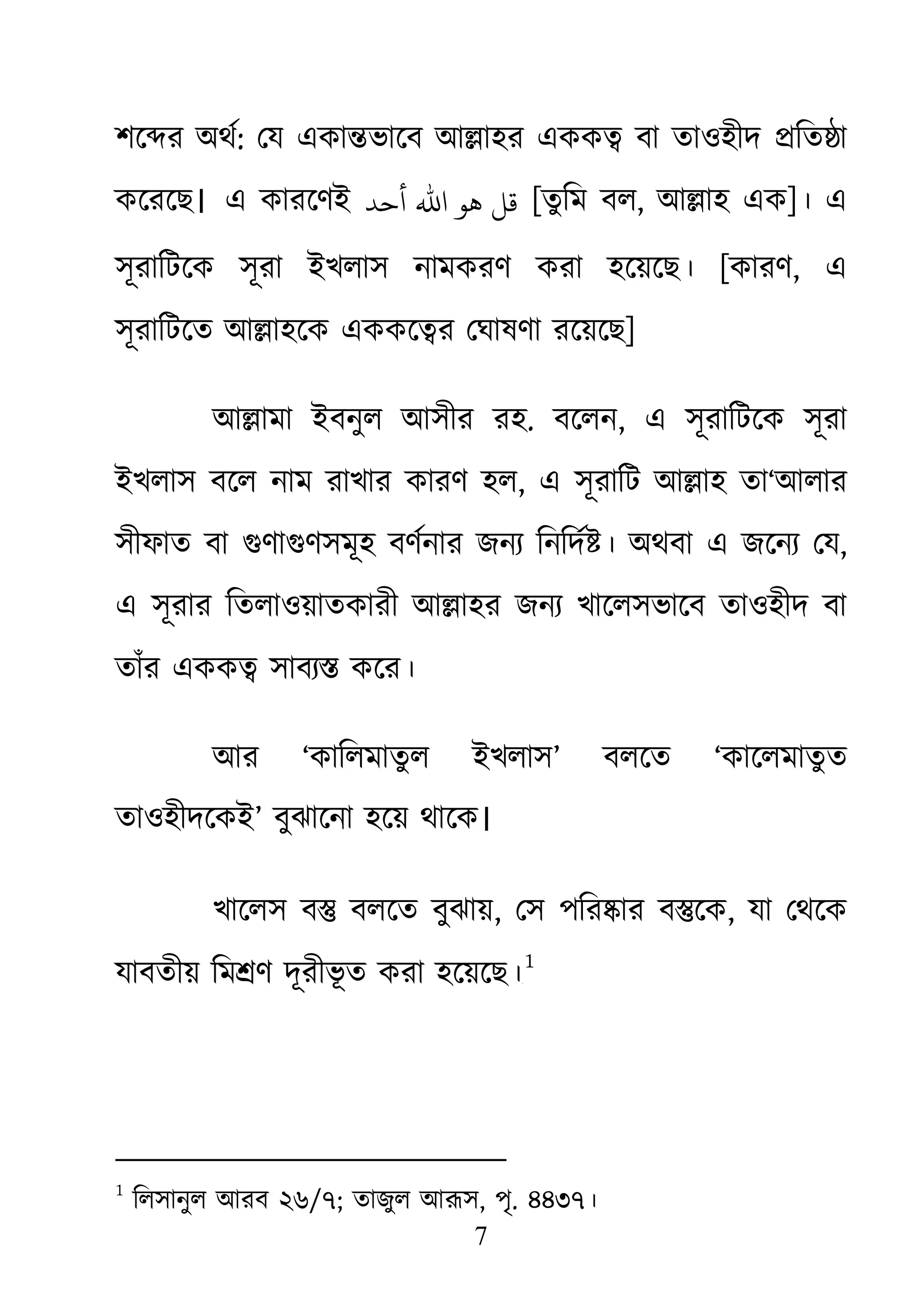7
শে�র অথর: েয একা�ভােব আ�াহর একক� বা তাওহীদ �িত�া
কেরেছ। এ কারেণই ‫أﺣﺪ‬ ‫اﷲ‬ ‫ﻫﻮ‬ ‫ﻗﻞ‬ [তুিম বল, আ�াহ এক]। এ
সূরািটেক সূরা ইখলাস নামকরণ করা হেয়েছ। [কারণ, এ
সূরািটেত আ�াহেক এককে�র েঘাষণা রেয়েছ]
আ�ামা ইবনুল আসীর রহ. বেলন, এ সূরািটেক সূরা
ইখলাস বেল নাম রাখার কারণ হল, এ সূরািট আ�াহ তা‘আলার
সীফাত বা গুণাগসমূহ বণর্নর জনয্ িনিদর্ অথবা এ জেনয্ ে,
এ সূরার িতলাওয়াতকারী আ�াহর জনয্ খােলভােব তাওহীদ বা
তাঁর একক� সাবয্ কের।
আর ‘কািলমাতুল ইখলাস’ বলেত ‘কােলমাতুত
তাওহীদেকই’ বুঝােনা হেয় থােক।
খােলস ব� বলেত বুঝায়, েস পির�ার ব�েক, যা েথেক
যাবতীয় িম�ণ দূরীভূ ত করা হেয়েছ।০F
1
1
িলসানুল আরব ২৬/৭; তাজুল আরূ, পৃ. ৪৪৩৭।
 