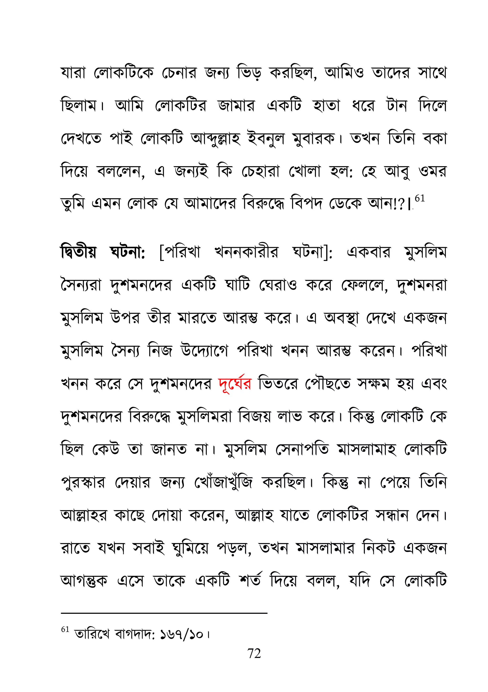72
যারা েলাকিটেক েচনার জনয্ িভড় করিছ, আিমও তােদর সােথ
িছলাম। আিম েলাকিটর জামার একিট হাতা ধের টান িদেল
েদখেত পাই েলাকিট আ�ু�াহ ইবনুল মুবারক। তখন িতিন বকা
িদেয় বলেলন, এ জনয্ই িক েচহারা েখালা হ: েহ আবু ওমর
তু িম এমন েলাক েয আমােদর িবরুে� িবপদ েডেক আ!?।६०
61
ি�তীয় ঘটনা: [পিরখা খননকারীর ঘটনা]: একবার মুসিলম
ৈসনয্রা দুশমনেদর একিট ঘািট েঘরাও কের েফলে, দুশমনরা
মুসিলম উপর তীর মারেত আর� কের। এ অব�া েদেখ একজন
মুসিলম ৈসনয্ িনজ উেদয্ােগ পিরখা খনন আর� কেরন। পিরখ
খনন কের েস দুশমনেদর দূেঘর্ িভতের েপৗছেত সক্ষম হয় এব
দুশমনেদর িবরুে� মুসিলমরা িবজয় লাভ কের। িক� েলাকিট েক
িছল েকউ তা জানত না। মুসিলম েসনাপিত মাসলামাহ েলাকিট
পুর�ার েদয়ার জনয্ েখাঁজাখুঁিজ করিছল। িক� না েপেয় িতিন
আ�াহর কােছ েদায়া কেরন, আ�াহ যােত েলাকিটর স�ান েদন।
রােত যখন সবাই ঘুিমেয় পড়ল, তখন মাসলামার িনকট একজন
আগ�ক এেস তােক একিট শতর্ িদেয় বল, যিদ েস েলাকিট
61
তািরেখ বাগদাদ: ১৬৭/১০।
 