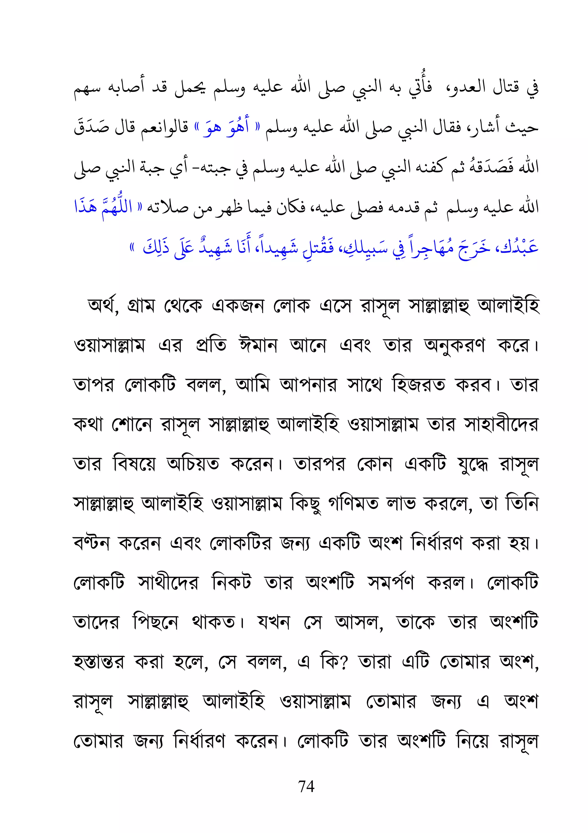 74
‫ﺑﻪ‬ ‫ﻓﺄُﻲﺗ‬  ،‫ ﻗﺘﺎل اﻟﻌﺪو‬‫وﺳﻠﻢ‬ ‫ﻋﻠﻴﻪ‬ ‫اﷲ‬ �‫ﺻ‬ ‫ﻟﻲﺒ‬‫�ﻤﻞ‬‫ﺳﻬﻢ‬ ‫أﺻﺎﺑﻪ‬ ‫ﻗﺪ‬
‫ﻓﻘﺎل‬ ،‫أﺷﺎر‬ ‫ﺣﻴﺚ‬‫وﺳﻠﻢ‬ ‫ﻋﻠﻴﻪ‬ ‫اﷲ‬ �‫ﺻ‬ ‫ﻟﻲﺒ‬»َ‫ﻮ‬
ُ
‫أﻫ‬َ‫ﻫﻮ‬«
َ
‫ق‬
َ
‫ﺪ‬ َ‫ﺻ‬ ‫ﻗﺎل‬ ‫ﻗﺎلﻮاﻧﻌﻢ‬
َ
‫ﻓ‬ ‫اﷲ‬‫ﻛﻔﻨﻪ‬ ‫ﺛﻢ‬
ُ
‫ﻗﻪ‬
َ
‫ﺪ‬ َ‫ﺼ‬‫وﺳﻠﻢ‬ ‫ﻋﻠﻴﻪ‬ ‫اﷲ‬ �‫ﺻ‬ ‫ﻟﻲﺒ‬‫ﺟﺒﺘﻪ‬ ‫ﻓ‬-‫ﺟﺒﺔ‬ ‫أي‬�‫ﺻ‬ ‫ﻟﻲﺒ‬
‫وﺳﻠﻢ‬ ‫ﻋﻠﻴﻪ‬ ‫اﷲ‬‫ﺻﻼﺗﻪ‬ ‫ﻣﻦ‬ ‫ﻇﻬﺮ‬ ‫ﻓﻴﻤﺎ‬ ‫ﻢ ﻗﺪﻣﻪ ﻓﺼ� ﻋﻠﻴﻪ، ﻓﺎﻜن‬»‫ا‬
َ
‫ﺬ‬
َ
‫ﻫ‬ َّ‫ﻠُّﻬُﻢ‬
َ‫ج‬َ‫ﺮ‬
َ
‫ﺧ‬ ،‫َك‬�
ُ
‫ﺪ‬
ْ
‫ﺒ‬
َ
�
َ
‫ﻚ‬ِ‫ل‬
َ
‫ذ‬
َ َ‫ﻋ‬‫ﺎ ﺷَﻬِﻴﺪٌ ﻰﻠ‬
َ
‫َﺎﺟِﺮاً ﻲﻓِ ﺳَبﻴِﻠﻚِ�َ، �َﻘُﺘﻞِ�َ ﺷَﻬِﻴﺪاً، أَﻧ‬«
অথর, �াম েথেক একজন েলাক এেস রাসূল সা�া�াহু আলাইিহ
ওয়াসা�াম এর �িত ঈমান আেন এবং তার অনুকরণ কের।
তাপর েলাকিট বলল, আিম আপনার সােথ িহজরত করব। তার
কথা েশােন রাসূল সা�া�াহুআলাইিহ ওয়াসা�াম তার সাহাবীেদর
তার িবষেয় অিচয়ত কেরন। তারপর েকান একিট যুে� রাসূল
সা�া�াহু আলাইিহ ওয়াসা�া িকছু গিণমত লাভ করেল, তা িতিন
ব�ন কেরন এবং েলাকিটর জনয্ একিট অংশ িনধর্ারণ করা হয়
েলাকিট সাথীেদর িনকট তার অংশিট সমপর্ণ করল। েলাকিট
তােদর িপছেন থাকত। যখন েস আসল, তােক তার অংশিট
হ�া�র করা হেল, েস বলল, এ িক? তারা এিট েতামার অংশ,
রাসূল সা�া�াহু আলাইিহ ওয়াসা�া েতামার জনয্ এ অংশ
েতামার জনয্ িনধর্ারণ কেরন। েলাকিট তার অংশিট িনেয় রাসূ
 