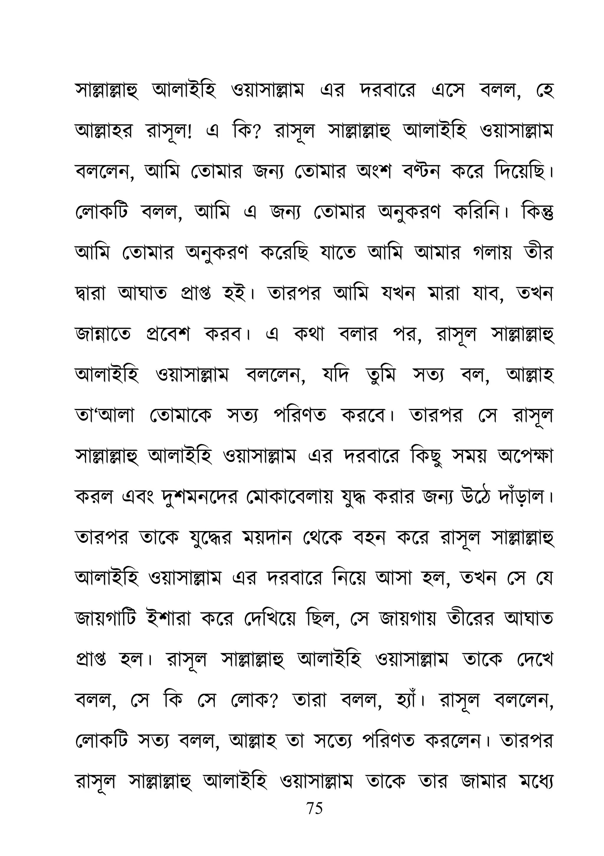 75
সা�া�াহু আলাইিহ ওয়াসা�া এর দরবাের এেস বলল, েহ
আ�াহর রাসূল! এ িক? রাসূল সা�া�াহু আলাইিহ ওয়াসা�া
বলেলন, আিম েতামার জনয্ েতামার অংশ ব�ন কের িদেয়িছ।
েলাকিট বলল, আিম এ জনয্ েতামার অনুকরণ কিরিন। িক�
আিম েতামার অনুকরণ কেরিছ যােত আিম আমার গলায় তীর
�ারা আঘাত �া� হই। তারপর আিম যখন মারা যাব, তখন
জা�ােত �েবশ করব। এ কথা বলার পর, রাসূল সা�া�াহু
আলাইিহ ওয়াসা�াম বলেলন, যিদ তুিম সতয্ ব, আ�াহ
তা‘আলা েতামােক সতয্ পিরণত করেব। তারপর েস রাসূল
সা�া�াহু আলাইিহ ওয়াসা�া এর দরবাের িকছু সময় অেপক্ষ
করল এবং দুশমনেদর েমাকােবলায় যু� করার জনয্ উেঠ দাঁড়াল।
তারপর তােক যুে�র ময়দান েথেক বহন কের রাসূল সা�া�াহু
আলাইিহ ওয়াসা�াম এর দরবাের িনেয় আসা হল, তখন েস েয
জায়গািট ইশারা কের েদিখেয় িছল, েস জায়গায় তীেরর আঘাত
�া� হল। রাসূল সা�া�াহু আলাইিহ ওয়াসা�া তােক েদেখ
বলল, েস িক েস েলাক? তারা বলল, হয্াঁ। রাসূল বলেল,
েলাকিট সতয্ বল, আ�াহ তা সেতয্ পিরণত করেলন। তারপর
রাসূল সা�া�াহু আলাইিহ ওয়াসা�া তােক তার জামার মেধয্
 