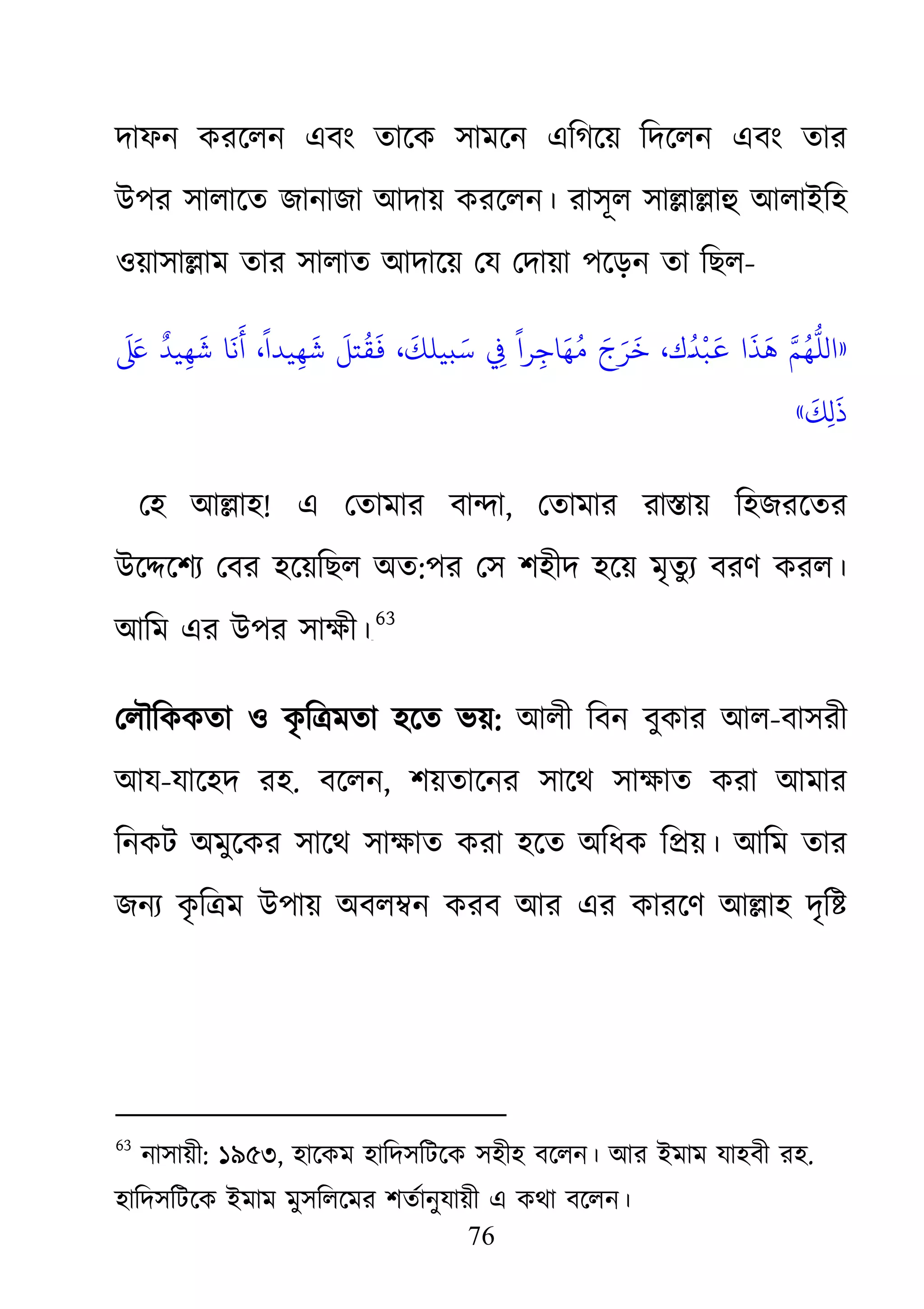 76
দাফন করেলন এবং তােক সামেন এিগেয় িদেলন এবং তার
উপর সালােত জানাজা আদায় করেলন। রাসূল সা�া�াহু আলাইিহ
ওয়াসা�াম তার সালাত আদােয় েয েদায়া পেড়ন তা িছল-
»
َ َ‫ﻋ‬‫ﺎ ﺷَﻬِﻴﺪٌ ﻰﻠ‬
َ
‫ﻬُﻢَّ ﻫَﺬَا �َﺒْﺪُ�َك، ﺧَﺮَجَ مُﻬَﺎﺟِﺮاً ﻲﻓِ ﺳَبﻴﻠﻚَ، �َﻘُﺘﻞَ ﺷَﻬِﻴﺪاً، أَﻧ‬
َ
‫ﻚ‬ِ‫ل‬
َ
‫ذ‬«
েহ আ�াহ! এ েতামার বা�া, েতামার রা�ায় িহজরেতর
উে�েশয্েবর হেয়িছল অত:পর েস শহীদ হেয় মৃতুয্ বরণ করল।
আিম এর উপর সাক্ষ৬২F
63
েলৗিককতা ও কৃ ি�মতা হেত ভয়: আলী িবন বুকার আল-বাসরী
আয-যােহদ রহ. বেলন, শয়তােনর সােথ সাক্ষাত করা আমা
িনকট অমুেকর সােথ সাক্ষাত করা হেত অিধক ি�য়। আিম তা
জনয্কৃ ি�ম উপায় অবল�ন করব আর এর কারেণ আ�াহ দৃি�
63
নাসায়ী: ১৯৫৩, হােকম হািদসিটেক সহীহ বেলন। আর ইমাম যাহবী রহ.
হািদসিটেক ইমাম মুসিলেমর শতর্ানুযায়ী এ কথা বেলন।
 