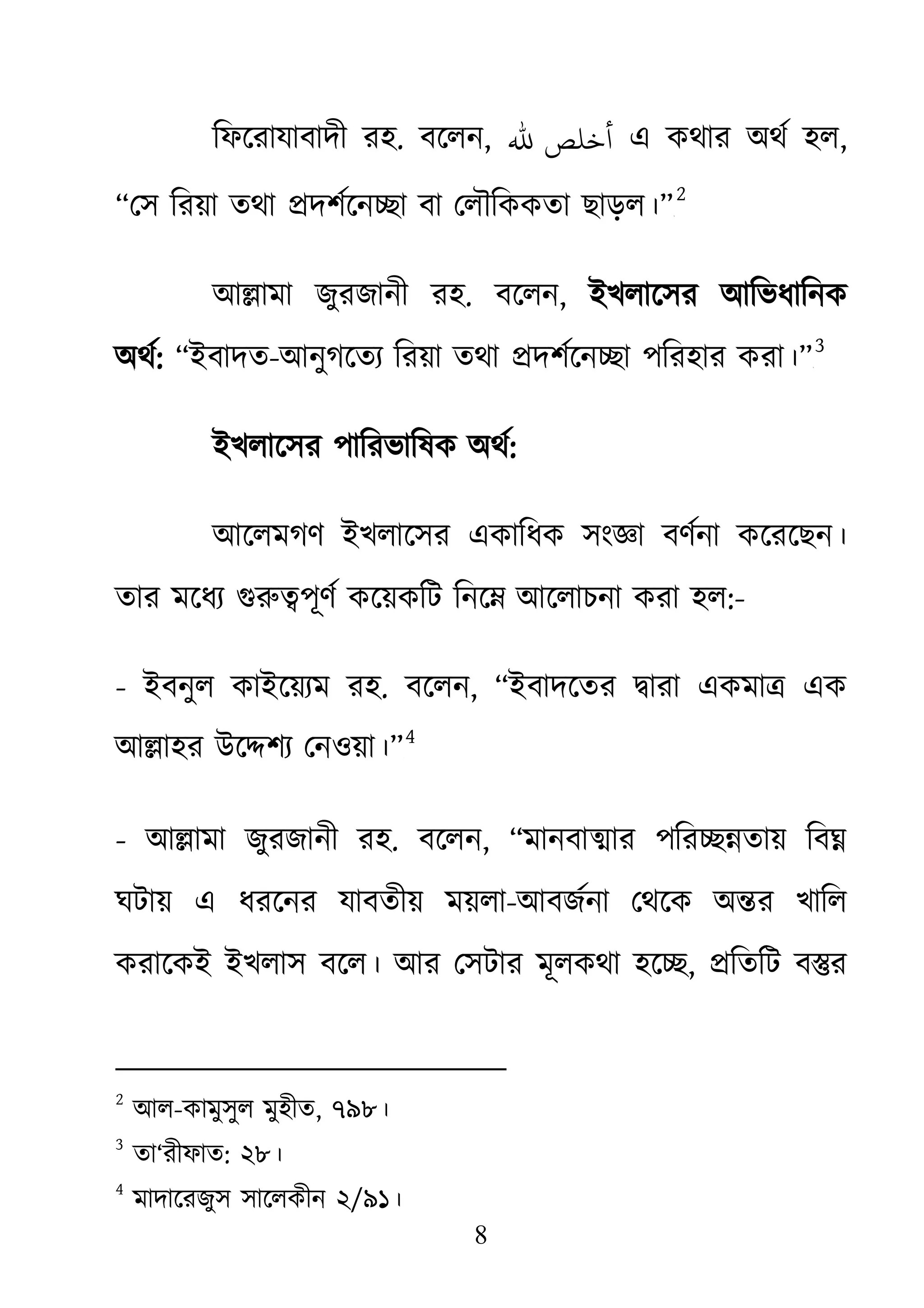 8
িফেরাযাবাদী রহ. বেলন, ‫ﷲ‬ ‫أﺧﻠﺺ‬ এ কথার অথর্ হ,
“েস িরয়া তথা �দশর্েন�া ব েলৗিককতা ছাড়ল।”১F
2
আ�ামা জুরজানী রহ. বেলন, ইখলােসর আিভধািনক
অথর: “ইবাদত-আনুগেতয্িরয়া তথা �দশর্েন�াপিরহার করা।”২F
3
ইখলােসর পািরভািষক অথর:
আেলমগণ ইখলােসর একািধক সংজ্ঞা বণর্না কেরেছ
তার মেধয্ গুরু�পূণর্ কেয়কিট িনে� আেলাকরা হল:-
- ইবনুল কাইেয়য্ম র. বেলন, “ইবাদেতর �ারা একমা� এক
আ�াহর উে�শয্ েনওয়া”3F
4
- আ�ামা জুরজানী রহ. বেলন, “মানবা�ার পির��তায় িব�
ঘটায় এ ধরেনর যাবতীয় ময়লা-আবজর্না েথেক অ�র খািল
করােকই ইখলাস বেল। আর েসটার মূলকথা হে�, �িতিট ব�র
2
আল-কামুসুল মুহীত, ৭৯৮।
3
তা‘রীফাত: ২৮।
4
মাদােরজুস সােলকীন ২/৯১।
 