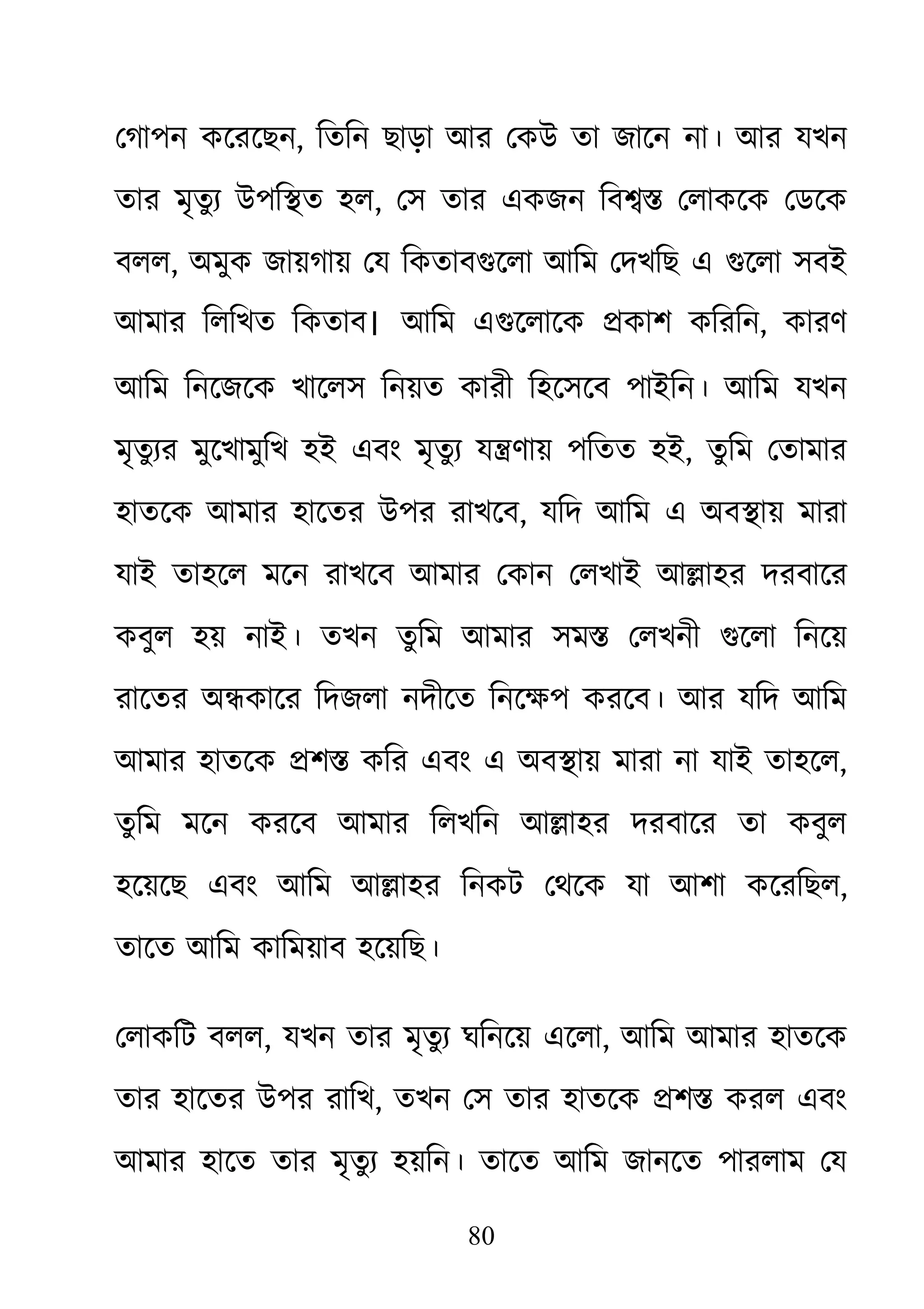 80
েগাপন কেরেছন, িতিন ছাড়া আর েকউ তা জােন না। আর যখন
তার মৃতু য্ উপি�ত হ, েস তার একজন িব�� েলাকেক েডেক
বলল, অমুক জায়গায় েয িকতাবগুেলা আিম েখিছ এ গুেলা সবই
আমার িলিখত িকতাব। আিম এগুেলােক �কাশ কিরি, কারণ
আিম িনেজেক খােলস িনয়ত কারী িহেসেব পাইিন। আিম যখন
মৃতু য্র মুেখামুিখ হই এবং মৃতুয্ য�ণায় পিতত , তুিম েতামার
হাতেক আমার হােতর উপর রাখেব, যিদ আিম এ অব�ায় মারা
যাই তাহেল মেন রাখেব আমার েকান েলখাই আ�াহর দরবাের
কবুল হয় নাই। তখন তুিম আমার সম� েলখনী গুেলা িনেয়
রােতর অ�কাের িদজলা নদীেত িনেক্ষপ করেব। আর যিদ আি
আমার হাতেক �শ� কির এবং এ অব�ায় মারা না যাই তাহেল,
তু িম মেন করেব আমার িলখিন আ�াহর দরবাের তা কবুল
হেয়েছ এবং আিম আ�াহর িনকট েথেক যা আশা কেরিছল,
তােত আিম কািময়াব হেয়িছ।
েলাকিট বলল, যখন তার মৃতুয্ ঘিনেয় এেল, আিম আমার হাতেক
তার হােতর উপর রািখ, তখন েস তার হাতেক �শ� করল এবং
আমার হােত তার মৃতুয্ হয়িন। তােত আিম জানেত পারলাম েয
 