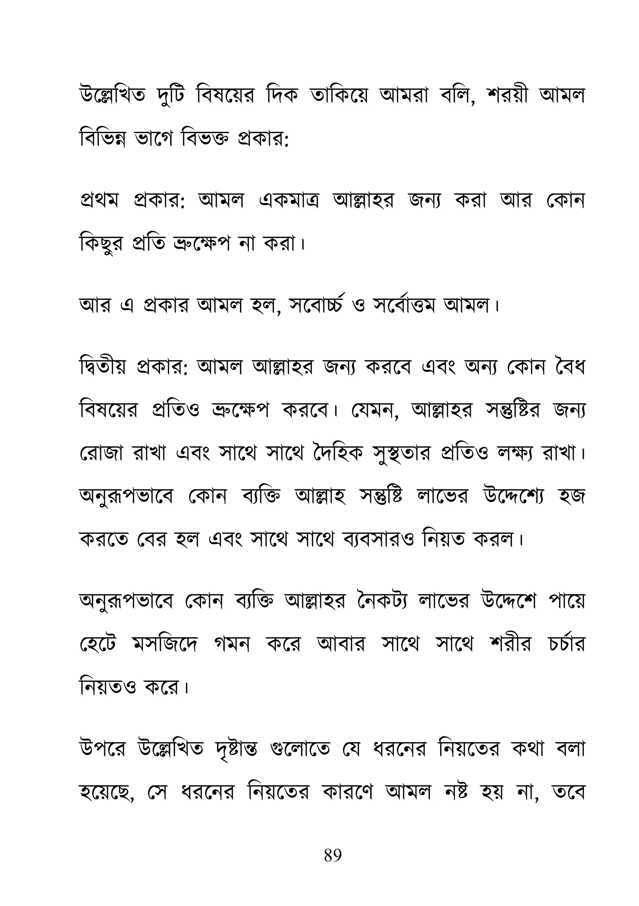 89
উে�িখত দুিট িবষেয়র িদক তািকেয় আমরা বিল, শরয়ী আমল
িবিভ� ভােগ িবভ� �কার:
�থম �কার: আমল একমা� আ�াহর জনয্ করা আর েকান
িকছুর �িত �েক্ষপ না করা
আর এ �কার আমল হল, সেবা�র্ ও সেবর্া�ম আমল
ি�তীয় �কার: আমল আ�াহর জনয্ করেব এবং অনয্ েকান ৈব
িবষেয়র �িতও �েক্ষপ করেব। েয, আ�াহর স�ি�র জনয্
েরাজা রাখা এবং সােথ সােথ ৈদিহক সু�তার �িতও লক্ষয্ রাখ
অনুরূপভােব েকান বয্ি� আ�াহ স� লােভর উে�েশয্ হজ
করেত েবর হল এবং সােথ সােথ বয্বসারও িনয়ত করল।
অনুরূপভােব েকান বয্ি� আ�াহর ৈনকটয্ লােভর উে�েশ পা
েহেট মসিজেদ গমন কের আবার সােথ সােথ শরীর চচর্ার
িনয়তও কের।
উপের উে�িখত দৃ�া� গুেলােত েয ধরেনর িনয়েতর কথা বলা
হেয়েছ, েস ধরেনর িনয়েতর কারেণ আমল ন� হয় না, তেব
 