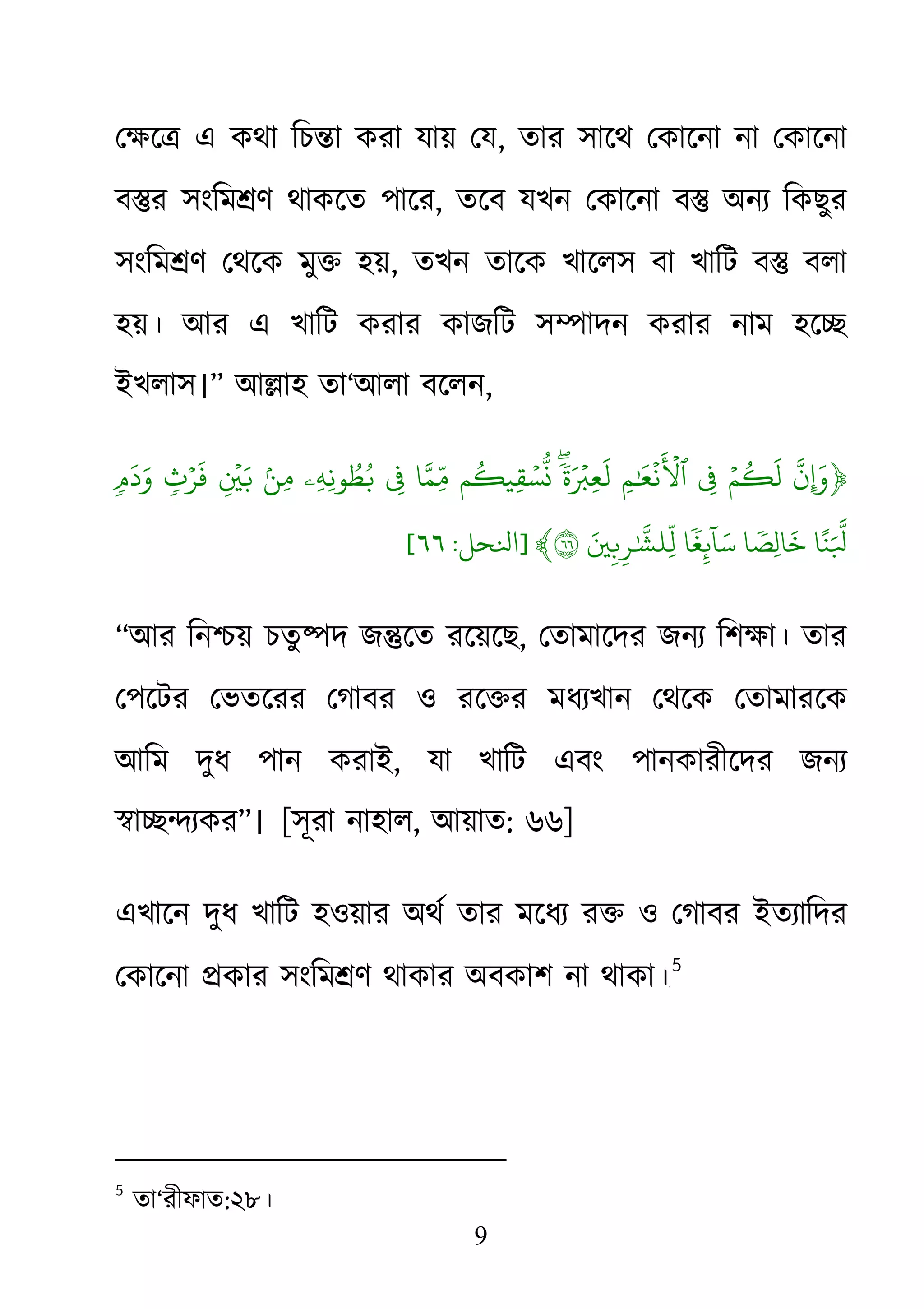 9
েক্ষে� এ কথা িচ�া করা যায় , তার সােথ েকােনা না েকােনা
ব�র সংিম�ণ থাকেত পাের, তেব যখন েকােনা ব� অনয্ িকছুর
সংিম�ণ েথেক মু� হয়, তখন তােক খােলস বা খািট ব� বলা
হয়। আর এ খািট করার কাজিট স�াদন করার নাম হে�
ইখলাস।” আ�াহ তা‘আলা বেলন,
﴿
ّ
َ‫ن‬ۡ‫م‬
ُ
�
َ
‫ل‬ِ�ِ‫م‬ٰ َ
�
ۡ
‫ن‬
َ ۡ
�‫ٱ‬ۖ
ٗ
‫ة‬َ ۡ�ِ‫ع‬
َ
‫ل‬‫م‬
ُ
�‫ِي‬‫ق‬ ۡ‫س‬
ّ
ُ‫ا‬َّ‫ِّم‬ِ�‫ِۦ‬‫ه‬ِ‫ون‬ ُ‫ط‬ُ�ۢ‫ن‬ِ‫م‬ِ
ۡ
�َ�ٖ‫ث‬ۡ‫ر‬
َ
‫ف‬ٖ�
َ
‫د‬َ‫و‬
‫ا‬ً‫ن‬َ ّ
َ‫ا‬ ٗ‫ِص‬‫ل‬‫ا‬
َ
‫خ‬‫ا‬
ٗ
‫غ‬ِ�
ٓ
‫ا‬َ‫س‬َ�ِ�ِ‫ر‬ٰ ّ
َ�‫ِّل‬٦﴾]‫ﻨﻟﺤﻞ‬:٦٦[
“আর িন�য় চতু �দ জ�েত রেয়েছ, েতামােদর জনয্ িশক্ষা। ত
েপেটর েভতেরর েগাবর ও রে�র মধয্খান েথেক েতামারেক
আিম দুধ পান করাই, যা খািট এবং পানকারীেদর জনয্
�া��য্ক”। [সূরা নাহাল, আয়াত: ৬৬]
এখােন দুধ খািট হওয়ার অথর্ তার মেধয্ র� ও েগাবর ইতয্াি
েকােনা �কার সংিম�ণ থাকার অবকাশ না থাকা।৪F
5
5
তা‘রীফাত:২৮।
 