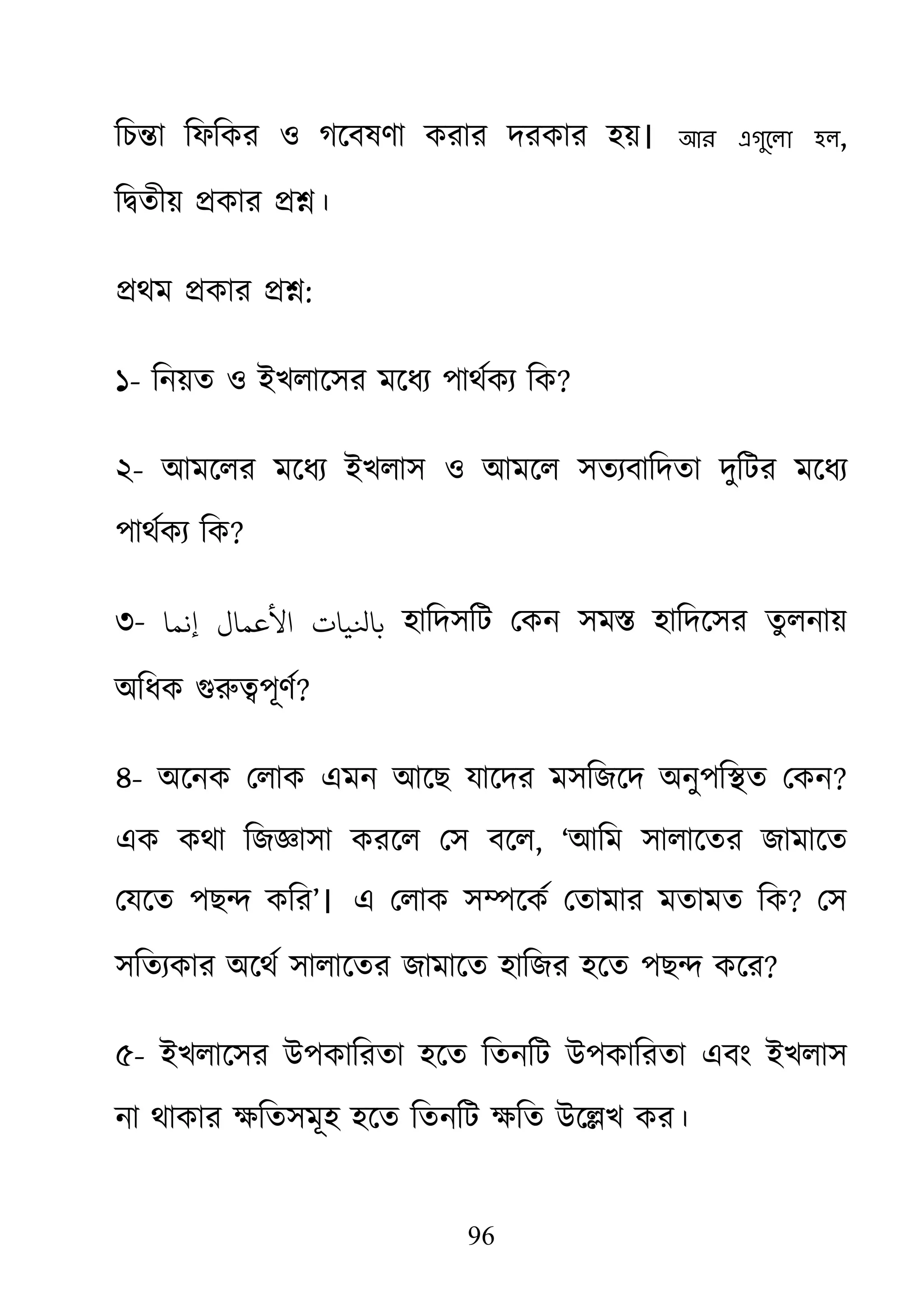 96
িচ�া িফিকর ও গেবষণা করার দরকার হয়। আর এগুেলা হল,
ি�তীয় �কার ��।
�থম �কার ��:
১- িনয়ত ও ইখলােসর মেধয্পাথর্ক িক?
২- আমেলর মেধয্ ইখলাস ও আমেল সতয্বািদত দুিটর মেধয্
পাথর্ক িক?
৩- ‫إﻧﻤﺎ‬ ‫اﻷﻋﻤﺎل‬ ‫ﺎﻨﻟﻴﺎت‬ হািদসিট েকন সম� হািদেসর তুলনায়
অিধক গুরু�পূ?
৪- অেনক েলাক এমন আেছ যােদর মসিজেদ অনুপি�ত েকন?
এক কথা িজজ্ঞাসা করেল েস ব, ‘আিম সালােতর জামােত
েযেত পছ� কির’। এ েলাক স�েকর্ েতামার মতামত ি? েস
সিতয্কার অেথর্ সালােতর জামােত হািজর হেত পছ� ক?
৫- ইখলােসর উপকািরতা হেত িতনিট উপকািরতা এবং ইখলাস
না থাকার ক্ষিতসমূহ হেত িতনিট ক্ষিত উে�খ
 