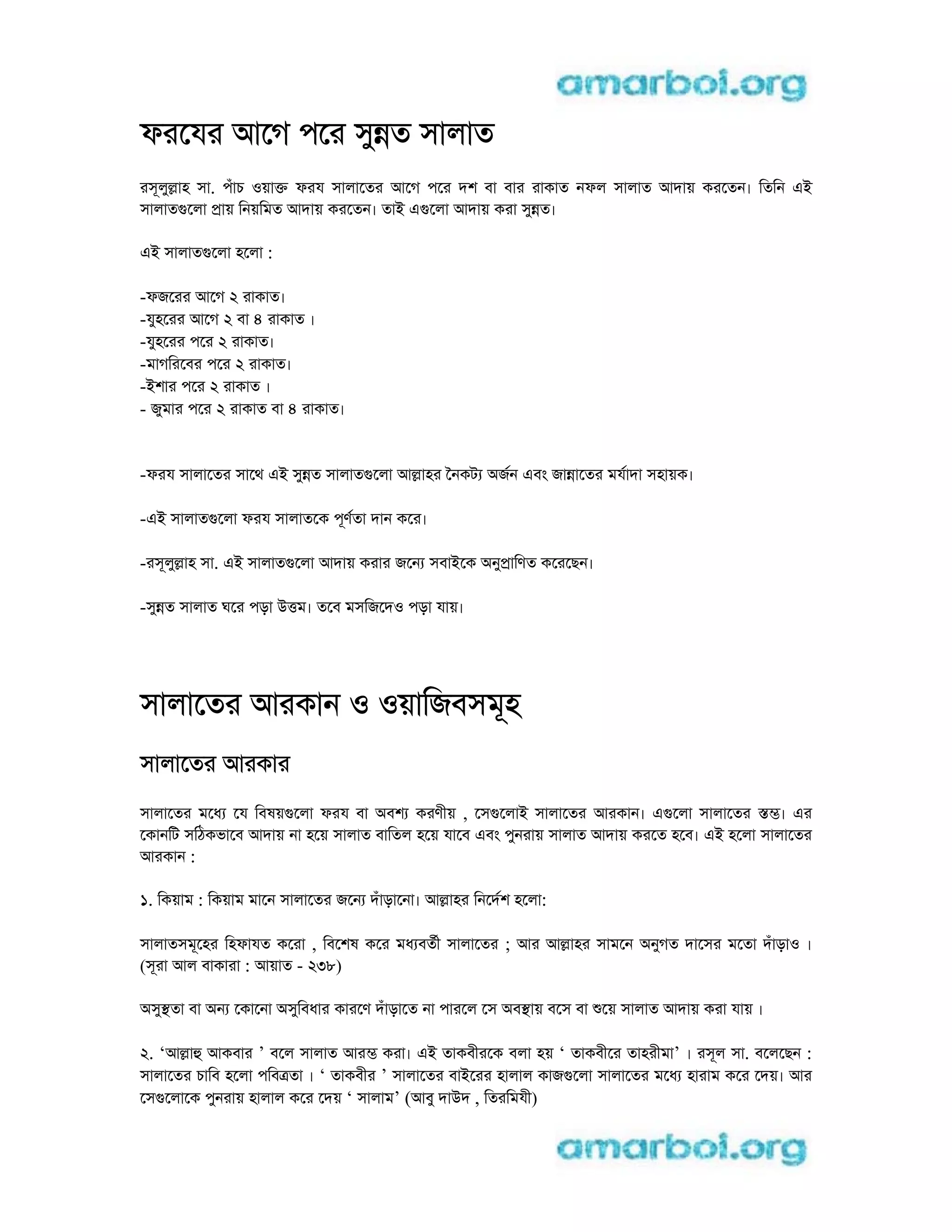 ফরেযর আেগ পের সুnত সালাত
রসূলুlাহ সা. পঁাচ oয়াk ফরয সালােতর আেগ পের দশ বা বার রাকাত নফল সালাত আদায় করেতন। িতিন ei
সালাতgেলা pায় িনয়িমত আদায় করেতন। তাi egেলা আদায় করা সুnত।
ei সালাতgেলা হেলা :
-ফজেরর আেগ 2 রাকাত।
-যুহেরর আেগ 2 বা 4 রাকাত ।
-যুহেরর পের 2 রাকাত।
-মাগিরেবর পের 2 রাকাত।
-iশার পের 2 রাকাত ।
- জুমার পের 2 রাকাত বা 4 রাকাত।
-ফরয সালােতর সােথ ei সুnত সালাতgেলা আlাহর ৈনকট aজন eবং জাnােতর মযাদা সহায়ক।
-ei সালাতgেলা ফরয সালাতেক পূণতা দান কের।
-রসূলুlাহ সা. ei সালাতgেলা আদায় করার জেন সবাiেক aনুpািণত কেরেছন।
-সুnত সালাত ঘের পড়া utম। তেব মসিজেদo পড়া যায়।
সালােতর আরকান o oয়ািজবসমূহ
সালােতর আরকার
সালােতর মেধ েয িবষয়gেলা ফরয বা aবশ করণীয় , েসgেলাi সালােতর আরকান। egেলা সালােতর sm। eর
েকানিট সিঠকভােব আদায় না হেয় সালাত বািতল হেয় যােব eবং পুনরায় সালাত আদায় করেত হেব। ei হেলা সালােতর
আরকান :
1. িকয়াম : িকয়াম মােন সালােতর জেন দঁাড়ােনা। আlাহর িনেদশ হেলা:
সালাতসমূেহর িহফাযত কেরা , িবেশষ কের মধ বতী সালােতর ; আর আlাহর সামেন aনুগত দােসর মেতা দঁাড়াo ।
(সূরা আল বাকারা : আয়াত - 238)
aসুsতা বা aন েকােনা aসুিবধার কারেণ দঁাড়ােত না পারেল েস aবsায় বেস বা েয় সালাত আদায় করা যায় ।
2. ‘আlাh আকবার ’ বেল সালাত আরm করা। ei তাকবীরেক বলা হয় ‘ তাকবীের তাহরীমা’ । রসূল সা. বেলেছন :
সালােতর চািব হেলা পিবtতা । ‘ তাকবীর ’ সালােতর বাiেরর হালাল কাজgেলা সালােতর মেধ হারাম কের েদয়। আর
েসgেলােক পুনরায় হালাল কের েদয় ‘ সালাম’ (আবু দাuদ , িতরিমযী)
 