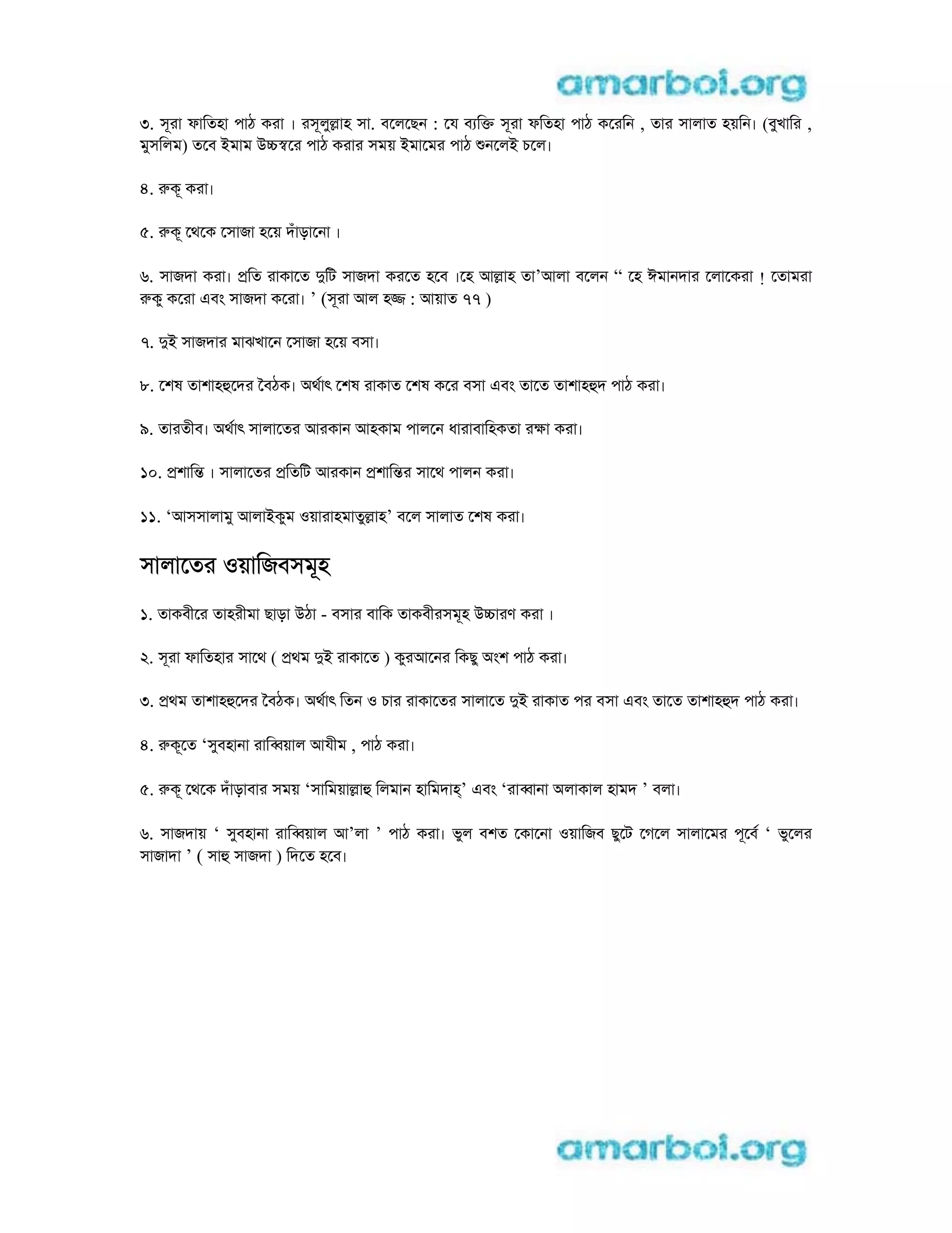 3. সূরা ফািতহা পাঠ করা । রসূলুlাহ সা. বেলেছন : েয ব িk সূরা ফিতহা পাঠ কেরিন , তার সালাত হয়িন। (বুখাির ,
মুসিলম) তেব iমাম ucsের পাঠ করার সময় iমােমর পাঠ নেলi চেল।
4. rকূ করা।
5. rকূ েথেক েসাজা হেয় দঁাড়ােনা ।
6. সাজদা করা। pিত রাকােত dিট সাজদা করেত হেব ।েহ আlাহ তা’আলা বেলন “ েহ ঈমানদার েলােকরা ! েতামরা
rকু কেরা eবং সাজদা কেরা। ’ (সূরা আল হj : আয়াত 77 )
7. di সাজদার মাঝখােন েসাজা হেয় বসা।
8. েশষ তাশাহhেদর ৈবঠক। aথাৎ েশষ রাকাত েশষ কের বসা eবং তােত তাশাহhদ পাঠ করা।
9. তারতীব। aথাৎ সালােতর আরকান আহকাম পালেন ধারাবািহকতা রkা করা।
10. pশািn । সালােতর pিতিট আরকান pশািnর সােথ পালন করা।
11. ‘আসসালামু আলাiকুম oয়ারাহমাতুlাহ’ বেল সালাত েশষ করা।
সালােতর oয়ািজবসমূহ
1. তাকবীের তাহরীমা ছাড়া uঠা - বসার বািক তাকবীরসমূহ ucারণ করা ।
2. সূরা ফািতহার সােথ ( pথম di রাকােত ) কুরআেনর িকছু aংশ পাঠ করা।
3. pথম তাশাহhেদর ৈবঠক। aথাৎ িতন o চার রাকােতর সালােত di রাকাত পর বসা eবং তােত তাশাহhদ পাঠ করা।
4. rকূেত ‘সুবহানা রািbয়াল আযীম , পাঠ করা।
5. rকূ েথেক দঁাড়াবার সময় ‘সািময়াlাh িলমান হািমদাh’ eবং ‘রাbানা aলাকাল হামদ ’ বলা।
6. সাজদায় ‘ সুবহানা রািbয়াল আ’লা ’ পাঠ করা। ভুল বশত েকােনা oয়ািজব ছুেট েগেল সালােমর পূেব ‘ ভুেলর
সাজাদা ’ ( সাh সাজদা ) িদেত হেব।
 
