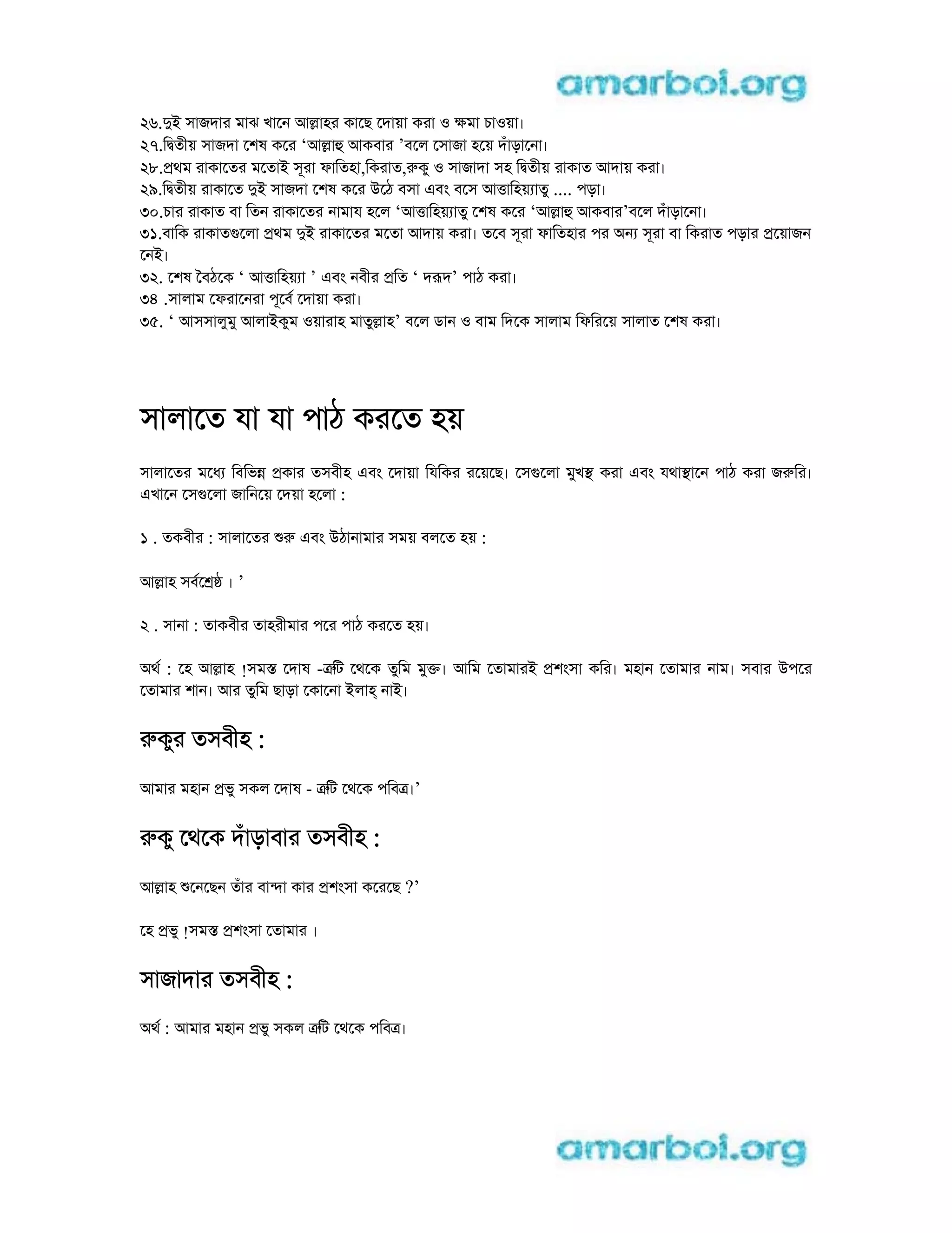 26.di সাজদার মাঝ খােন আlাহর কােছ েদায়া করা o kমা চাoয়া।
27.িdতীয় সাজদা েশষ কের ‘আlাh আকবার ’বেল েসাজা হেয় দঁাড়ােনা।
28.pথম রাকােতর মেতাi সূরা ফািতহা,িকরাত,rকু o সাজাদা সহ িdতীয় রাকাত আদায় করা।
29.িdতীয় রাকােত di সাজদা েশষ কের uেঠ বসা eবং বেস আtািহয় াতু .... পড়া।
30.চার রাকাত বা িতন রাকােতর নামায হেল ‘আtািহয় াতু েশষ কের ‘আlাh আকবার’বেল দঁাড়ােনা।
31.বািক রাকাতgেলা pথম di রাকােতর মেতা আদায় করা। তেব সূরা ফািতহার পর aন সূরা বা িকরাত পড়ার pেয়াজন
েনi।
32. েশষ ৈবঠেক ‘ আtািহয় া ’ eবং নবীর pিত ‘ দrদ’ পাঠ করা।
34 .সালাম েফরােনরা পূেব েদায়া করা।
35. ‘ আসসালুমু আলাiকুম oয়ারাহ মাতুlাহ’ বেল ডান o বাম িদেক সালাম িফিরেয় সালাত েশষ করা।
সালােত যা যা পাঠ করেত হয়
সালােতর মেধ িবিভn pকার তসবীহ eবং েদায়া িযিকর রেয়েছ। েসgেলা মুখs করা eবং যথাsােন পাঠ করা জrির।
eখােন েসgেলা জািনেয় েদয়া হেলা :
1 . তকবীর : সালােতর r eবং uঠানামার সময় বলেত হয় :
আlাহ সবে । ’
2 . সানা : তাকবীর তাহরীমার পের পাঠ করেত হয়।
aথ : েহ আlাহ !সমs েদাষ -trিট েথেক তুিম মুk। আিম েতামারi pশংসা কির। মহান েতামার নাম। সবার uপের
েতামার শান। আর তুিম ছাড়া েকােনা iলাh নাi।
rকুর তসবীহ :
আমার মহান pভু সকল েদাষ - trিট েথেক পিবt।’
rকু েথেক দঁাড়াবার তসবীহ :
আlাহ েনেছন তঁার বাnা কার pশংসা কেরেছ ?’
েহ pভু !সমs pশংসা েতামার ।
সাজাদার তসবীহ :
aথ : আমার মহান pভু সকল trিট েথেক পিবt।
 