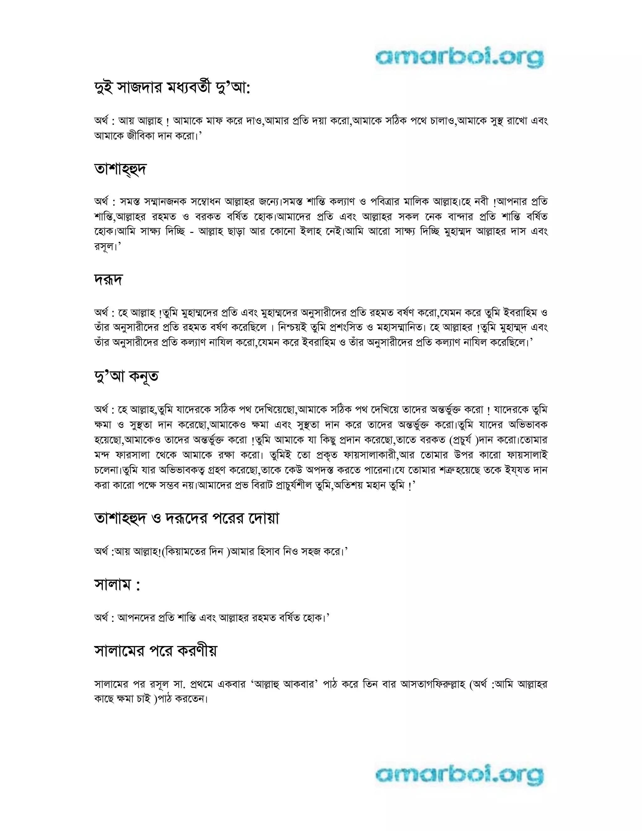 di সাজদার মধ বতী d’আ:
aথ : আয় আlাহ ! আমােক মাফ কের দাo,আমার pিত দয়া কেরা,আমােক সিঠক পেথ চালাo,আমােক সুs রােখা eবং
আমােক জীিবকা দান কেরা।’
তাশাhhদ
aথ : সমs সmানজনক সেmাধন আlাহর জেন ।সমs শািn কল াণ o পিবtার মািলক আlাহ।েহ নবী !আপনার pিত
শািn,আlাহর রহমত o বরকত বিষত েহাক।আমােদর pিত eবং আlাহর সকল েনক বাnার pিত শািn বিষত
েহাক।আিম সাk িদিc - আlাহ ছাড়া আর েকােনা iলাহ েনi।আিম আেরা সাk িদিc মুহাmদ আlাহর দাস eবং
রসূল।’
দrদ
aথ : েহ আlাহ !তুিম মুহাmেদর pিত eবং মুহাmেদর aনুসারীেদর pিত রহমত বষণ কেরা,েযমন কের তুিম iবরািহম o
তঁার aনুসারীেদর pিত রহমত বষণ কেরিছেল । িন য়i তুিম pশংিসত o মহাসmািনত। েহ আlাহর !তুিম মুহাm্দ eবং
তঁার aনুসারীেদর pিত কল াণ নািযল কেরা,েযমন কের iবরািহম o তঁার aনুসারীেদর pিত কল াণ নািযল কেরিছেল।’
d’আ কনূত
aথ : েহ আlাহ,তুিম যােদরেক সিঠক পথ েদিখেয়েছা,আমােক সিঠক পথ েদিখেয় তােদর anভুk কেরা ! যােদরেক তুিম
kমা o সুsতা দান কেরেছা,আমােকo kমা eবং সুsতা দান কের তােদর anভুk কেরা।তুিম যােদর aিভভাবক
হেয়েছা,আমােকo তােদর anভুk কেরা !তুিম আমােক যা িকছু pদান কেরেছা,তােত বরকত (pচুয )দান কেরা।েতামার
মn ফারসালা েথেক আমােক রkা কেরা। তুিমi েতা pকৃত ফায়সালাকারী,আর েতামার uপর কােরা ফায়সালাi
চেলনা।তুিম যার aিভভাবকt gহণ কেরেছা,তােক েকu aপদs করেত পােরনা।েয েতামার শtr হেয়েছ তেক iyযত দান
করা কােরা পেk সmব নয়।আমােদর pভ িবরাট pাচুযশীল তুিম,aিতশয় মহান তুিম !’
তাশাহhদ o দrেদর পেরর েদায়া
aথ :আয় আlাহ!(িকয়ামেতর িদন )আমার িহসাব িনo সহজ কের।’
সালাম :
aথ : আপনেদর pিত শািn eবং আlাহর রহমত বিষত েহাক।’
সালােমর পের করণীয়
সালােমর পর রসূল সা. pথেম eকবার ‘আlাh আকবার’ পাঠ কের িতন বার আসতাগিফrlাহ (aথ :আিম আlাহর
কােছ kমা চাi )পাঠ করেতন।
 