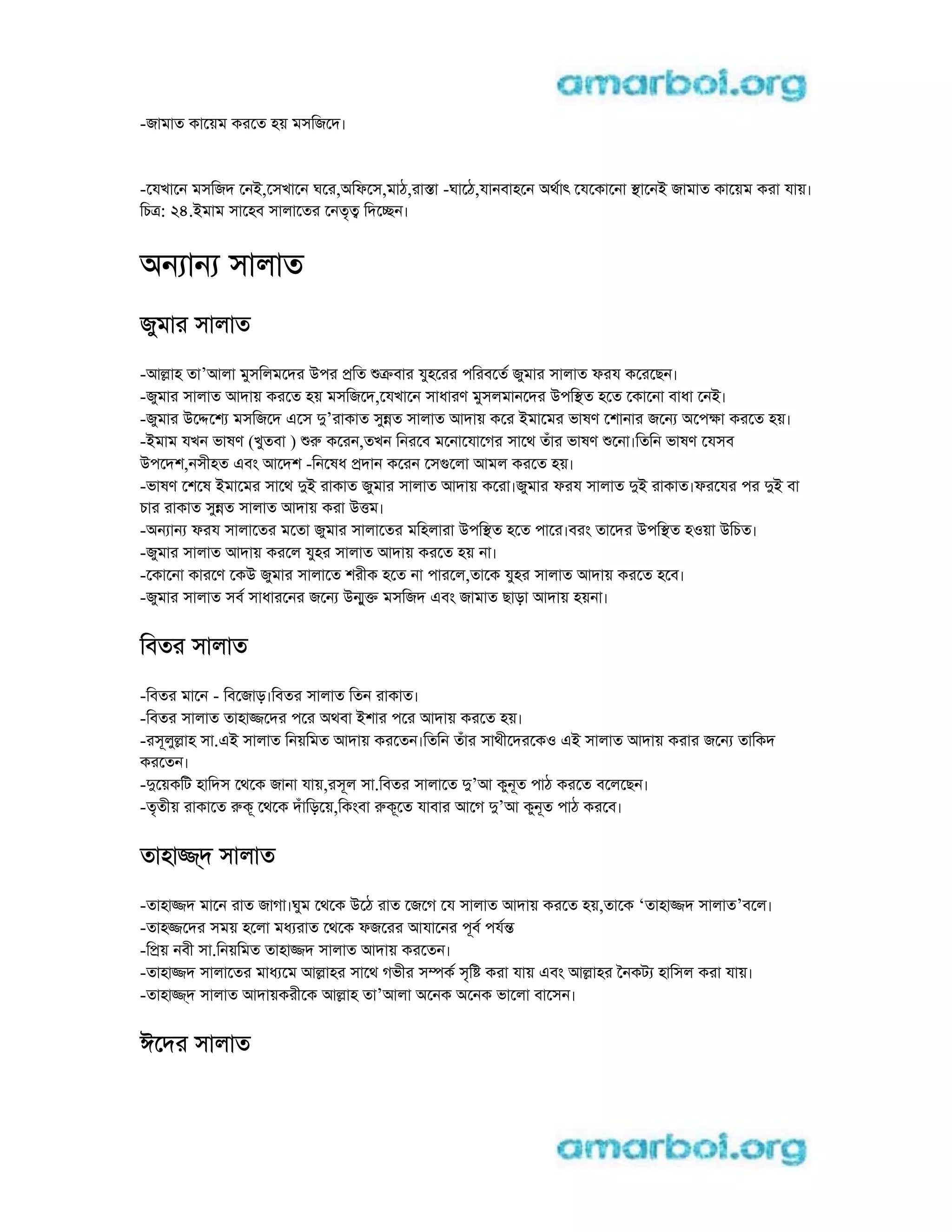 -জামাত কােয়ম করেত হয় মসিজেদ।
-েযখােন মসিজদ েনi,েসখােন ঘের,aিফেস,মাঠ,রাsা -ঘােঠ,যানবাহেন aথাৎ েযেকােনা sােনi জামাত কােয়ম করা যায়।
িচt: 24.iমাম সােহব সালােতর েনতৃt িদেcন।
aন ান সালাত
জুমার সালাত
-আlাহ তা’আলা মুসিলমেদর uপর pিত kবার যুহেরর পিরবেত জুমার সালাত ফরয কেরেছন।
-জুমার সালাত আদায় করেত হয় মসিজেদ,েযখােন সাধারণ মুসলমানেদর uপিsত হেত েকােনা বাধা েনi।
-জুমার uেdেশ মসিজেদ eেস d’রাকাত সুnত সালাত আদায় কের iমােমর ভাষণ েশানার জেন aেপkা করেত হয়।
-iমাম যখন ভাষণ (খুতবা ) r কেরন,তখন িনরেব মেনােযােগর সােথ তঁার ভাষণ েনা।িতিন ভাষণ েযসব
uপেদশ,নসীহত eবং আেদশ -িনেষধ pদান কেরন েসgেলা আমল করেত হয়।
-ভাষণ েশেষ iমােমর সােথ di রাকাত জুমার সালাত আদায় কেরা।জুমার ফরয সালাত di রাকাত।ফরেযর পর di বা
চার রাকাত সুnত সালাত আদায় করা utম।
-aন ান ফরয সালােতর মেতা জুমার সালােতর মিহলারা uপিsত হেত পাের।বরং তােদর uপিsত হoয়া uিচত।
-জুমার সালাত আদায় করেল যুহর সালাত আদায় করেত হয় না।
-েকােনা কারেণ েকu জুমার সালােত শরীক হেত না পারেল,তােক যুহর সালাত আদায় করেত হেব।
-জুমার সালাত সব সাধারেনর জেন unুk মসিজদ eবং জামাত ছাড়া আদায় হয়না।
িবতর সালাত
-িবতর মােন - িবেজাড়।িবতর সালাত িতন রাকাত।
-িবতর সালাত তাহাjেদর পের aথবা iশার পের আদায় করেত হয়।
-রসূলুlাহ সা.ei সালাত িনয়িমত আদায় করেতন।িতিন তঁার সাথীেদরেকo ei সালাত আদায় করার জেন তািকদ
করেতন।
-dেয়কিট হািদস েথেক জানা যায়,রসূল সা.িবতর সালােত d’আ কুনূত পাঠ করেত বেলেছন।
-তৃতীয় রাকােত rকূ েথেক দঁািড়েয়,িকংবা rকূেত যাবার আেগ d’আ কুনূত পাঠ করেব।
তাহাj্দ সালাত
-তাহাjদ মােন রাত জাগা।ঘুম েথেক uেঠ রাত েজেগ েয সালাত আদায় করেত হয়,তােক ‘তাহাjদ সালাত’বেল।
-তাহjেদর সময় হেলা মধ রাত েথেক ফজেরর আযােনর পূব পযn
-িpয় নবী সা.িনয়িমত তাহাjদ সালাত আদায় করেতন।
-তাহাjদ সালােতর মাধ েম আlাহর সােথ গভীর সmক সৃি করা যায় eবং আlাহর ৈনকট হািসল করা যায়।
-তাহাj্দ সালাত আদায়করীেক আlাহ তা’আলা aেনক aেনক ভােলা বােসন।
ঈেদর সালাত
 