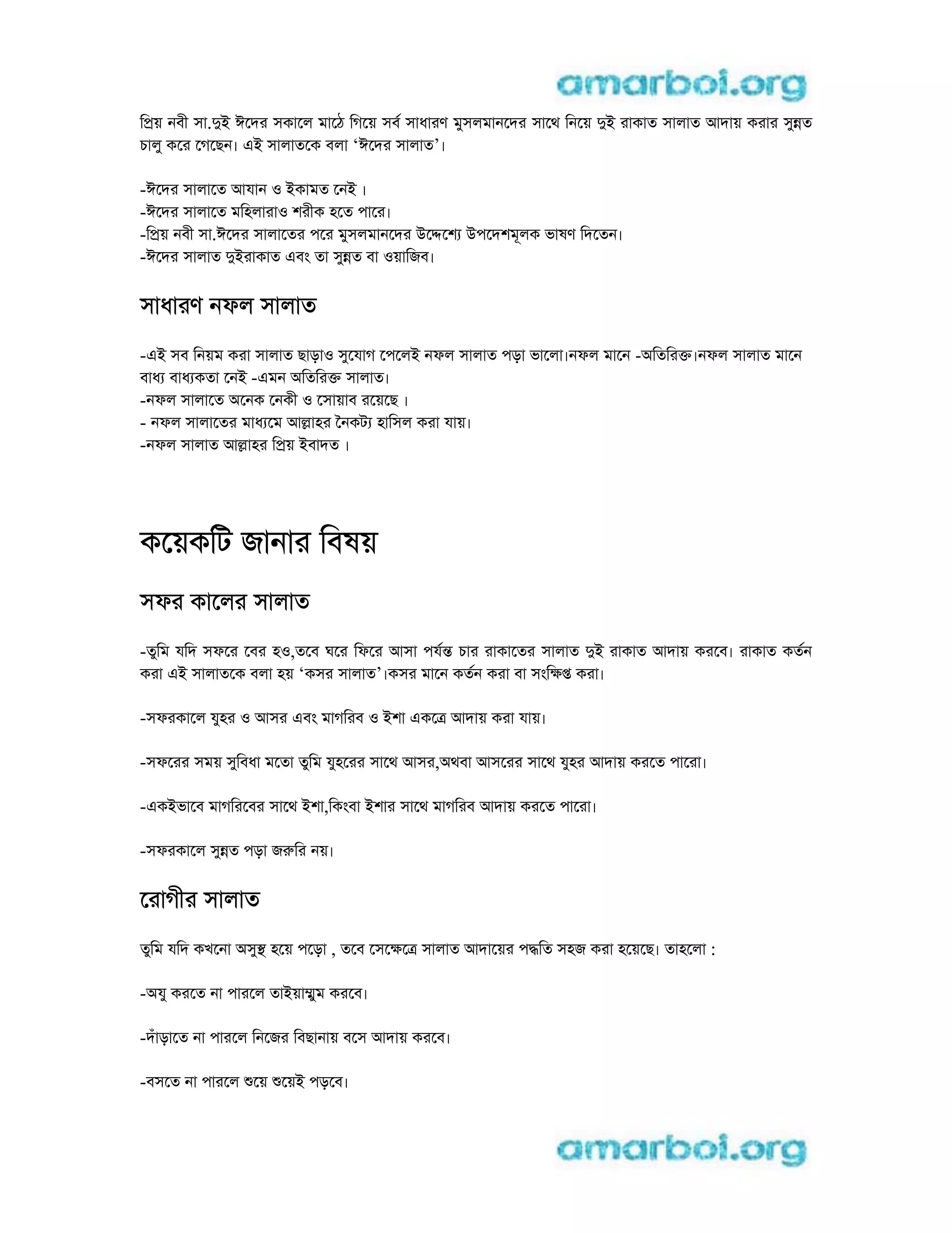 িpয় নবী সা.di ঈেদর সকােল মােঠ িগেয় সব সাধারণ মুসলমানেদর সােথ িনেয় di রাকাত সালাত আদায় করার সুnত
চালু কের েগেছন। ei সালাতেক বলা ‘ঈেদর সালাত’।
-ঈেদর সালােত আযান o iকামত েনi ।
-ঈেদর সালােত মিহলারাo শরীক হেত পাের।
-িpয় নবী সা.ঈেদর সালােতর পের মুসলমানেদর uেdেশ uপেদশমূলক ভাষণ িদেতন।
-ঈেদর সালাত diরাকাত eবং তা সুnত বা oয়ািজব।
সাধারণ নফল সালাত
-ei সব িনয়ম করা সালাত ছাড়াo সুেযাগ েপেলi নফল সালাত পড়া ভােলা।নফল মােন -aিতিরk।নফল সালাত মােন
বাধ বাধ কতা েনi -eমন aিতিরk সালাত।
-নফল সালােত aেনক েনকী o েসায়াব রেয়েছ ।
- নফল সালােতর মাধ েম আlাহর ৈনকট হািসল করা যায়।
-নফল সালাত আlাহর িpয় iবাদত ।
কেয়কিট জানার িবষয়
সফর কােলর সালাত
-তুিম যিদ সফের েবর হo,তেব ঘের িফের আসা পযn চার রাকােতর সালাত di রাকাত আদায় করেব। রাকাত কতন
করা ei সালাতেক বলা হয় ‘কসর সালাত’।কসর মােন কতন করা বা সংিkp করা।
-সফরকােল যুহর o আসর eবং মাগিরব o iশা eকেt আদায় করা যায়।
-সফেরর সময় সুিবধা মেতা তুিম যুহেরর সােথ আসর,aথবা আসেরর সােথ যুহর আদায় করেত পােরা।
-eকiভােব মাগিরেবর সােথ iশা,িকংবা iশার সােথ মাগিরব আদায় করেত পােরা।
-সফরকােল সুnত পড়া জrির নয়।
েরাগীর সালাত
তুিম যিদ কখেনা aসুs হেয় পেড়া , তেব েসেkেt সালাত আদােয়র পdিত সহজ করা হেয়েছ। তাহেলা :
-aযু করেত না পারেল তাiয়াmুম করেব।
-দঁাড়ােত না পারেল িনেজর িবছানায় বেস আদায় করেব।
-বসেত না পারেল েয় েয়i পড়েব।
 