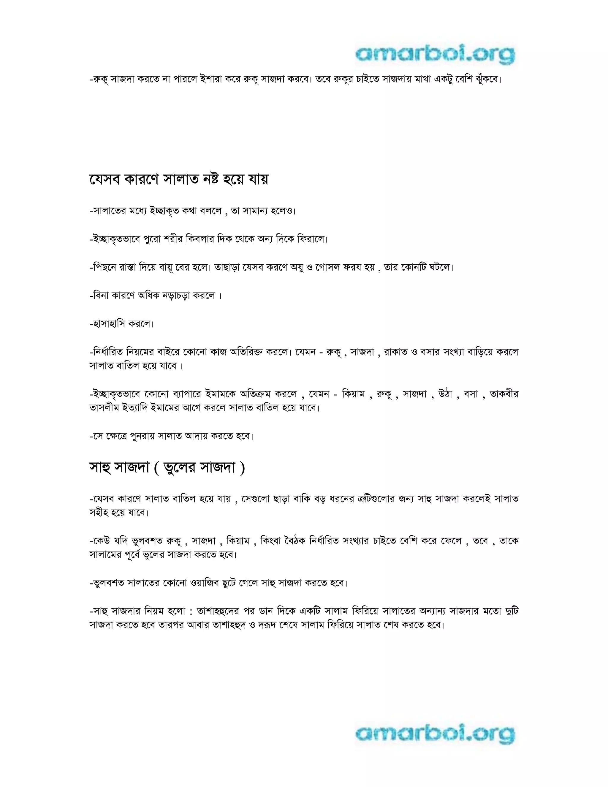 -rকূ সাজদা করেত না পারেল iশারা কের rকূ সাজদা করেব। তেব rকূর চাiেত সাজদায় মাথা eকটু েবিশ ঝুঁকেব।
েযসব কারেণ সালাত ন হেয় যায়
-সালােতর মেধ icাকৃত কথা বলেল , তা সামান হেলo।
-icাকৃতভােব পুেরা শরীর িকবলার িদক েথেক aন িদেক িফরােল।
-িপছেন রাsা িদেয় বায়ূ েবর হেল। তাছাড়া েযসব করেণ aযু o েগাসল ফরয হয় , তার েকানিট ঘটেল।
-িবনা কারেণ aিধক নড়াচড়া করেল ।
-হাসাহািস করেল।
-িনধািরত িনয়েমর বাiের েকােনা কাজ aিতিরk করেল। েযমন - rকূ , সাজদা , রাকাত o বসার সংখ া বািড়েয় করেল
সালাত বািতল হেয় যােব ।
-icাকৃতভােব েকােনা ব াপাের iমামেক aিতkম করেল , েযমন - িকয়াম , rকূ , সাজদা , uঠা , বসা , তাকবীর
তাসলীম iত ািদ iমােমর আেগ করেল সালাত বািতল হেয় যােব।
-েস েkেt পুনরায় সালাত আদায় করেত হেব।
সাh সাজদা ( ভুেলর সাজদা )
-েযসব কারেণ সালাত বািতল হেয় যায় , েসgেলা ছাড়া বািক বড় ধরেনর trিটgেলার জন সাh সাজদা করেলi সালাত
সহীহ হেয় যােব।
-েকu যিদ ভুলবশত rকূ , সাজদা , িকয়াম , িকংবা ৈবঠক িনধািরত সংখ ার চাiেত েবিশ কের েফেল , তেব , তােক
সালােমর পূেব ভুেলর সাজদা করেত হেব।
-ভুলবশত সালােতর েকােনা oয়ািজব ছুেট েগেল সাh সাজদা করেত হেব।
-সাh সাজদার িনয়ম হেলা : তাশাহhেদর পর ডান িদেক eকিট সালাম িফিরেয় সালােতর aন ান সাজদার মেতা dিট
সাজদা করেত হেব তারপর আবার তাশাহhদ o দrদ েশেষ সালাম িফিরেয় সালাত েশষ করেত হেব।
 
