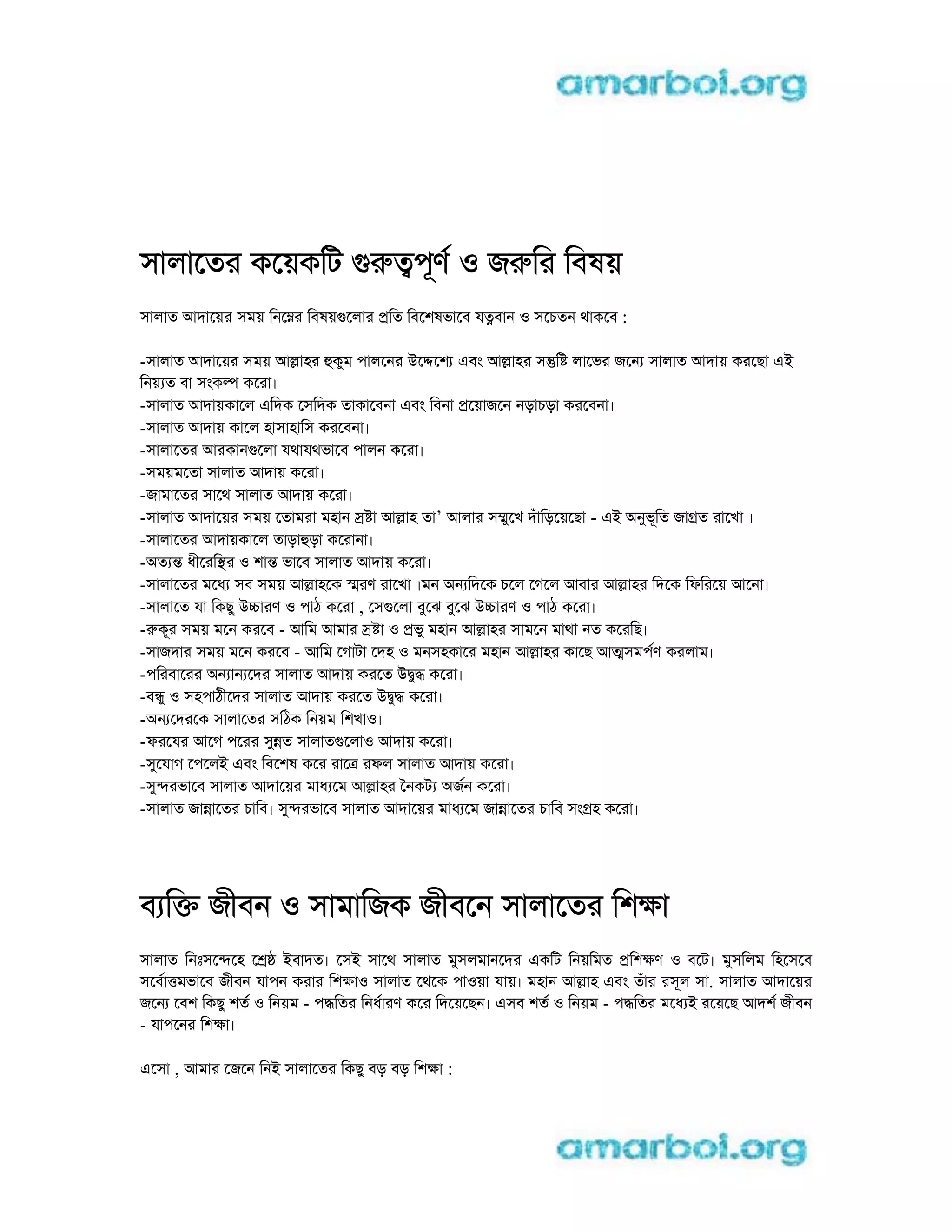 সালােতর কেয়কিট grtপূণ o জrির িবষয়
সালাত আদােয়র সময় িনেmর িবষয়gেলার pিত িবেশষভােব যtবান o সেচতন থাকেব :
-সালাত আদােয়র সময় আlাহর hকুম পালেনর uেdেশ eবং আlাহর সntি লােভর জেন সালাত আদায় করেছা ei
িনয় ত বা সংকl কেরা।
-সালাত আদায়কােল eিদক েসিদক তাকােবনা eবং িবনা pেয়াজেন নড়াচড়া করেবনা।
-সালাত আদায় কােল হাসাহািস করেবনা।
-সালােতর আরকানgেলা যথাযথভােব পালন কেরা।
-সময়মেতা সালাত আদায় কেরা।
-জামােতর সােথ সালাত আদায় কেরা।
-সালাত আদােয়র সময় েতামরা মহান s া আlাহ তা’ আলার সmুেখ দঁািড়েয়েছা - ei aনুভূিত জাgত রােখা ।
-সালােতর আদায়কােল তাড়াhড়া কেরানা।
-aত n ধীেরিsর o শাn ভােব সালাত আদায় কেরা।
-সালােতর মেধ সব সময় আlাহেক sরণ রােখা ।মন aন িদেক চেল েগেল আবার আlাহর িদেক িফিরেয় আেনা।
-সালােত যা িকছু ucারণ o পাঠ কেরা , েসgেলা বুেঝ বুেঝ ucারণ o পাঠ কেরা।
-rকূর সময় মেন করেব - আিম আমার s া o pভু মহান আlাহর সামেন মাথা নত কেরিছ।
-সাজদার সময় মেন করেব - আিম েগাটা েদহ o মনসহকাের মহান আlাহর কােছ আtসমপণ করলাম।
-পিরবােরর aন ান েদর সালাত আদায় করেত udুd কেরা।
-বnু o সহপাঠীেদর সালাত আদায় করেত udুd কেরা।
-aন েদরেক সালােতর সিঠক িনয়ম িশখাo।
-ফরেযর আেগ পেরর সুnত সালাতgেলাo আদায় কেরা।
-সুেযাগ েপেলi eবং িবেশষ কের রােt রফল সালাত আদায় কেরা।
-সুnরভােব সালাত আদােয়র মাধ েম আlাহর ৈনকট aজন কেরা।
-সালাত জাnােতর চািব। সুnরভােব সালাত আদােয়র মাধ েম জাnােতর চািব সংgহ কেরা।
ব িk জীবন o সামািজক জীবেন সালােতর িশkা
সালাত িনঃসেnেহ ে iবাদত। েসi সােথ সালাত মুসলমানেদর eকিট িনয়িমত pিশkণ o বেট। মুসিলম িহেসেব
সেবাtমভােব জীবন যাপন করার িশkাo সালাত েথেক পাoয়া যায়। মহান আlাহ eবং তঁার রসূল সা. সালাত আদােয়র
জেন েবশ িকছু শত o িনয়ম - পdিতর িনধারণ কের িদেয়েছন। eসব শত o িনয়ম - পdিতর মেধ i রেয়েছ আদশ জীবন
- যাপেনর িশkা।
eেসা , আমার েজেন িনi সালােতর িকছু বড় বড় িশkা :
 