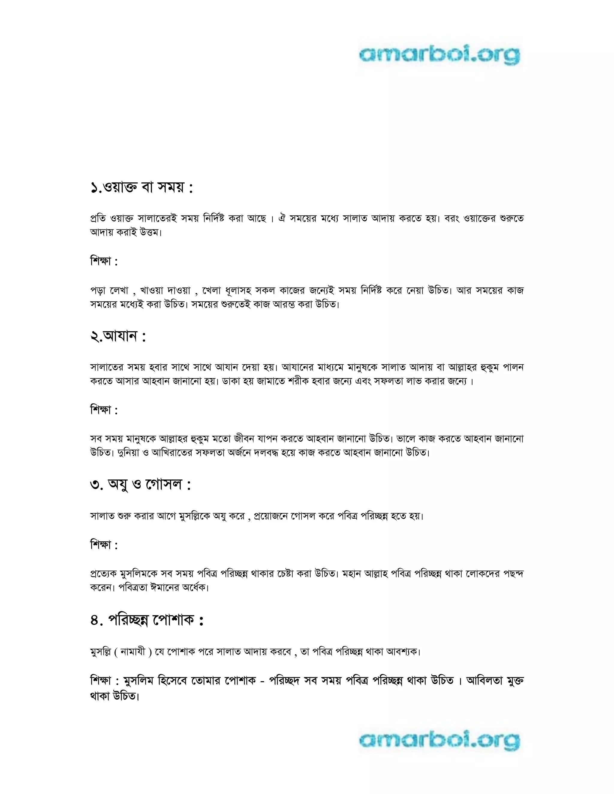 1.oয়াk বা সময় :
pিত oয়াk সালােতরi সময় িনিদ করা আেছ । ঐ সমেয়র মেধ সালাত আদায় করেত হয়। বরং oয়ােkর rেত
আদায় করাi utম।
িশkা :
পড়া েলখা , খাoয়া দাoয়া , েখলা ধূলাসহ সকল কােজর জেন i সময় িনিদ কের েনয়া uিচত। আর সমেয়র কাজ
সমেয়র মেধ i করা uিচত। সমেয়র rেতi কাজ আরm করা uিচত।
2.আযান :
সালােতর সময় হবার সােথ সােথ আযান েদয়া হয়। আযােনর মাধ েম মানুষেক সালাত আদায় বা আlাহর hকুম পালন
করেত আসার আহবান জানােনা হয়। ডাকা হয় জামােত শরীক হবার জেন eবং সফলতা লাভ করার জেন ।
িশkা :
সব সময় মানুষেক আlাহর hকুম মেতা জীবন যাপন করেত আহবান জানােনা uিচত। ভােল কাজ করেত আহবান জানােনা
uিচত। dিনয়া o আিখরােতর সফলতা aজেন দলবd হেয় কাজ করেত আহবান জানােনা uিচত।
3. aযু o েগাসল :
সালাত r করার আেগ মুসিlেক aযু কের , pেয়াজেন েগাসল কের পিবt পিরcn হেত হয়।
িশkা :
pেত ক মুসিলমেক সব সময় পিবt পিরcn থাকার েচ া করা uিচত। মহান আlাহ পিবt পিরcn থাকা েলাকেদর পছn
কেরন। পিবtতা ঈমােনর aেধক।
4. পিরcn েপাশাক :
মুসিl ( নামাযী ) েয েপাশাক পের সালাত আদায় করেব , তা পিবt পিরcn থাকা আবশ ক।
িশkা : মুসিলম িহেসেব েতামার েপাশাক - পিরcদ সব সময় পিবt পিরcn থাকা uিচত । আিবলতা মুk
থাকা uিচত।
 