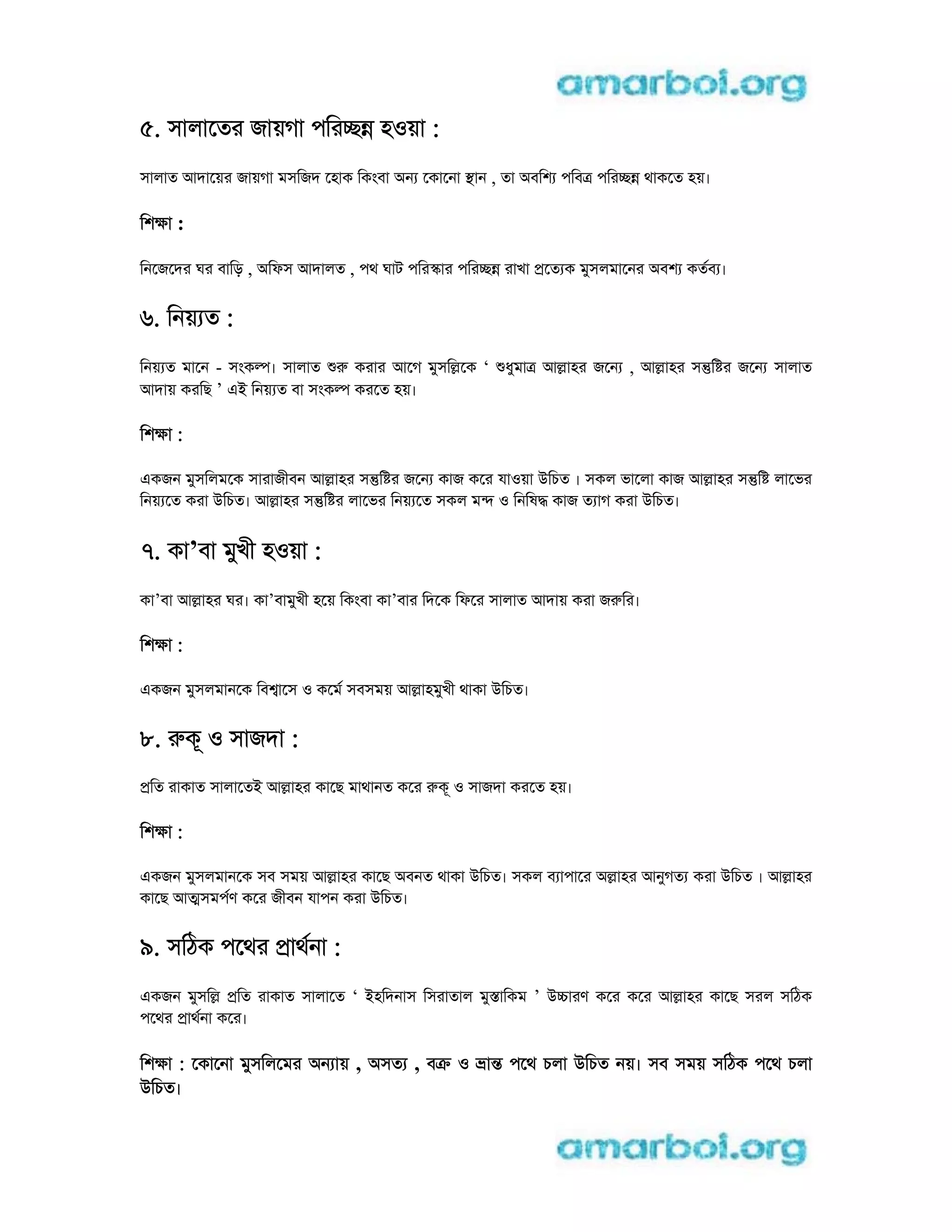5. সালােতর জায়গা পিরcn হoয়া :
সালাত আদােয়র জায়গা মসিজদ েহাক িকংবা aন েকােনা sান , তা aবিশ পিবt পিরcn থাকেত হয়।
িশkা :
িনেজেদর ঘর বািড় , aিফস আদালত , পথ ঘাট পিরsার পিরcn রাখা pেত ক মুসলমােনর aবশ কতব ।
6. িনয় ত :
িনয় ত মােন - সংকl। সালাত r করার আেগ মুসিlেক ‘ ধুমাt আlাহর জেন , আlাহর সntি র জেন সালাত
আদায় করিছ ’ ei িনয় ত বা সংকl করেত হয়।
িশkা :
eকজন মুসিলমেক সারাজীবন আlাহর সntি র জেন কাজ কের যাoয়া uিচত । সকল ভােলা কাজ আlাহর সntি লােভর
িনয় েত করা uিচত। আlাহর সntি র লােভর িনয় েত সকল মn o িনিষd কাজ ত াগ করা uিচত।
7. কা’বা মুখী হoয়া :
কা’বা আlাহর ঘর। কা’বামুখী হেয় িকংবা কা’বার িদেক িফের সালাত আদায় করা জrির।
িশkা :
eকজন মুসলমানেক িব ােস o কেম সবসময় আlাহমুখী থাকা uিচত।
8. rকূ o সাজদা :
pিত রাকাত সালােতi আlাহর কােছ মাথানত কের rকূ o সাজদা করেত হয়।
িশkা :
eকজন মুসলমানেক সব সময় আlাহর কােছ aবনত থাকা uিচত। সকল ব াপাের alাহর আনুগত করা uিচত । আlাহর
কােছ আtসমপণ কের জীবন যাপন করা uিচত।
9. সিঠক পেথর pাথনা :
eকজন মুসিl pিত রাকাত সালােত ‘ iহিদনাস িসরাতাল মুsািকম ’ ucারণ কের কের আlাহর কােছ সরল সিঠক
পেথর pাথনা কের।
িশkা : েকােনা মুসিলেমর aন ায় , aসত , বk o াn পেথ চলা uিচত নয়। সব সময় সিঠক পেথ চলা
uিচত।
 