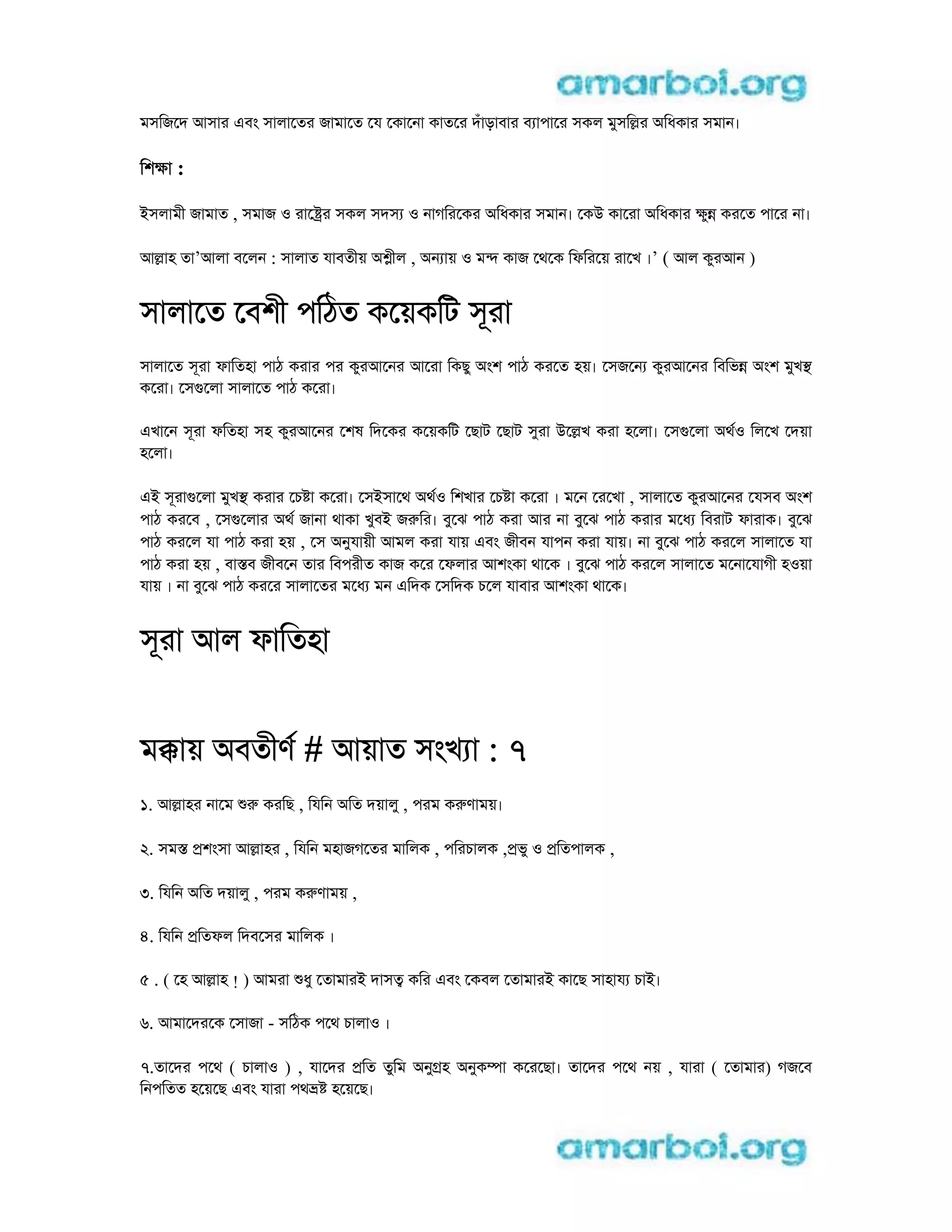 মসিজেদ আসার eবং সালােতর জামােত েয েকােনা কাতের দঁাড়াবার ব াপাের সকল মুসিlর aিধকার সমান।
িশkা :
iসলামী জামাত , সমাজ o রাে র সকল সদস o নাগিরেকর aিধকার সমান। েকu কােরা aিধকার kুn করেত পাের না।
আlাহ তা’আলা বেলন : সালাত যাবতীয় a ীল , aন ায় o মn কাজ েথেক িফিরেয় রােখ ।’ ( আল কুরআন )
সালােত েবশী পিঠত কেয়কিট সূরা
সালােত সূরা ফািতহা পাঠ করার পর কুরআেনর আেরা িকছু aংশ পাঠ করেত হয়। েসজেন কুরআেনর িবিভn aংশ মুখs
কেরা। েসgেলা সালােত পাঠ কেরা।
eখােন সূরা ফিতহা সহ কুরআেনর েশষ িদেকর কেয়কিট েছাট েছাট সুরা uেlখ করা হেলা। েসgেলা aথo িলেখ েদয়া
হেলা।
ei সূরাgেলা মুখs করার েচ া কেরা। েসiসােথ aথo িশখার েচ া কেরা । মেন েরেখা , সালােত কুরআেনর েযসব aংশ
পাঠ করেব , েসgেলার aথ জানা থাকা খুবi জrির। বুেঝ পাঠ করা আর না বুেঝ পাঠ করার মেধ িবরাট ফারাক। বুেঝ
পাঠ করেল যা পাঠ করা হয় , েস aনুযায়ী আমল করা যায় eবং জীবন যাপন করা যায়। না বুেঝ পাঠ করেল সালােত যা
পাঠ করা হয় , বাsব জীবেন তার িবপরীত কাজ কের েফলার আশংকা থােক । বুেঝ পাঠ করেল সালােত মেনােযাগী হoয়া
যায় । না বুেঝ পাঠ করের সালােতর মেধ মন eিদক েসিদক চেল যাবার আশংকা থােক।
সূরা আল ফািতহা
মkায় aবতীণ # আয়াত সংখ া : 7
1. আlাহর নােম r করিছ , িযিন aিত দয়ালু , পরম কrণাময়।
2. সমs pশংসা আlাহর , িযিন মহাজগেতর মািলক , পিরচালক ,pভু o pিতপালক ,
3. িযিন aিত দয়ালু , পরম কrণাময় ,
4. িযিন pিতফল িদবেসর মািলক ।
5 . ( েহ আlাহ ! ) আমরা ধু েতামারi দাসt কির eবং েকবল েতামারi কােছ সাহায চাi।
6. আমােদরেক েসাজা - সিঠক পেথ চালাo ।
7.তােদর পেথ ( চালাo ) , যােদর pিত তুিম aনুgহ aনুকmা কেরেছা। তােদর পেথ নয় , যারা ( েতামার) গজেব
িনপিতত হেয়েছ eবং যারা পথ হেয়েছ।
 