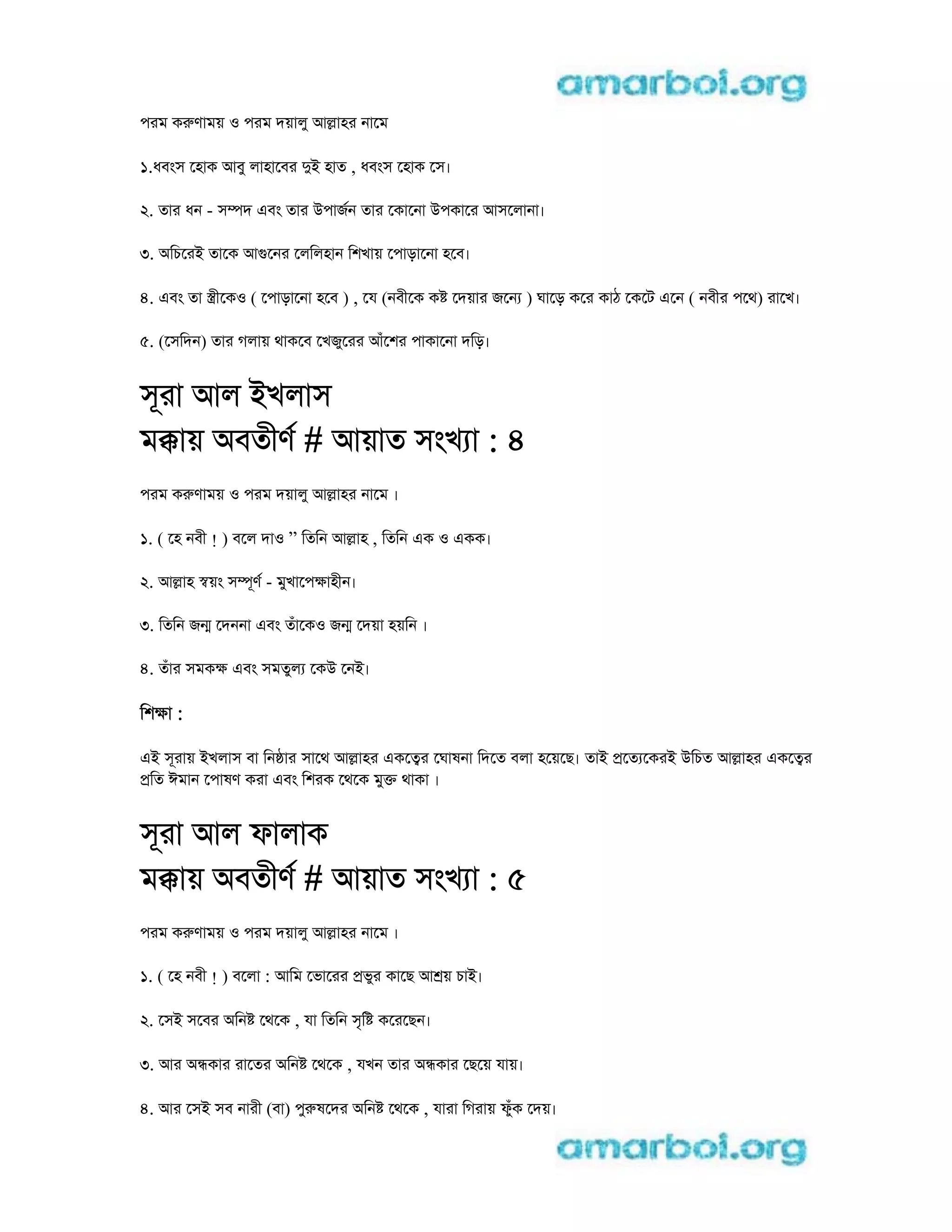 পরম কrণাময় o পরম দয়ালু আlাহর নােম
1.ধবংস েহাক আবু লাহােবর di হাত , ধবংস েহাক েস।
2. তার ধন - সmদ eবং তার uপাজন তার েকােনা uপকাের আসেলানা।
3. aিচেরi তােক আgেনর েলিলহান িশখায় েপাড়ােনা হেব।
4. eবং তা stীেকo ( েপাড়ােনা হেব ) , েয (নবীেক ক েদয়ার জেন ) ঘােড় কের কাঠ েকেট eেন ( নবীর পেথ) রােখ।
5. (েসিদন) তার গলায় থাকেব েখজুেরর আঁেশর পাকােনা দিড়।
সূরা আল iখলাস
মkায় aবতীণ # আয়াত সংখ া : 4
পরম কrণাময় o পরম দয়ালু আlাহর নােম ।
1. ( েহ নবী ! ) বেল দাo ” িতিন আlাহ , িতিন eক o eকক।
2. আlাহ sয়ং সmূণ - মুখােপkাহীন।
3. িতিন জn েদননা eবং তঁােকo জn েদয়া হয়িন ।
4. তঁার সমকk eবং সমতুল েকu েনi।
িশkা :
ei সূরায় iখলাস বা িন ার সােথ আlাহর eকেtর েঘাষনা িদেত বলা হেয়েছ। তাi pেত েকরi uিচত আlাহর eকেtর
pিত ঈমান েপাষণ করা eবং িশরক েথেক মুk থাকা ।
সূরা আল ফালাক
মkায় aবতীণ # আয়াত সংখ া : 5
পরম কrণাময় o পরম দয়ালু আlাহর নােম ।
1. ( েহ নবী ! ) বেলা : আিম েভােরর pভুর কােছ আ য় চাi।
2. েসi সেবর aিন েথেক , যা িতিন সৃি কেরেছন।
3. আর anকার রােতর aিন েথেক , যখন তার anকার েছেয় যায়।
4. আর েসi সব নারী (বা) পুrষেদর aিন েথেক , যারা িগরায় ফুঁক েদয়।
 