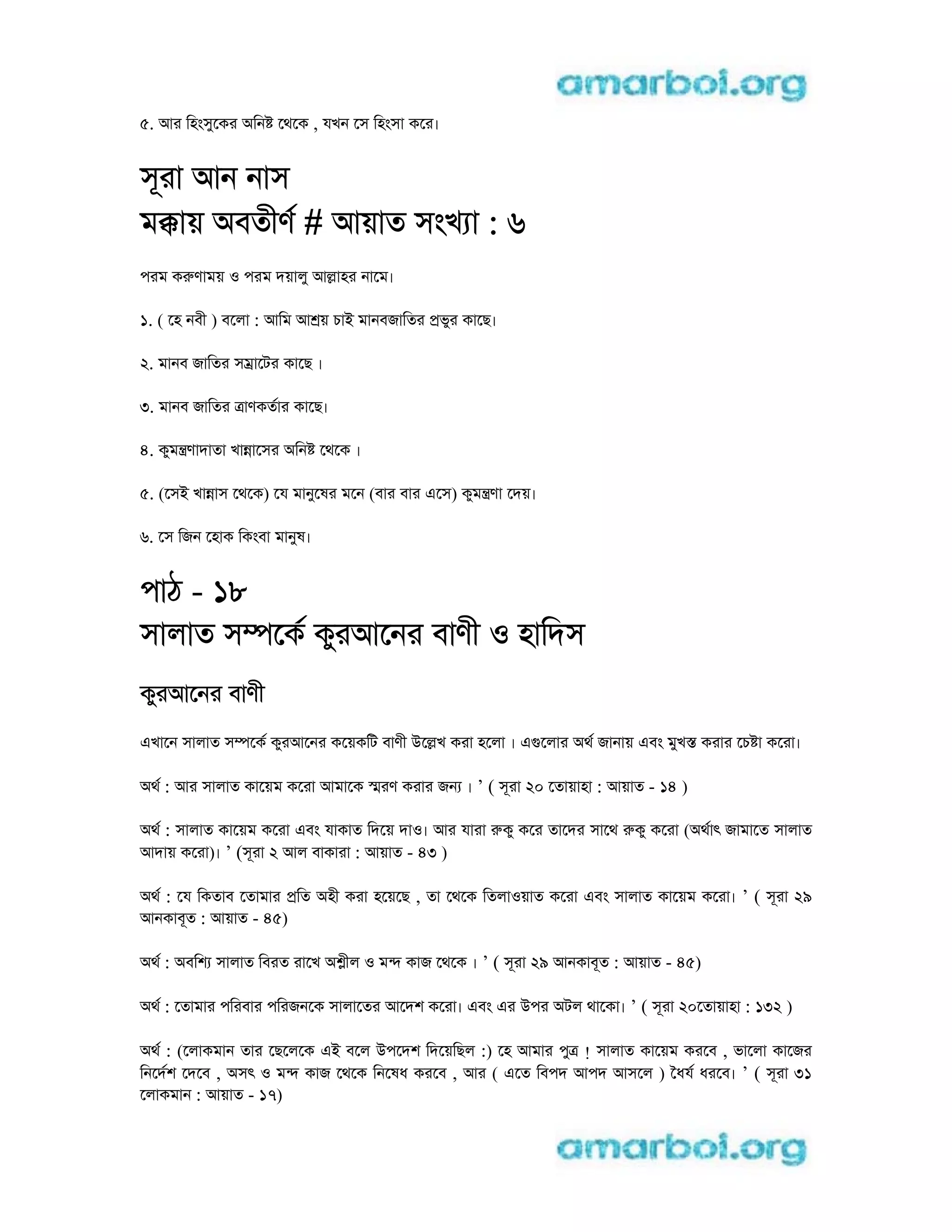 5. আর িহংসুেকর aিন েথেক , যখন েস িহংসা কের।
সূরা আন নাস
মkায় aবতীণ # আয়াত সংখ া : 6
পরম কrণাময় o পরম দয়ালু আlাহর নােম।
1. ( েহ নবী ) বেলা : আিম আ য় চাi মানবজািতর pভুর কােছ।
2. মানব জািতর সmােটর কােছ ।
3. মানব জািতর tাণকতার কােছ।
4. কুমntণাদাতা খাnােসর aিন েথেক ।
5. (েসi খাnাস েথেক) েয মানুেষর মেন (বার বার eেস) কুমntণা েদয়।
6. েস িজন েহাক িকংবা মানুষ।
পাঠ - 18
সালাত সmেক কুরআেনর বাণী o হািদস
কুরআেনর বাণী
eখােন সালাত সmেক কুরআেনর কেয়কিট বাণী uেlখ করা হেলা । egেলার aথ জানায় eবং মুখs করার েচ া কেরা।
aথ : আর সালাত কােয়ম কেরা আমােক sরণ করার জন । ’ ( সূরা 20 েতায়াহা : আয়াত - 14 )
aথ : সালাত কােয়ম কেরা eবং যাকাত িদেয় দাo। আর যারা rকু কের তােদর সােথ rকু কেরা (aথাৎ জামােত সালাত
আদায় কেরা)। ’ (সূরা 2 আল বাকারা : আয়াত - 43 )
aথ : েয িকতাব েতামার pিত aহী করা হেয়েছ , তা েথেক িতলাoয়াত কেরা eবং সালাত কােয়ম কেরা। ’ ( সূরা 29
আনকাবূত : আয়াত - 45)
aথ : aবিশ সালাত িবরত রােখ a ীল o মn কাজ েথেক । ’ ( সূরা 29 আনকাবূত : আয়াত - 45)
aথ : েতামার পিরবার পিরজনেক সালােতর আেদশ কেরা। eবং eর uপর aটল থােকা। ’ ( সূরা 20েতায়াহা : 132 )
aথ : (েলাকমান তার েছেলেক ei বেল uপেদশ িদেয়িছল :) েহ আমার পুt ! সালাত কােয়ম করেব , ভােলা কােজর
িনেদশ েদেব , aসৎ o মn কাজ েথেক িনেষধ করেব , আর ( eেত িবপদ আপদ আসেল ) ৈধয ধরেব। ’ ( সূরা 31
েলাকমান : আয়াত - 17)
 