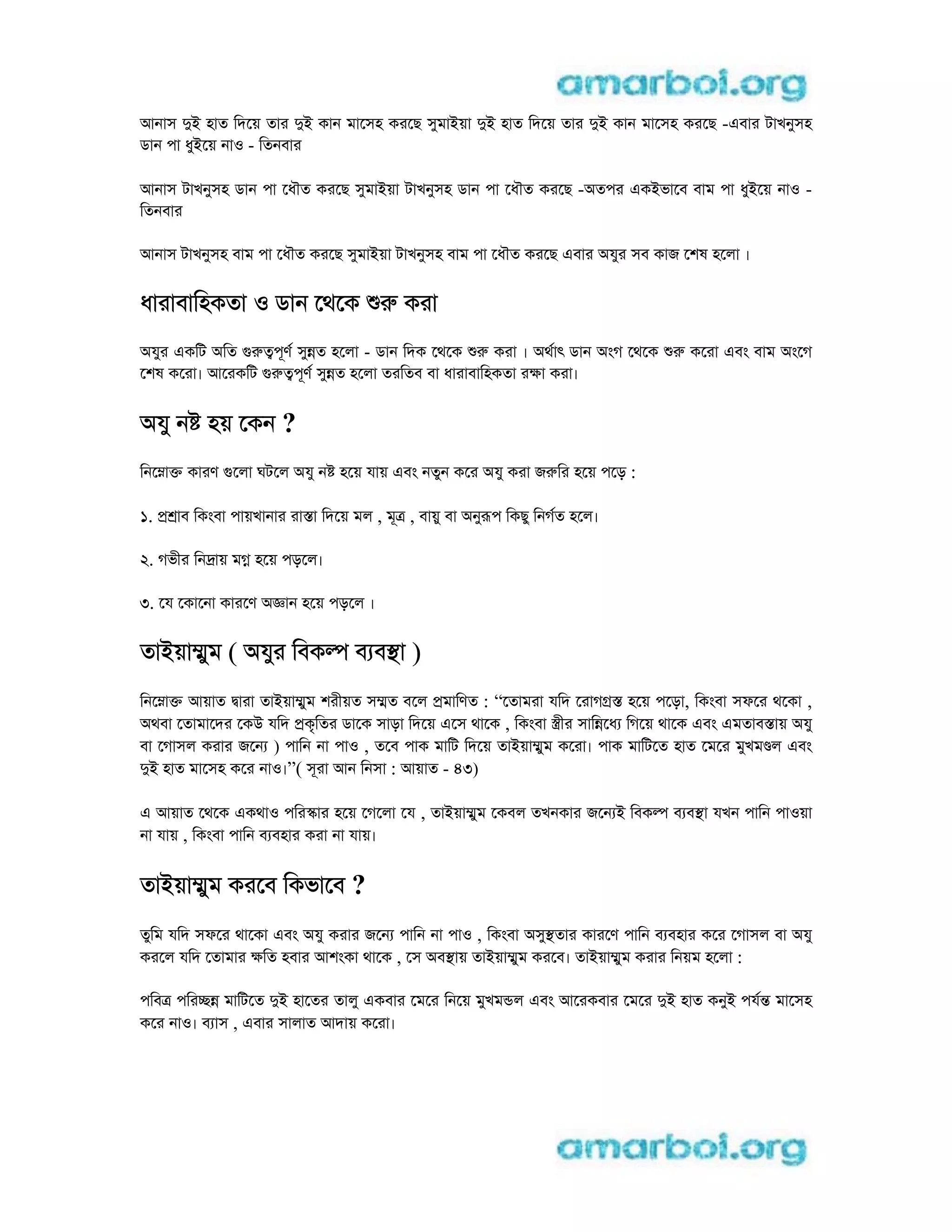 আনাস di হাত িদেয় তার di কান মােসহ করেছ সুমাiয়া di হাত িদেয় তার di কান মােসহ করেছ -eবার টাখনুসহ
ডান পা ধুiেয় নাo - িতনবার
আনাস টাখনুসহ ডান পা েধৗত করেছ সুমাiয়া টাখনুসহ ডান পা েধৗত করেছ -aতপর eকiভােব বাম পা ধুiেয় নাo -
িতনবার
আনাস টাখনুসহ বাম পা েধৗত করেছ সুমাiয়া টাখনুসহ বাম পা েধৗত করেছ eবার aযুর সব কাজ েশষ হেলা ।
ধারাবািহকতা o ডান েথেক r করা
aযুর eকিট aিত grtপূণ সুnত হেলা - ডান িদক েথেক r করা । aথাৎ ডান aংগ েথেক r কেরা eবং বাম aংেগ
েশষ কেরা। আেরকিট grtপূণ সুnত হেলা তরিতব বা ধারাবািহকতা রkা করা।
aযু ন হয় েকন ?
িনেmাk কারণ gেলা ঘটেল aযু ন হেয় যায় eবং নতুন কের aযু করা জrির হেয় পেড় :
1. p াব িকংবা পায়খানার রাsা িদেয় মল , মূt , বায়ু বা aনুrপ িকছু িনগত হেল।
2. গভীর িনdায় মg হেয় পড়েল।
3. েয েকােনা কারেণ ajান হেয় পড়েল ।
তাiয়াmুম ( aযুর িবকl ব বsা )
িনেmাk আয়াত dারা তাiয়াmুম শরীয়ত সmত বেল pমািণত : “েতামরা যিদ েরাগgs হেয় পেড়া, িকংবা সফের থেকা ,
aথবা েতামােদর েকu যিদ pকৃিতর ডােক সাড়া িদেয় eেস থােক , িকংবা stীর সািnেধ িগেয় থােক eবং eমতাবsায় aযু
বা েগাসল করার জেন ) পািন না পাo , তেব পাক মািট িদেয় তাiয়াmুম কেরা। পাক মািটেত হাত েমের মুখম ল eবং
di হাত মােসহ কের নাo।”( সূরা আন িনসা : আয়াত - 43)
e আয়াত েথেক eকথাo পিরsার হেয় েগেলা েয , তাiয়াmুম েকবল তখনকার জেন i িবকl ব বsা যখন পািন পাoয়া
না যায় , িকংবা পািন ব বহার করা না যায়।
তাiয়াmুম করেব িকভােব ?
তুিম যিদ সফের থােকা eবং aযু করার জেন পািন না পাo , িকংবা aসুsতার কারেণ পািন ব বহার কের েগাসল বা aযু
করেল যিদ েতামার kিত হবার আশংকা থােক , েস aবsায় তাiয়াmুম করেব। তাiয়াmুম করার িনয়ম হেলা :
পিবt পিরcn মািটেত di হােতর তালু eকবার েমের িনেয় মুখমnল eবং আেরকবার েমের di হাত কনুi পযn মােসহ
কের নাo। ব াস , eবার সালাত আদায় কেরা।
 