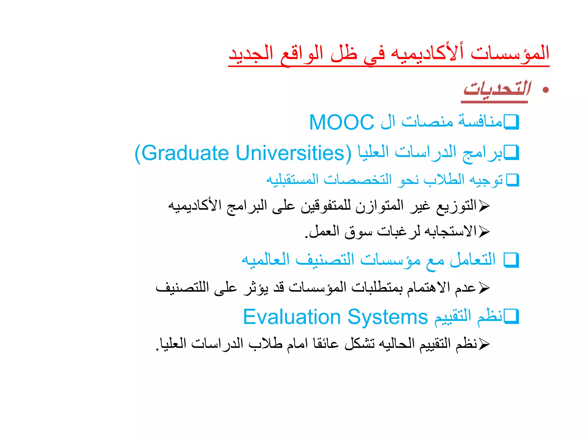 ‫الجديد‬ ‫الواقع‬ ‫ظل‬ ‫في‬ ‫أألكاديميه‬ ‫المؤسسات‬
•‫التحديات‬
‫منافسة‬‫ال‬ ‫منصات‬MOOC
‫العليا‬ ‫الدراسات‬ ‫برامج‬(Graduate Universities)
‫توجيه‬‫المستقبليه‬ ‫التخصصات‬ ‫نحو‬ ‫الطالب‬
‫البرامج‬ ‫على‬ ‫للمتفوقين‬ ‫المتوازن‬ ‫غير‬ ‫التوزيع‬‫األكاديميه‬
‫العمل‬ ‫سوق‬ ‫لرغبات‬ ‫االستجابه‬.
‫العالميه‬ ‫التصنيف‬ ‫مؤسسات‬ ‫مع‬ ‫التعامل‬
‫اللتصنيف‬ ‫على‬ ‫يؤثر‬ ‫قد‬ ‫المؤسسات‬ ‫بمتطلبات‬ ‫االهتمام‬ ‫عدم‬
‫التقييم‬ ‫نظم‬Evaluation Systems
‫العليا‬ ‫الدراسات‬ ‫طالب‬ ‫امام‬ ‫عائقا‬ ‫تشكل‬ ‫الحاليه‬ ‫التقييم‬ ‫نظم‬.
 