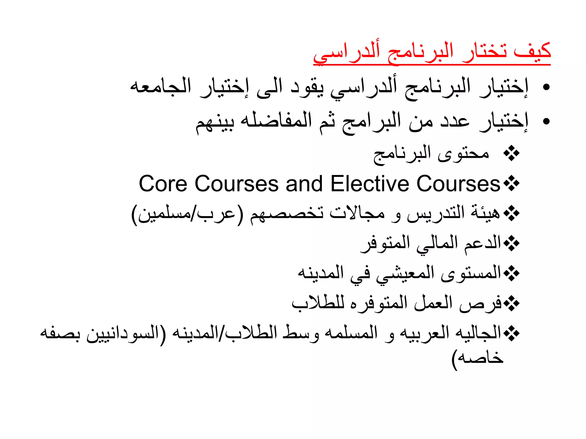 ‫ألدراسي‬ ‫البرنامج‬ ‫تختار‬ ‫كيف‬
•‫الجامعه‬ ‫إختيار‬ ‫الى‬ ‫يقود‬ ‫ألدراسي‬ ‫البرنامج‬ ‫إختيار‬
•‫بينهم‬ ‫المفاضله‬ ‫ثم‬ ‫البرامج‬ ‫من‬ ‫عدد‬ ‫إختيار‬
‫البرنامج‬ ‫محتوى‬
Core Courses and Elective Courses
‫تخصصهم‬ ‫مجاالت‬ ‫و‬ ‫التدريس‬ ‫هيئة‬(‫عرب‬/‫مسلمين‬)
‫المتوفر‬ ‫المالي‬ ‫الدعم‬
‫المدينه‬ ‫في‬ ‫المعيشي‬ ‫المستوى‬
‫للطالب‬ ‫المتوفره‬ ‫العمل‬ ‫فرص‬
‫الطالب‬ ‫وسط‬ ‫المسلمه‬ ‫و‬ ‫العربيه‬ ‫الجاليه‬/‫المدينه‬(‫السودانيي‬‫بصفه‬ ‫ن‬
‫خاصه‬)
 