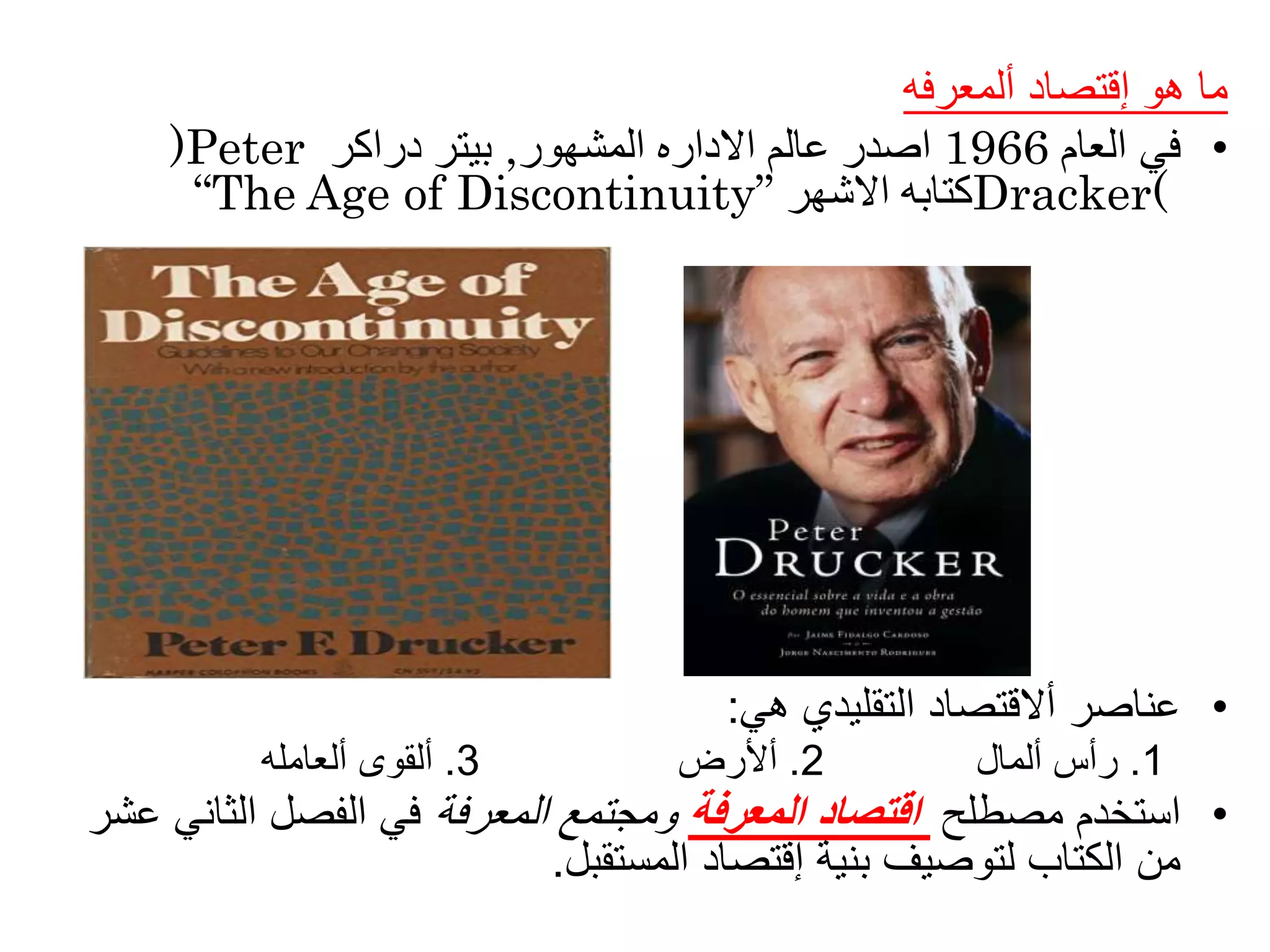 ‫ألمعرفه‬ ‫إقتصاد‬ ‫هو‬ ‫ما‬
•‫في‬‫العام‬1966‫المشهور‬ ‫االداره‬ ‫عالم‬ ‫اصدر‬,‫دراكر‬ ‫بيتر‬)Peter
Dracker(‫االشهر‬ ‫كتابه‬“The Age of Discontinuity”
•‫هي‬ ‫التقليدي‬ ‫أالقتصاد‬ ‫عناصر‬:
1.‫ألمال‬ ‫رأس‬2.‫أألرض‬3.‫ألعامله‬ ‫ألقوى‬
•‫مصطلح‬ ‫استخدم‬‫المعرفة‬ ‫اقتصاد‬‫المعرفة‬ ‫ومجتمع‬‫الثاني‬ ‫الفصل‬ ‫في‬‫عشر‬
‫من‬‫المستقبل‬ ‫إقتصاد‬ ‫بنية‬ ‫لتوصيف‬ ‫الكتاب‬.
 