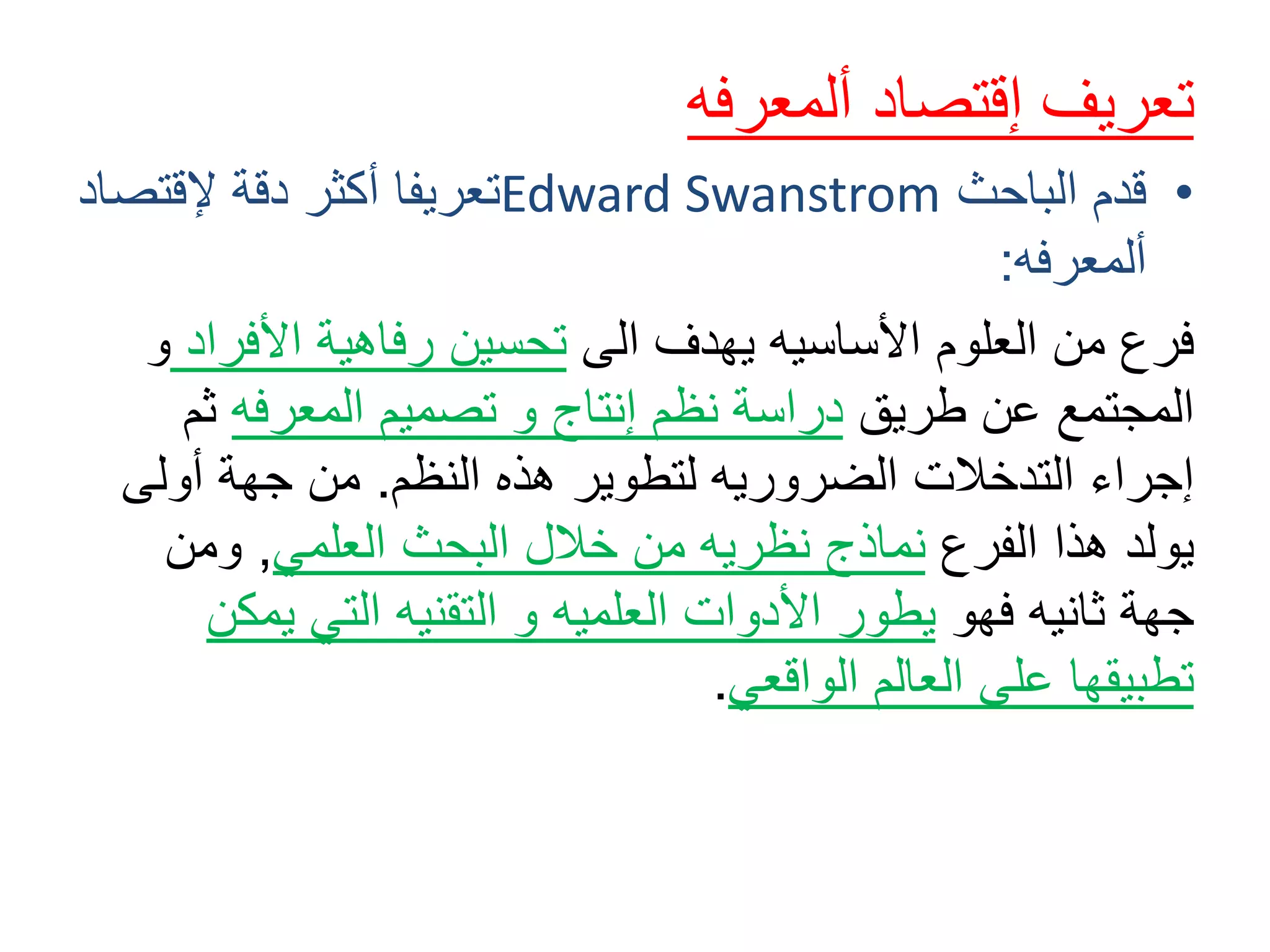 ‫تعريف‬‫ألمعرفه‬ ‫إقتصاد‬
•‫الباحث‬ ‫قدم‬Edward Swanstrom‫إلقتص‬ ‫دقة‬ ‫أكثر‬ ‫تعريفا‬‫اد‬
‫ألمعرفه‬:
‫الى‬ ‫يهدف‬ ‫األساسيه‬ ‫العلوم‬ ‫من‬ ‫فرع‬‫األفر‬ ‫رفاهية‬ ‫تحسين‬‫اد‬‫و‬
‫طريق‬ ‫عن‬ ‫المجتمع‬‫المعرفه‬ ‫تصميم‬ ‫و‬ ‫إنتاج‬ ‫نظم‬ ‫دراسة‬‫ث‬‫م‬
‫النظم‬ ‫هذه‬ ‫لتطوير‬ ‫الضروريه‬ ‫التدخالت‬ ‫إجراء‬.‫أولى‬ ‫جهة‬ ‫من‬
‫الفرع‬ ‫هذا‬ ‫يولد‬‫العلمي‬ ‫البحث‬ ‫خالل‬ ‫من‬ ‫نظريه‬ ‫نماذج‬,‫ومن‬
‫فهو‬ ‫ثانيه‬ ‫جهة‬‫يمك‬ ‫التي‬ ‫التقنيه‬ ‫و‬ ‫العلميه‬ ‫األدوات‬ ‫يطور‬‫ن‬
‫الواقعي‬ ‫العالم‬ ‫على‬ ‫تطبيقها‬.
 