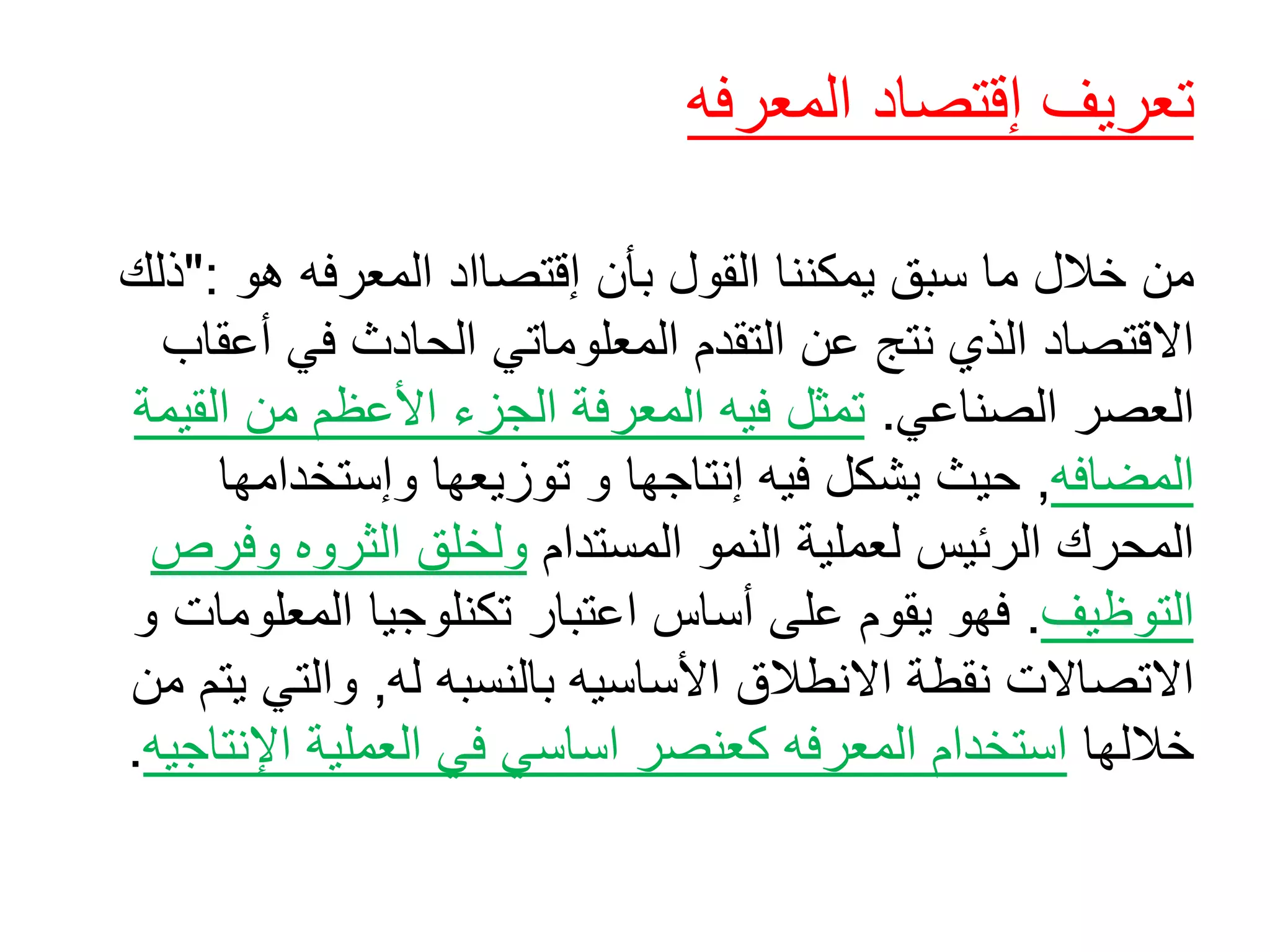 ‫تعريف‬‫إقتصاد‬‫المعرفه‬
‫من‬‫هو‬ ‫المعرفه‬ ‫إقتصااد‬ ‫بأن‬ ‫القول‬ ‫يمكننا‬ ‫سبق‬ ‫ما‬ ‫خالل‬":‫ذلك‬
‫عن‬ ‫نتج‬ ‫الذي‬ ‫االقتصاد‬‫التقدم‬‫أع‬ ‫في‬ ‫الحادث‬ ‫المعلوماتي‬‫قاب‬
‫الصناعي‬ ‫العصر‬.‫تمثل‬‫المعرفة‬ ‫فيه‬‫الجزء‬‫ال‬ ‫من‬ ‫األعظم‬‫قيمة‬
‫المضافه‬,‫توزيعها‬ ‫و‬ ‫إنتاجها‬ ‫فيه‬ ‫يشكل‬ ‫حيث‬‫وإستخدامها‬
‫النمو‬ ‫لعملية‬ ‫الرئيس‬ ‫المحرك‬‫المستدام‬‫وف‬ ‫الثروه‬ ‫ولخلق‬‫رص‬
‫التوظيف‬.‫اعتبار‬ ‫أساس‬ ‫على‬ ‫يقوم‬ ‫فهو‬‫تكنلوجيا‬‫المعل‬‫و‬ ‫ومات‬
‫له‬ ‫بالنسبه‬ ‫األساسيه‬ ‫االنطالق‬ ‫نقطة‬ ‫االتصاالت‬,‫والتي‬‫من‬ ‫يتم‬
‫خاللها‬‫اساسي‬ ‫كعنصر‬ ‫المعرفه‬ ‫استخدام‬‫اإلن‬ ‫العملية‬ ‫في‬‫تاجيه‬.
 